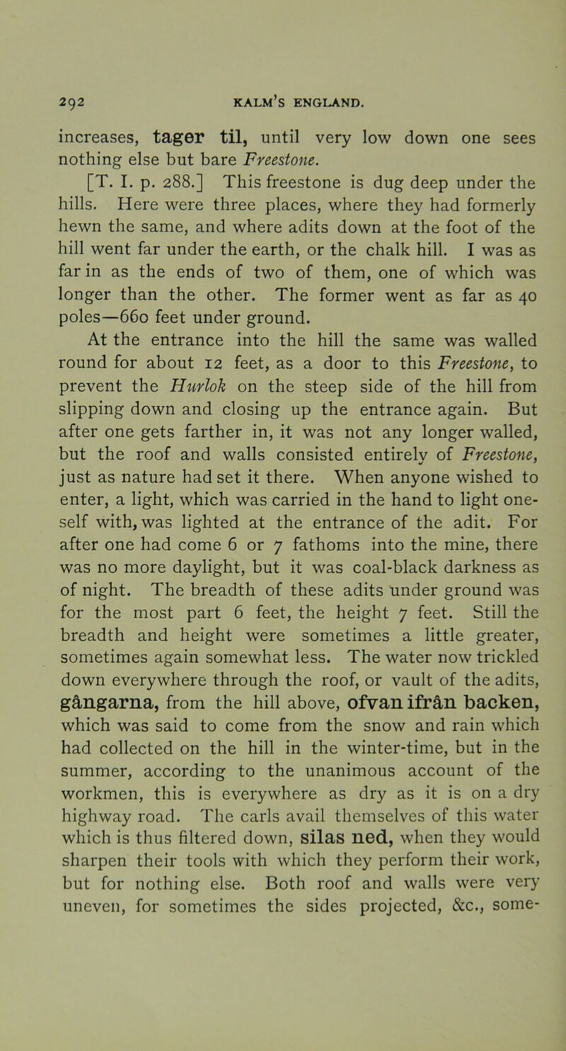 increases, tager til, until very low down one sees nothing else but bare Freestone. [T. I. p. 288.] This freestone is dug deep under the hills. Here were three places, where they had formerly hewn the same, and where adits down at the foot of the hill went far under the earth, or the chalk hill. I was as far in as the ends of two of them, one of which was longer than the other. The former went as far as 40 poles—660 feet under ground. At the entrance into the hill the same was walled round for about 12 feet, as a door to this Freestone, to prevent the Hurlok on the steep side of the hill from slipping down and closing up the entrance again. But after one gets farther in, it was not any longer walled, but the roof and walls consisted entirely of Freestone, just as nature had set it there. When anyone wished to enter, a light, which was carried in the hand to light one- self with, was lighted at the entrance of the adit. For after one had come 6 or 7 fathoms into the mine, there was no more daylight, but it was coal-black darkness as of night. The breadth of these adits under ground was for the most part 6 feet, the height 7 feet. Still the breadth and height were sometimes a little greater, sometimes again somewhat less. The water now trickled down everywhere through the roof, or vault of the adits, gångarna, from the hill above, ofvan ifrån backen, which was said to come from the snow and rain which had collected on the hill in the winter-time, but in the summer, according to the unanimous account of the workmen, this is everywhere as dry as it is on a dry highway road. The earls avail themselves of this water which is thus filtered down, silas ned, when they would sharpen their tools with which they perform their work, but for nothing else. Both roof and walls were very uneven, for sometimes the sides projeeted, &c., some-