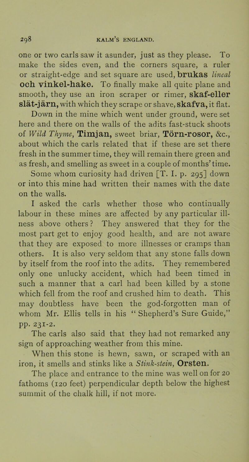 one or tvvo earls saw it asunder, just as they please. To make the sides even, and the corners square, a ruler or straight-edge and set square are used, brukas lineal och vinkel-hake. To finally make all quite plane and smooth, they use an iron scraper or rimer, skaf-eller slät-järn, with which they scrape or shave, skafva, it flat. Down in the mine which went under ground, were set here and there on the walls of the adits fast-stuck shoots of Wild Thyme, Timjan, sweet briar, Törn-rosor, &c., about which the earls related that if these are set there fresh in the summer time, they will remain there green and as fresh, and smelling as sweet in a couple of months’time. Some whom curiosity had driven [T. I. p. 295] down or into this mine had written their names with the date on the walls. I asked the earls whether those who continually labour in these mines are affeeted by any partieular ill- ness above others ? They answered that they for the most part get to enjoy good health, and are not aware that they are exposed to more illnesses or cramps than others. It is also very seldom that any stone falls down by itself from the roof into the adits. They remembered only one unlucky accident, which had been timed in such a manner that a earl had been killed by a stone which fell from the roof and crushed him to death. This may doubtless have been the god-forgotten man of whom Mr. Ellis tells in his “ Shepherd’s Sure Guide,” pp. 231-2. The earls also said that they had not remarked any sign of approaching weather from this mine. When this stone is hewn, sawn, or scraped with an iron, it smells and stinks like a Stink-stein, Orsten. The place and entrance to the mine was well on for 20 fathoms (120 feet) perpendieular depth below the highest summit of the clialk hill, if not more.