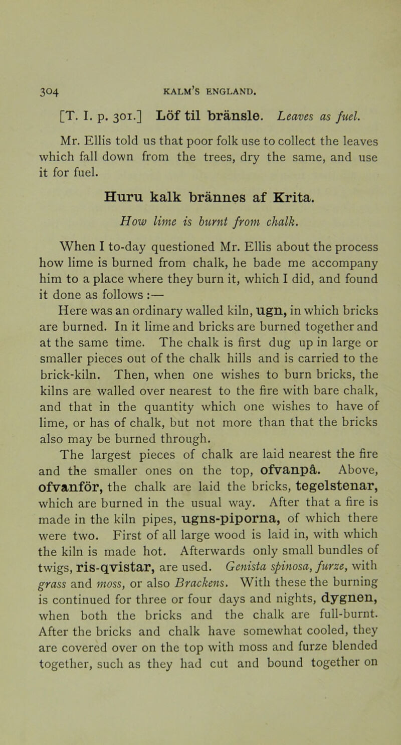 [T. I. p. 301.] Löf til bränsle. Leaves as fuel. Mr. Ellis told us that poor folk use to collect the leaves which fall down from the trees, dry the same, and use it for fuel. Huru kalk brännes af Krita. How lime is burnt from chalk. When I to-day questioned Mr. Ellis about the process how lime is burned from chalk, he bade me accompany him to a place where they burn it, which I did, and found it done as follows :— Here was an ordinary walled kiln, Ugn, in which bricks are burned. In it lime and bricks are burned together and at the same time. The chalk is first dug up in large or smaller pieces out of the chalk hills and is carried to the brick-kiln. Then, when one wishes to burn bricks, the kilns are walled over nearest to the fire with bare chalk, and that in the quantity which one wishes to have of lime, or has of chalk, but not more than that the bricks also may be burned through. The largest pieces of chalk are laid nearest the fire and the smaller ones on the top, ofvanpå. Above, ofvanför, the chalk are laid the bricks, tegelstenar, which are burned in the usual way. After that a fire is made in the kiln pipes, ugns-piporna, of which there were two. First of all large wood is laid in, with which the kiln is made hot. Afterwards only small bundles of twigs, ris-qvistar, are used. Genista spinosa, furze, with grass and moss, or also Brackens. With these the burning is continued for three or four days and nights, dygnen, when both the bricks and the chalk are full-burnt. After the bricks and chalk have somewhat cooled, they are covered over on the top with moss and furze blended together, such as they had cut and bound together on