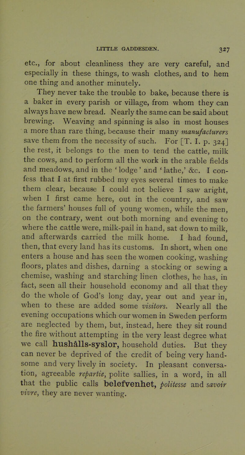 etc., for about cleanliness they are very careful, and especially in these things, to wash clothes, and to hem one thing and another minutely. They never take the trouble to bake, because there is a baker in every parish or village, from whom they can always have new bread. Nearly the same can be said about brewing. Weaving and spinning is also in most houses a more than rare thing, because their many mannfacturers save them from the necessity of such. For [T. I. p. 324] the rest, it belongs to the men to tend the cattle, milk the cows, and to perform all the work in the arable fields and meadows, and in the ‘ lodge ’ and ‘ lathe,’ &c. I con- fess that I at first rubbed my eyes several times to make them clear, because I could not believe I saw aright, when I first came here, out in the country, and saw the farmers’ houses full of young women, while the men, on the contrary, went out both morning and evening to where the cattle were, milk-pail in hand, sat down to milk, and afterwards carried the milk home. I had found, then, that every land has its customs. In short, when one enters a house and has seen the women cooking, washing floors, plates and dishes, darning a stocking or sewing a chemise, washing and starching linen clothes, he has, in fact, seen all their household economy and all that they do the whole of God’s long day, year out and year in, when to these are added some visitors. Nearly all the evening occupations which our women in Sweden perform are neglected by them, but, instead, here they sit round the fire without attempting in the very least degree what we call hushålls-syslor, household duties. But they can never be deprived of the credit of being very hand- some and very lively in society. In pleasant conversa- tion, agreeable repartie, polite sallies, in a word, in all that the public calls belefvenhet, politesse and savoir vivre, they are never wanting.