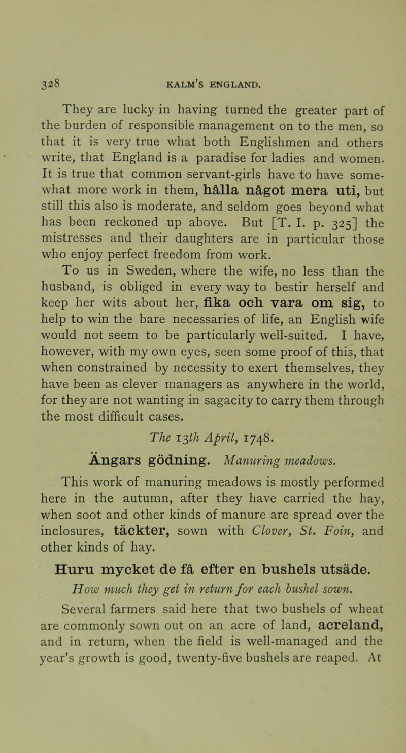 They are lucky in having turned the greater part of the burden of responsible management on to the men, so that it is very true what both Englishmen and others write, that England is a paradise for ladies and women. It is true that common servant-girls have to have some- what more work in them, hålla något mera uti, but still this also is moderate, and seldom goes beyond what has been reckoned up above. But [T. I. p. 325] the mistresses and their daughters are in particular those who enjoy perfect freedom from work. To us in Sweden, where the wife, no less than the husband, is obliged in every way to bestir herself and keep her wits about her, fika och vara om sig, to help to win the bare necessaries of life, an English wife would not seem to be particularly well-suited. I have, however, with my own eyes, seen some proof of this, that when constrained by necessity to exert themselves, they have been as elever managers as anywhere in the world, for they are not wanting in sagacity to carry them through the most diffieult cases. The lyth April, 1748. Ängars gödning. Manuring meadows. This work of manuring meadows is mostly performed here in the autumn, after they have carried the hay, when soot and other kinds of manure are spread over the inclosures, täckter, sown with Clover, St. Foin, and other kinds of hay. Huru mycket de få efter en bushels utsäde. How muck they get in return for each bushel sown. Several farmers said here that two bushels of wheat are commonly sown out on an aere of land, acreland, and in return, when the field is well-managed and the year’s growth is good, twenty-five bushels are reaped. At