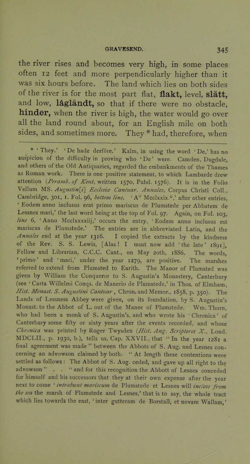 the river rises and becomes very high, in some places often 12 feet and more perpendicularly higher than it was six hours before. The land which lies on both sides of the river is for the most part flat, flakt, level, slätt, and low, lågländt, so that if there were no obstacle, hinder, when the river is high, the water would g o over all the land round about, for an English mile on both sides, and sometimes more. They * had, therefore, when * ‘They.’ ‘ De hade derföre.’ Kalm, in using the word ‘De,’has no suspicion of the difficulty in proving who ‘De’ were. Camden, Dugdale, and others of the OId Antiquaries, regarded the embankments of the Thames as Roman work. There is one positive statement, to which Lambarde drew attentiqn (Peramb. of Kent, written 1570, Pubd. 1576). It is in the Folio Vellum MS. Augustin\{\ Ecclesice Cantuar. Annales, Corpus Christi Coll., Cambridge, 301, I. Fol. 96, bottom line. ‘ AQ Mcclxxix.0,’ after other entries, ‘ Eodem anno inclusus erat primo mariscus de Plumstede per Abbatem de Lessnes mari,’ the last word being at the top of Fol. 97. Again, on Fol. 103, line 6, ‘Anno Mcclxxxxiij,’ occurs the entry, ‘Eodem anno inclusus est mariscus de Plumstede.’ The entries are in abbreviated Latin, and the Annales end at the year 1316. I copied the extracts by the kindness of the Rev. S. S. Lewis, [Alas! I must now add ‘the late’ 1891], Fellow and Librarian, C.C.C. Cant., on May 20th, 1886. The words, ‘ primo ’ and ‘ mari,’ under the year 1279, are positive. The marshes referred to extend from Plumsted to Earith. The Manor of Plumsted was given by William the Ccnqueror to S. Augustin’s Monastery, Canterbury (see ‘ Carta Willelmi Conqs. de Manerio de Plumstede,’ in Thos. of Elmham, Hist. Monast. S. Augustini Cantuar, Chron. and Memor., 1858, p. 350). The Lands of Lessness Abbey were given, on its foundation, by S. Augustin’s Monast. to the Abbot of L. out of the Manor of Plumstede. Wm. Thorn, who had been a monk of S. Augustin’s, and who wrote his ‘ Chronica ’ of Canterbury some fifty or sixty years after the events recorded, and whose Chronica was printed by Roger Twysden {Hist. Ang. Scriptores X., Lond. MDCLII., p. 1930, b.), tells us, Cap. XXVII., that “In the year 1281 a final agreement was made ” between the Abbots of S. Aug. and Lesnes con- cerning an advowson claimed by both. “ At length these contentions were settled as follows: The Abbot of S. Aug. ceded, and gave up all right to the advowson ” . . “ and for this recognition the Abbott of Lesnes conceded for Iiimself and his successors that they at their own expense after the year next to come ‘ intrabunt mariscum de Plumstede et Lesnes will inclose from the sea the marsh of Plumstede and Lesnes,’that is to say, the whole tract which lies towards the east, ‘ inter gutteram de Borstall, et novam Wallam,’