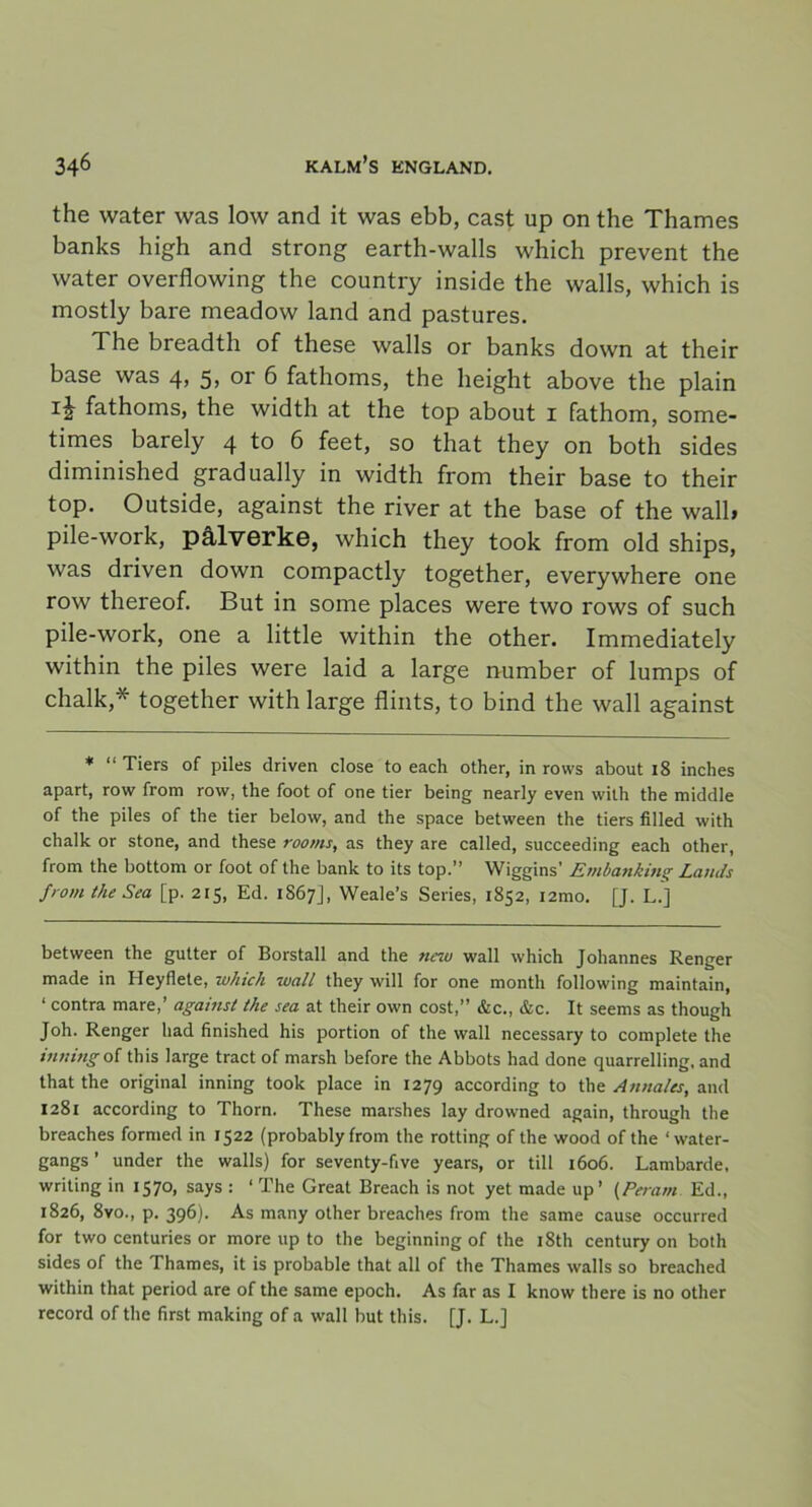 the water was low and it was ebb, cast up on the Thames banks high and strong earth-walls which prevent the water overflowing the country inside the walls, which is mostly bare meadow land and pastures. The breadth of these walls or banks down at their base was 4, 5, or 6 fathoms, the height above the plain fathoms, the width at the top about 1 fathom, some- times barely 4 to 6 feet, so that they on both sides diminished gradually in width from their base to their top. Outside, against the river at the base of the wall, pile-work, pålverke, which they took from old ships, was driven down compactly together, everywhere one row thereof. But in some places were two rows of such pile-work, one a little within the other. Immediately within the piles were laid a large number of lumps of chalk,* together with large flints, to bind the wall against * “ Tiers of piles driven close to each other, in rows about 18 inches apart, row from row, the foot of one tier being nearly even with the middle of the piles of the tier below, and the space between the tiers filled with chalk or stone, and these rooms, as they are called, succeeding each other, from the bottom or foot of the bank to its top.” Wiggins’ Embanking Lands from the Sea [p. 215, Ed. 1S67], Weale’s Series, 1852, i2mo. [J. L.] between the gutter of Borstall and the new wall which Johannes Renger made in Heyflete, which wall they will for one month following maintain, 1 contra mare,’ against the sea at their own cost,” &c., &c. It seems as though Joh. Renger had finished his portion of the wall necessary to complete the inningol this large tract of marsh before the Abbots had done quarrelling, and that the original inning took place in 1279 according to the Annales, and 1281 according to Thorn. These marshes lay drowned again, through the breaches formed in 1522 (probably from the rotting of the wood of the ‘ water- gangs ’ under the walls) for seventy-five years, or till 1606. Lambarde, writing in 1570, says : ‘ The Great Breach is not yet made up’ (Peram Ed., 1826, 8vo., p. 396). As many other breaches from the same cause occurred for two centuries or more up to the beginning of the iSth century on both sides of the Thames, it is probable that all of the Thames walls so breached within that period are of the same epoch. As far as I know there is no other record of the first making of a wall but this. [J. L.]