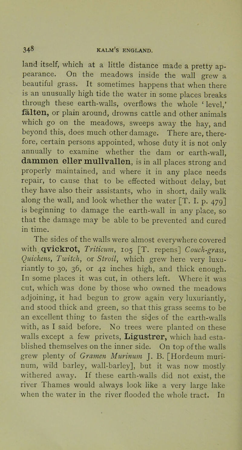 land itself, which at a little distance made a pretty ap- pearance. On the meadows inside the wall grew a beautiful grass. It sometimes happens that when there is an unusually high tide the water in some places breaks through these earth-walls, overflows the whole ‘ level,’ fälten, or plain around, drowns cattle and other animals which go on the meadows, sweeps away the hay, and beyond this, does much other damage. There are, there- fore, certain persons appointed, whose duty it is not only annually to examine whether the dam or earth-wall, dammen eller mnllvallen, is in all places strong and properly maintained, and where it in any place needs repair, to cause that to be effected without delay, but they have also their assistants, who in short, daily walk along the wall, and look whether the water [T. I. p. 479] is beginning to damage the earth-wall in any place, so that the damage may be able to be prevented and cured in time. The sides of the walls were almost everywhere covered with qvickrot, Triticum, 105 [T. repens] Couch-grass, Quickens, Twitcli, or Stroil, which grew here very luxu- riantly to 30, 36, or 42 inches high, and thick enough. In some places it was cut, in others left. Where it was cut, which was done by those who owned the meadows adjoining, it had begun to grow again very luxuriantly, and stood thick and green, so that this grass seems to be an excellent thing to fasten the sicjes of the earth-walls with, as I said before. No trees were planted on these walls except a few privets, Ligustrer, which had esta- blished themselves on the inner side. On top of the walls grew plenty of Gramen Murinum J. B. [Hordeum muri- num, wild barley, wall-barley], but it was now mostly withered away. If these earth-walls did not exist, the river Thames would always look like a very large lake when the water in the river flooded the whole tract. In