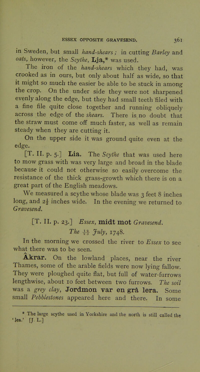 in Sweden, but small hand-shears; in cutting Barley and oats, however, the Scythe, Lja,* was used. The iron of the hand-shears which they had, was crooked as in ours, but only about half as wide, so that it might so much the easier be able to be stuck in among the crop. On the under side they were not sharpened evenly along the edge, but they had small teeth filed with a fine file quite close together and running obliquely across the edge of the shears. There is no doubt that the straw must come off much faster, as well as remain steady when they are cutting it. On the upper side it was ground quite even at the edge. [T. II.p. 5.] Lia. The Scythe that was used here to mow grass with was very large and broad in the blade because it could not otherwise so easily overcome the resistance of the thick grass-growth which there is on a great part of the English meadows. We measured a scythe whose blade was 3 feet 8 inches long, and 2^ inches wide. In the evening we returned to Gravesend. [T. II. p. 23.] Essex, midt mot Gravesend. The -if July, 1748. In the morning we crossed the river to Essex to see what there was to be seen. A Åkrar. On the lowland places, near the river Thames, some of the arable fields were now lying fallow. They were ploughed quite flat, but full of water-furrows lengthwise, about 10 feet between two furrows. The soil was a grey clay, Jordmon var en grå lera. Some small Pebblestones appeared here and there. In some * The large scythe used in Yorkshire and the north is still called the ■lea.’ fj L.]