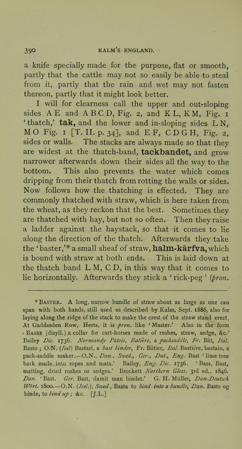 a knife specially made for the purpose, flat or smooth, partly that the cattle may not so easily be able to steal from it, partly that the rain and wet may not fasten thereon, partly that it might look better. I will for clearness call the upper and out-sloping sides A E and A B C D, Fig. 2, and K L, K M, Fig. 1 ‘thatch,’ tak, and the lower and in-sloping sides LN, M O Fig. 1 [T. II. p. 34], and EF, C D G H, Fig. 2, sides or walls. The stacks are always made so that they are widest at the thatch-band, tackbandet, and grow narrower afterwards down their sides all the way to the bottom. This also prevents the water which comes dripping from their thatch from rotting the walls or sides. Now follows how the thatching is effected. They are commonly thatched with straw, which is here taken from the wheat, as they reckon that the best. Sometimes they are thatched with hay, but not so often. Then theyraise a ladder against the haystack, so that it comes to lie along the direction of the thatch. Afterwards they take the ‘baster,’* a small sheaf of straw, halm-kärfva, which is bound with straw at both ends. This is laid down at the thatch band LM, CD, in this way that it comes to lie horizontally. Afterwards they stick a ‘ rick-peg ’ (pron. * Baster. A long, narrow bundle of straw about as large as one can span with both hands, still used as described by Kalm, Sept. 1886, also for laying along the ridge of the stack to make the crest of the straw stand erect, At Gaddesden Row, Herts, it is pron. like * Master.’ Also in the form < Basse (disyll.) a collar for cart-horses made of rushes, straw, sedge, &c.’ Bailey Dic. 1736. Normandy Patois, Batiere, a packsaddle, Fr. Båt, Ilal. Basto ; O.N. (Icel) Bastari, a bast binder, Fr. Båtier, Ital. Bastiére, bastaio, a pack-saddle maker.—O.N., Dan., Szved., Ger., Du/., Eng. Bast ‘ lime tree bark made into ropes and mats.’ Bailey, Eng. Dic. 1736. ‘Bass, Bast, matting, dried rushes or sedges.’ Brockett Northern Gloss. 3rd ed., 1846. Dan. ‘ Bast. Ger. Bast, damit man bindet.’ G. Ii. Muller, Dan-Deutsch lYört. 1800.—O.N. (Icel.), Swed., Basta to bind into a bundle, Dan. Baste og binde, to bind up •, &c. [J.L.]