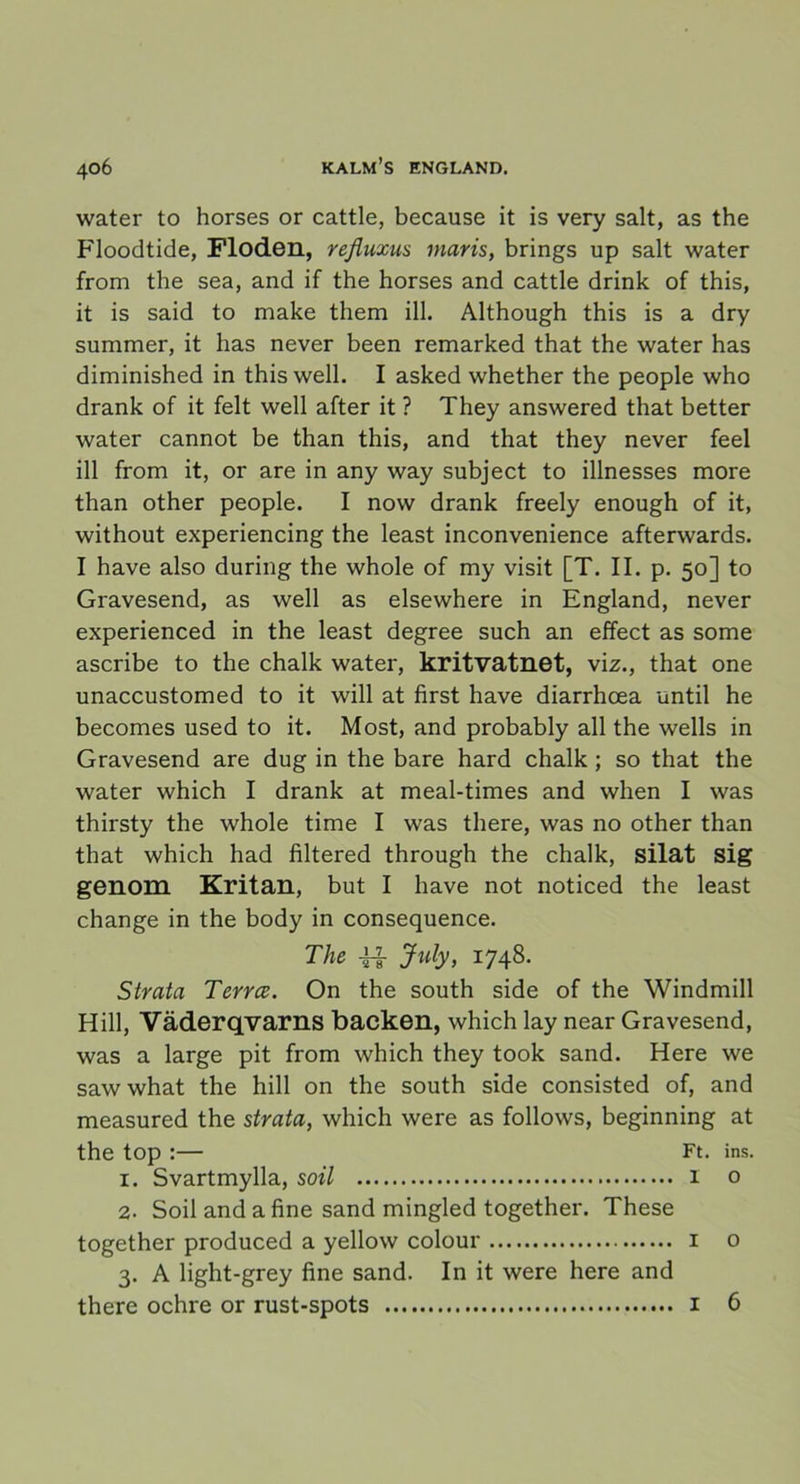 water to horses or cattle, because it is very salt, as the Floodtide, Floden, rejiuxus niaris, brings up salt water from the sea, and if the horses and cattle drink of this, it is said to make them ill. Although this is a dry summer, it has never been remarked that the water has diminished in this well. I asked whether the people who drank of it felt well after it ? They answered that better water cannot be than this, and that they never feel ill from it, or are in any way subject to illnesses more than other people. I now drank freely enough of it, without experiencing the least inconvenience afterwards. I have also during the whole of my visit [T. II. p. 50] to Gravesend, as well as elsewhere in England, never experienced in the least degree such an effect as some ascribe to the chalk water, kritvatnet, viz., that one unaccustomed to it will at first have diarrhcea until he becomes used to it. Most, and probably all the wells in Gravesend are dug in the bare hard chalk ; so that the water which I drank at meal-times and when I was thirsty the whole time I was there, was no other than that which had filtered through the chalk, silat sig genom Kritan, but I have not noticed the least change in the body in consequence. The U July, 1748. Strata Terrce. On the south side of the Windmill Hill, Väderqvarns backen, which lay near Gravesend, was a large pit from which they took sand. Here we sawwhat the hill on the south side consisted of, and measured the strata, which were as follows, beginning at the top :— Ft. ins. 1. Svartmylla, soil 1 o 2. Soil and afine sand mingled together. These together produced a yellow colour 1 o 3. A light-grey fine sand. In it were here and there ochre or rust-spots 1 6