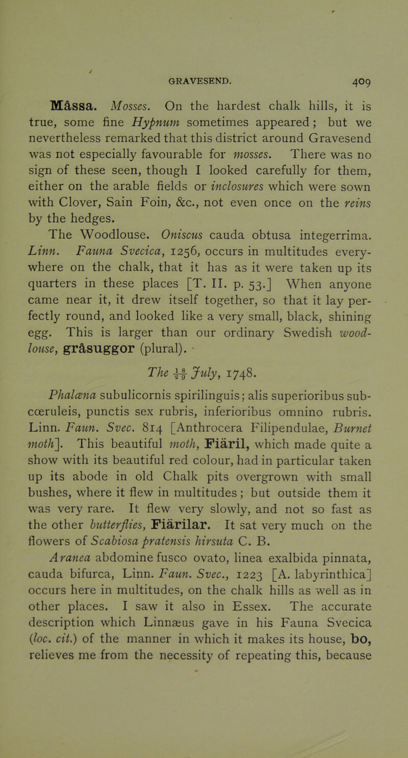 4°9 Mässa. Mosses. On the hardest chalk hills, it is true, some fine Hypnurn sometimes appeared; but we nevertheless remarked that this district around Gravesend was not especially favourable for mosses. There was no sign of these seen, though I looked carefully for them, either on the arable fields or inclosures which were sown with Clover, Sain Foin, &c., not even once on the reins by the hedges. The Woodlouse. Oniscus cauda obtusa integerrima. Linn. Fauna Svecica, 1256, occurs in multitudes every- where on the chalk, that it has as it were taken up its quarters in these places [T. II. p. 53.] When anyone came near it, it drew itself together, so that it lay per- fectly round, and looked like a very small, black, shining egg. This is larger than our ordinary Swedish wood- louse, gråsuggor (plural). • The fl Jidy, 1748. Phalcena subulicornis spirilinguis; alis superioribus sub- cceruleis, punctis sex rubris, inferioribus omnino rubris. Linn. Faun. Svec. 814 [Anthrocera Filipendulae, Burnet motK]. This beautiful moth, Fiäril, which made quite a show with its beautiful red colour, had in particular taken up its abode in old Chalk pits overgrown with small bushes, where it flew in multitudes; but outside them it was very rare. It flew very slowly, and not so fast as the other butterflies, Fiärilar. It sat very much on the flowers of Scabiosa pratensis hirsuta C. B. Aranea abdomine fusco ovato, linea exalbida pinnata, cauda bifurca, Linn. Faun. Svec., 1223 [A. labyrinthica] occurs here in multitudes, on the chalk hills as well as in other places. I saw it also in Essex. The accurate description which Linnseus gave in his Fauna Svecica {loc. cit.) of the manner in which it makes its house, bo, relieves me from the necessity of repeating this, because