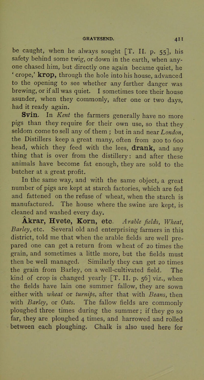 4” be caught, when lie always sought [T. II. p. 55], his safety behind sorae twig, or down in the earth, when any- one chased him, but directly one again became quiet, he ‘ crope,’ krop, through the hole into his house, advanced to the opening to see whether any fnrther danger was brewing, or if all was quiet. I sometimes tore their house asunder, when they commonly, after one or two days, had it ready again. Svin. In Kent the farmers generally have no more pigs than they require for their own use, so that they seldom come to sell any of them ; but in and near London, the Distillers keep a great many, often from 200 to 600 head, which they feed with the lees, drank, and any thing that is over from the distillery: and after these animals have become fat enough, they are sold to the butcher at a great profit. In the same way, and with the same object, a great number of pigs are kept at starch factories, which are fed and fattened on the refuse of wheat, when the starch is manufactured. The house where the swine are kept, is cleaned and washed every day. Åkrar, Hvete, Korn, etc. Arable fields, Wheat, Barley, etc. Several old and enterprising farmers in this district, told me that when the arable fields are well pre- pared one can get a return from wheat of 20 times the grain, and sometimes a little more, but the fields must then be well managed. Similarly they can get 20 times the grain from Barley, on a well-cultivated field. The kind of crop is changed yearly [T. II. p. 56] viz., when the fields have lain one summer fallow, they are sown either with wheat or turnips, after that with Beans, then with Barley, or Oats. The fallow fields are commonly ploughed three times during the summer; if they go so far, they are ploughed 4 times, and harrowed and rolled between each ploughing. Chalk is also used here for