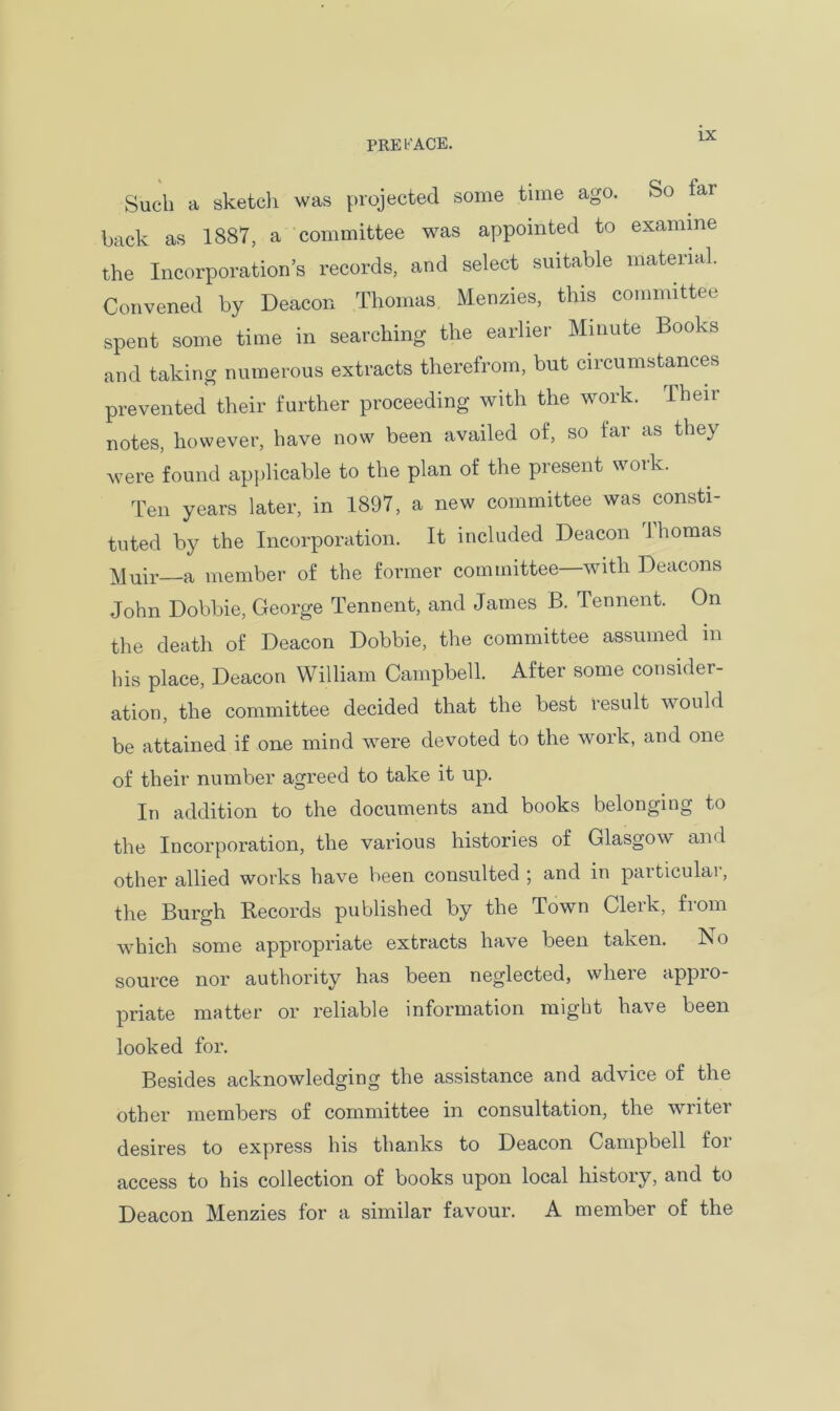 Such a sketch was projected some time ago. So tar back as 1887, a committee was appointed to examine the Incorporation’s records, and select suitable material. Convened by Deacon Thomas Menzies, this committee spent some time in searching the earlier Minute Books and taking numerous extracts therefrom, but circumstances prevented their further proceeding with the work. Then- notes, however, have now been availed of, so far as they were found applicable to the plan of the present work. Ten years later, in 1897, a new committee was consti- tuted by the Incorporation. It included Deacon 1 homas Muir a member of the former committee—with Deacons John Dobbie, George Tennent, and James B. Tennent. On the death of Deacon Dobbie, the committee assumed in his place, Deacon William Campbell. After some consider- ation, the committee decided that the best result would be attained if one mind were devoted to the work, and one of their number agreed to take it up. In addition to the documents and books belonging to the Incorporation, the various histories of Glasgow and other allied works have been consulted ; and in particulai, the Burgh Records published by the Town Clerk, from which some appropriate extracts have been taken. No source nor authority has been neglected, where appro- priate matter or reliable information might have been looked for. Besides acknowledging the assistance and advice of the other members of committee in consultation, the writer desires to express his thanks to Deacon Campbell foi access to his collection of books upon local history, and to Deacon Menzies for a similar favour. A member of the