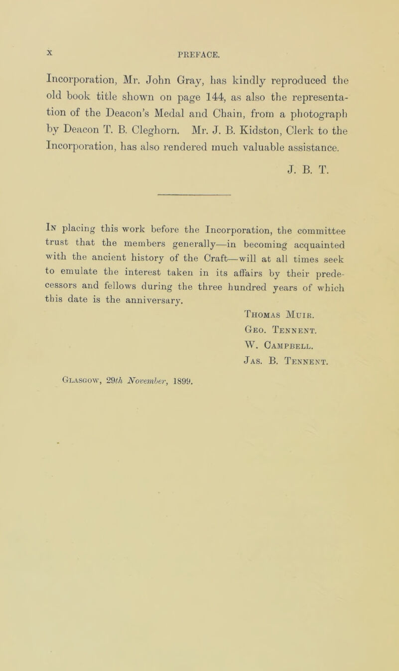 Incorporation, Mr. John Gray, has kindly reproduced the old book title shown on page 144, as also the representa- tion of the Deacon’s Medal and Chain, from a photograph by Deacon T. B. Cleghorn. Mr. J. B. Kidston, Clerk to the Incorporation, has also rendered much valuable assistance. J. B. T. In placing this work before the Incorporation, the committee trust that the members generally—in becoming acquainted with the ancient history of the Craft—will at all times seek to emulate the interest taken in its affairs by their prede- cessors and fellows during the three hundred years of which this date is the anniversary. Thomas Muik. Geo. Tennent. W. Campbell. Jas. B. Tennent. Glasgow, 29£/j November, 1899.