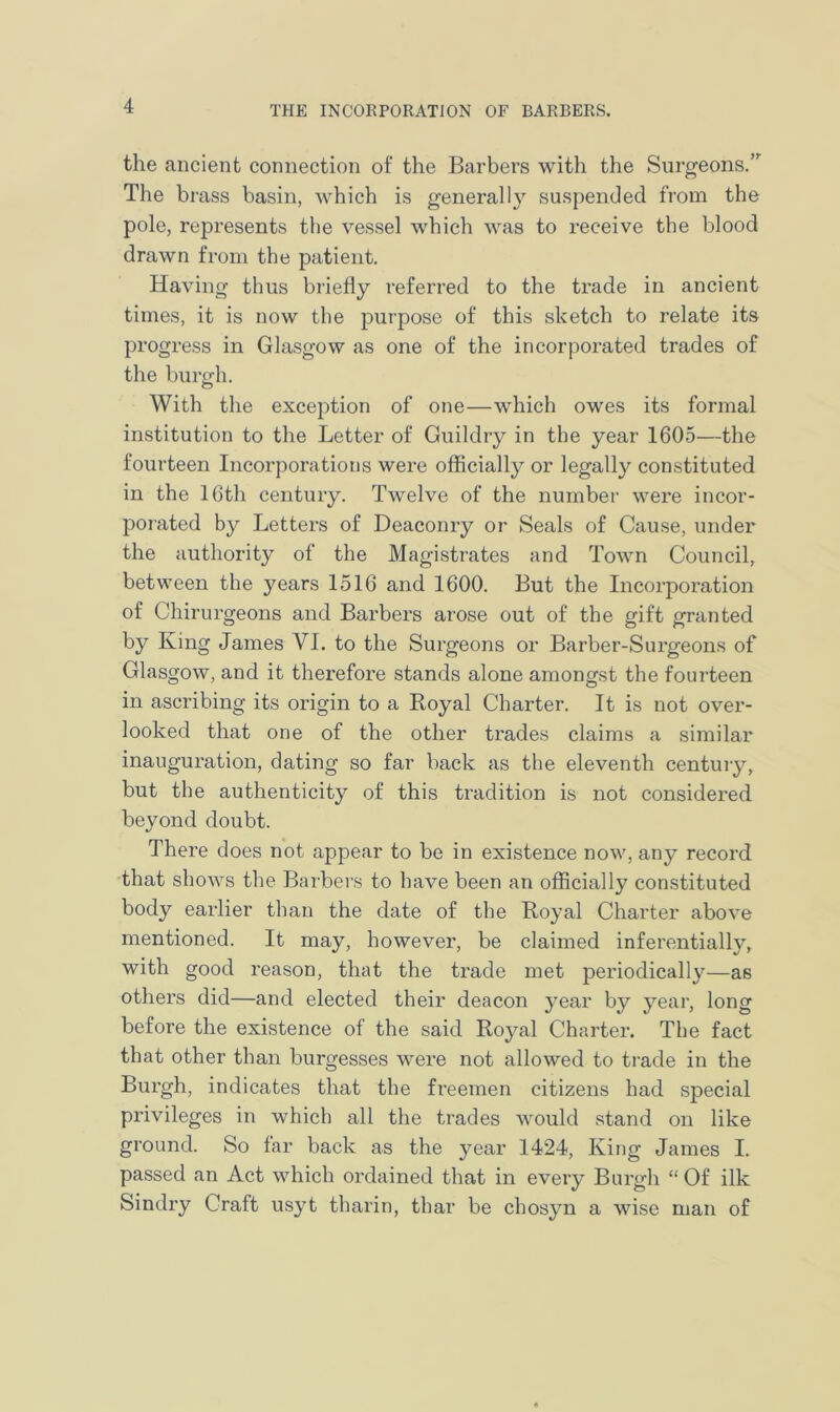 the ancient connection of the Barbers with the Surgeons/ The brass basin, which is generally suspended from the pole, represents the vessel which was to receive the blood drawn from the patient. Having thus briefly referred to the trade in ancient times, it is now the purpose of this sketch to relate its progress in Glasgow as one of the incorporated trades of the burgh. With the exception of one—which owes its formal institution to the Letter of Guildry in the year 1605—the fourteen Incorporations were officially or legally constituted in the 16th century. Twelve of the number were incor- porated by Letters of Deaconry or Seals of Cause, under the authority of the Magistrates and Town Council, between the years 1516 and 1600. But the Incorporation of Chirurgeons and Barbers arose out of the gift granted by King James VI. to the Surgeons or Barber-Surgeons of Glasgow, and it therefore stands alone amongst the fourteen in ascribing its origin to a Royal Charter. It is not over- looked that one of the other trades claims a similar inauguration, dating so far back as the eleventh century, but the authenticity of this tradition is not considered beyond doubt. There does not appear to be in existence now, any record that shows the Barbers to have been an officially constituted body earlier than the date of the Royal Charter above mentioned. It may, however, be claimed inferentially, with good reason, that the trade met periodically—as others did—and elected their deacon year by year, long before the existence of the said Royal Charter. The fact that other than burgesses were not allowed to trade in the Burgh, indicates that the freemen citizens had special privileges in which all the trades would stand on like ground. So far back as the year 1424, King James I. passed an Act which ordained that in every Burgh “ Of ilk Sindry Craft usyt tharin, thar be chosyn a wise man of