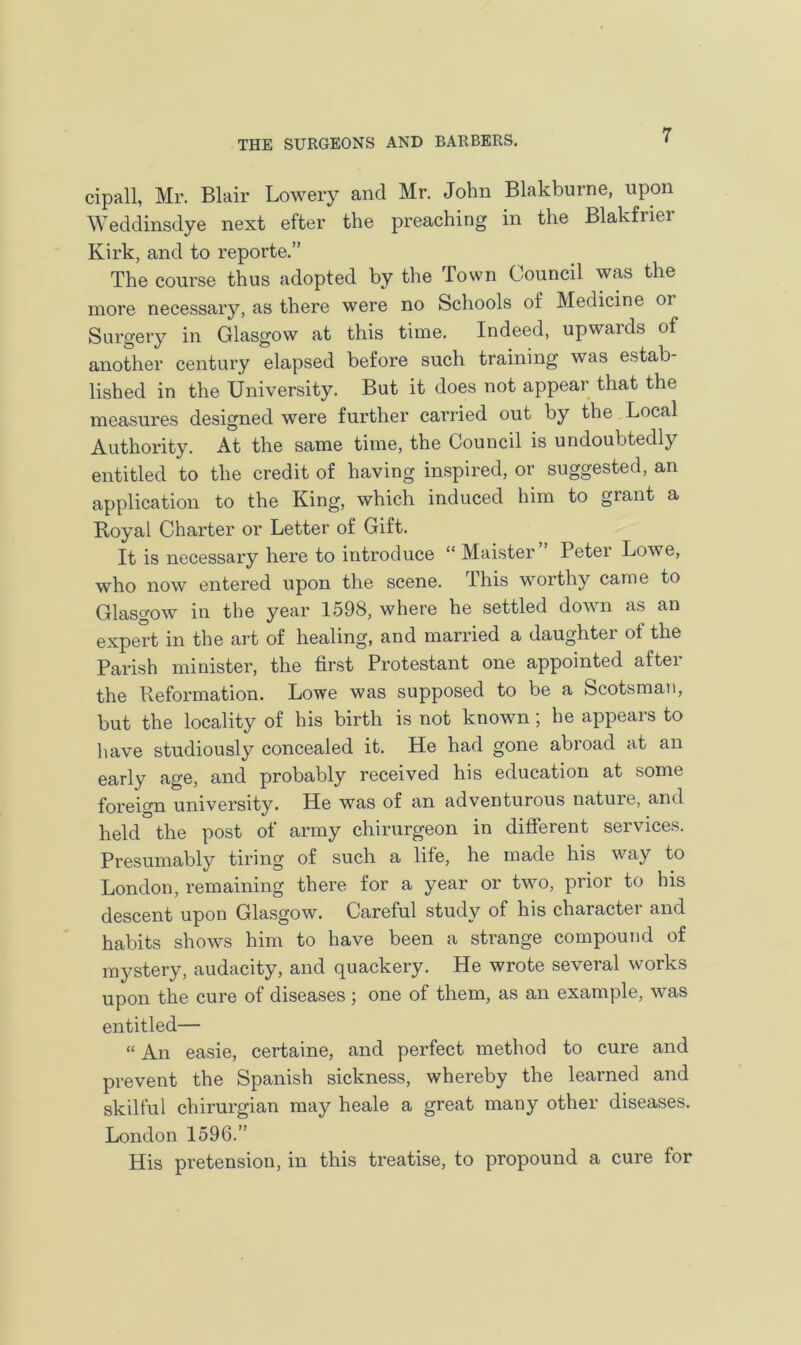 cipall, Mr. Blair Lowery and Mr. John Blakburne, upon Weddinsdye next efter the preaching in the Blakfrier Kirk, and to reporte.” The course thus adopted by the Town Council was the more necessary, as there were no Schools of Medicine 01 Surgery in Glasgow at this time. Indeed, upwards of another century elapsed before such training was estab- lished in the University. But it does not appear that the measures designed were further carried out by the Local Authority. At the same time, the Council is undoubtedly entitled to the credit of having inspired, or suggested, an application to the King, which induced him to grant a Royal Charter or Letter of Gift. It is necessary here to introduce “ Maister Peter Lowe, who now entered upon the scene. This worthy came to Glasgow in the year 1598, where he settled down as an expert in the art of healing, and married a daughter ot the Parish minister, the first Protestant one appointed after the Reformation. Lowe was supposed to be a Scotsman, but the locality of his birth is not known ; he appears to have studiously concealed it. He had gone abroad at an early age, and probably received his education at some foreign university. He was of an adventurous nature, and held the post of army chirurgeon in different services. Presumably tiring of such a life, he made his way to London, remaining there for a year or two, prior to his descent upon Glasgow. Careful study of his character and habits shows him to have been a strange compound of mystery, audacity, and quackery. He wrote several works upon the cure of diseases; one of them, as an example, was entitled— “ An easie, certaine, and perfect method to cure and prevent the Spanish sickness, whereby the learned and skilful clnrurgian may heale a great many other diseases. London 1596.” His pretension, in this treatise, to propound a cure for