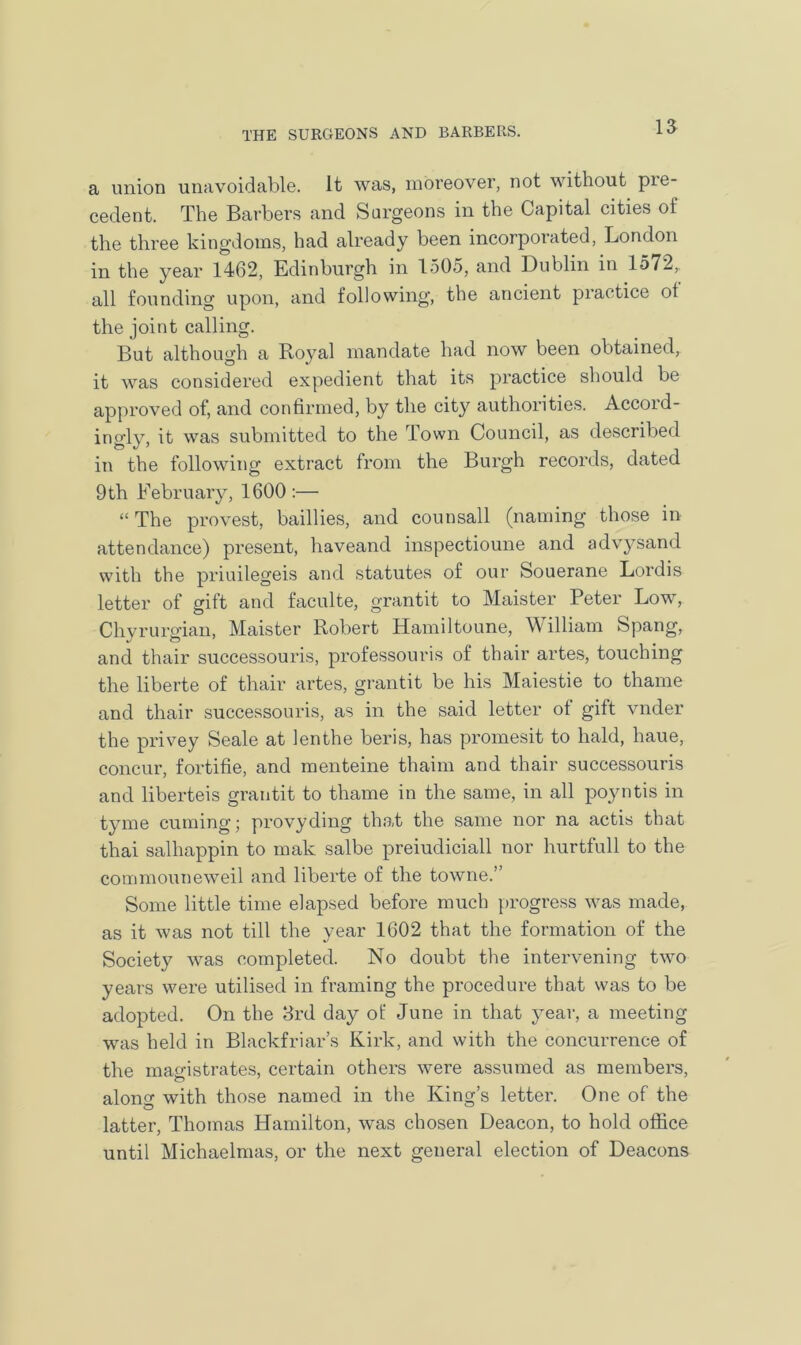 a union unavoidable, it was, moreover, not without pre- cedent. The Barbers and Surgeons in the Capital cities of the three kingdoms, had already been incorporated, London in the year 1462, Edinburgh in 1505, and Dublin in 1572, all founding upon, and following, the ancient practice ol the joint calling. But although a Boyal mandate had now been obtained, it was considered expedient that its practice should be approved of, and confirmed, by the city authorities. Accoid- ingly, it was submitted to the Town Council, as described in the following extract from the Burgh records, dated 9th February, 1600 :— “ The provest, baillies, and counsall (naming those in attendance) present, haveand inspectioune and advysand with the priuilegeis and statutes of our Souerane Lordis letter of gift and faculte, grantit to Maister Peter Low, Chyrurgian, Maister Robert Hamiltoune, William Spang, and thair successouris, professouris of thair artes, touching the liberte of thair artes, grantit be his Maiestie to thame and thair successouris, as in the said letter of gift vnder the privey Seale at lenthe beris, has promesit to hald, haue, concur, fortifie, and menteine thaim and thair successouris and liberteis grantit to thame in the same, in all poyntis in tyme cuming; provyding that the same nor na actis that thai salhappin to mak salbe preiudiciall nor hurtfull to the commouneweil and liberte of the towne.” Some little time elapsed before much progress was made, as it was not till the year 1602 that the formation of the Society was completed. No doubt the intervening two years were utilised in framing the procedure that was to be adopted. On the 3rd day of June in that year, a meeting was held in Blackfriar’s Kirk, and with the concurrence of the magistrates, certain others were assumed as members, o alone with those named in the King’s letter. One of the latter, Thomas Hamilton, was chosen Deacon, to hold office until Michaelmas, or the next general election of Deacons