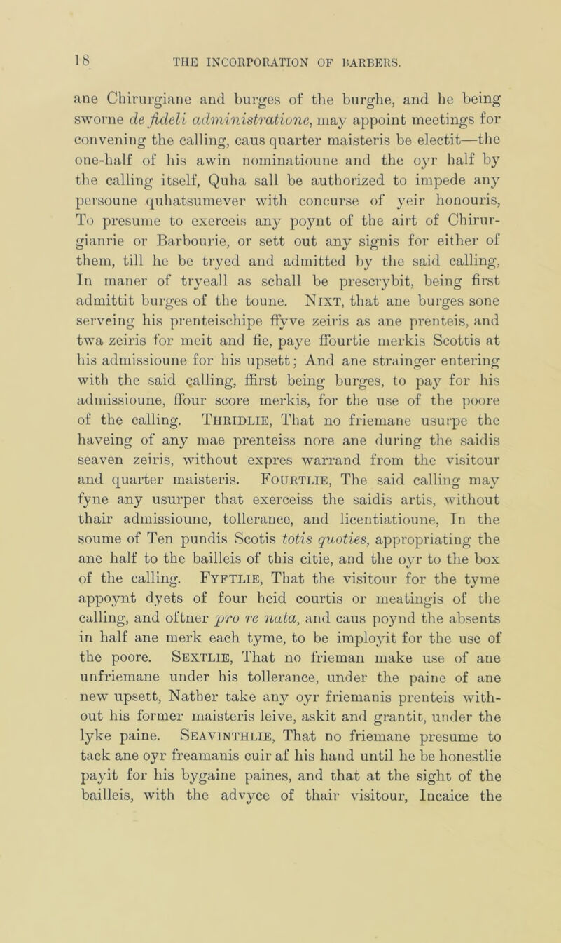 ane Chirurgiane and burges of the burghe, and he being sworne de Jideli administratione, may appoint meetings for convening the calling, caus quarter maisteris be electit—the one-half of his awin nominatioune and the oyr half by the calling itself, Quha sail be authorized to impede any persoune quhatsumever with concurse of yeir honouris, To presume to exerceis any poynt of the airt of Chirur- gianrie or Barbourie, or sett out any signis for either of them, till he be tryed and admitted by the said calling, In maner of tryeall as schall be prescrybit, being first admittit burges of the toune. Nixt, that ane burges sone serveing his prenteischipe ffyve zeiris as ane prenteis, and twa zeiris for meit and fie, paye ffourtie merkis Scottis at his admissioune for his upsett; And ane strainger entering with the said calling, ffirst being burges, to pay for his admissioune, ftour score merkis, for the use of the poore of the calling. Thridlie, That no friemane usurpe the haveing of any mae prenteiss nore ane during the saidis seaven zeiris, without expres warrand from the visitour and quarter maisteris. Fourtlie, The said calling may fyne any usurper that exerceiss the saidis artis, without thair admissioune, tollerance, and licentiatioune, In the soume of Ten pundis Scotis totis quoties, appropriating the ane half to the bailleis of this citie, and the oyr to the box of the calling. Fyftlie, That the visitour for the tyme appoynt dyets of four heid courtis or meatingis of the calling, and oftner pro re nata, and caus poynd the absents in half ane merk each tyme, to be imployit for the use of the poore. Sextlie, That no frieman make use of ane unfriemane under his tollerance, under the paine of ane new upsett, Nather take any oyr friemanis prenteis with- out his former maisteris leive, askit and grantit, under the lyke paine. Seavinthlie, That no friemane presume to tack ane oyr freamanis cuir af his hand until he be honestlie payit for his bygaine paines, and that at the sight of the bailleis, with the advyce of thair visitour, Incaice the