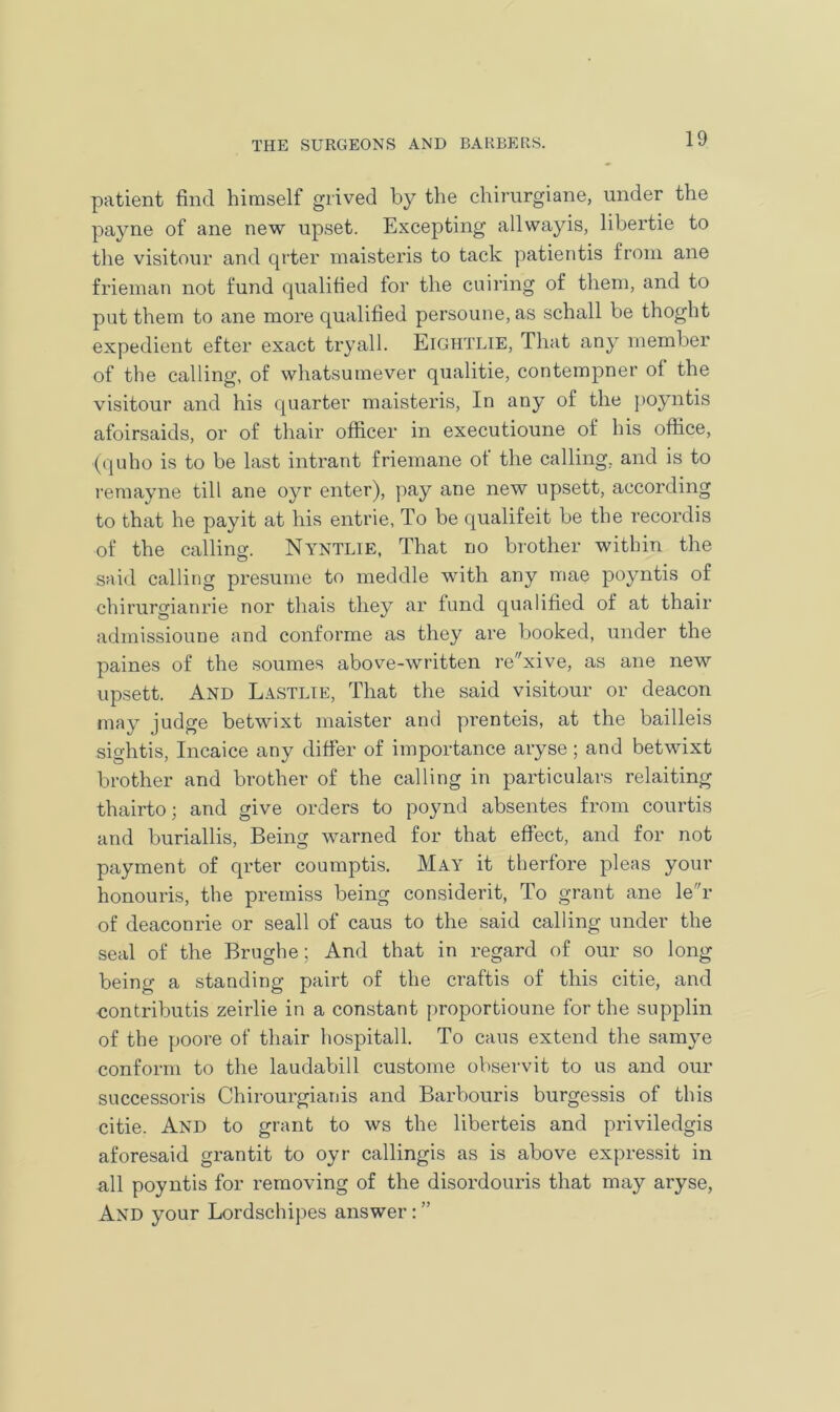 patient find himself grived by the ehirurgiane, under the payne of ane new upset. Excepting allwayis, libertie to the visitour and qrter maisteris to tack patientis from ane frieman not fund qualified for the cuiring of them, and to put them to ane more qualified persoune,as schall be thoght expedient efter exact try all. Eightlie, That any member of the calling, of whatsumever qualitie, contempner of the visitour and his quarter maisteris, In any of the poyntis afoirsaids, or of thair officer in executioune of his office, (quho is to be last intrant friemane of the calling, and is to remayne till ane oyr enter), pay ane new upsett, according to that he payit at his entrie, To be qualifeit be the recordis of the calling. Nyntlie, That no brother within the said calling presume to meddle with any mae poyntis of chirurgianrie nor thais they ar fund qualified of at thair admissioune and conforme as they are booked, under the paines of the soumes above-written rexive, as ane new upsett. And Lastlie, That the said visitour or deacon may judge betwixt maister and prenteis, at the bailleis sightis, Incaice any differ of importance aryse; and betwixt brother and brother of the calling in particulars relaiting thairto; and give orders to poynd absentes from courtis and buriallis, Being warned for that effect, and for not payment of qrter coumptis. May it therfore pleas your honouris, the premiss being considerit, To grant ane ler of deaconrie or seall of caus to the said calling under the seal of the Brughe; And that in regard of our so long being a standing pairt of the craftis of this citie, and contributis zeirlie in a constant proportioune for the supplin of the poore of thair hospital! To caus extend the samve conform to the laudabill custome observit to us and our successors Chirourgianis and Barbouris burgessis of this citie. And to grant to ws the liberteis and priviledgis aforesaid grantit to oyr callingis as is above expressit in all poyntis for removing of the disordouris that may aryse, And your Lordschipes answer: ”