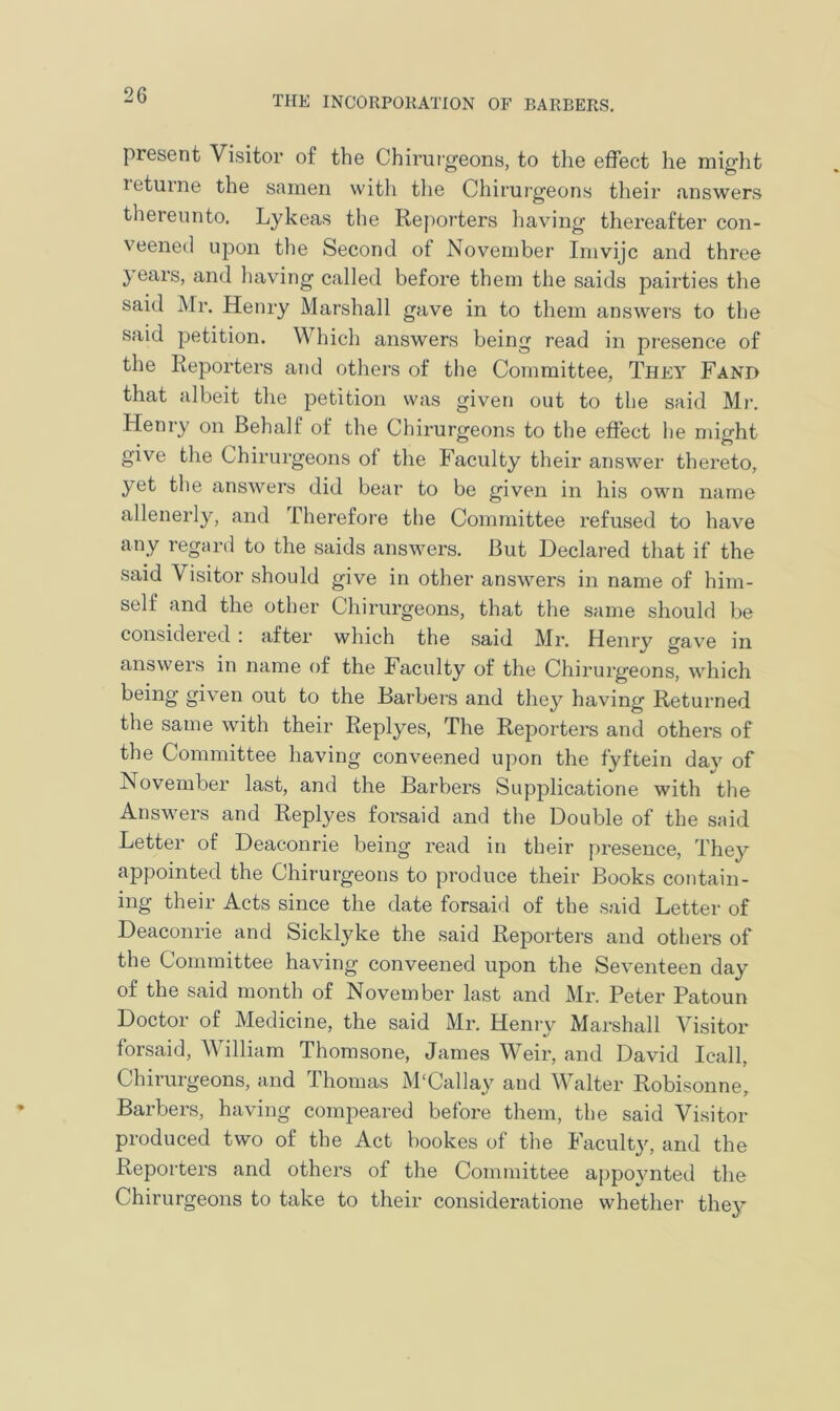 present Visitor of the Chirurgeons, to the effect he might leturne the samen with the Chirurgeons their .answers thereunto. Lykeas the Reporters having thereafter con- veened upon the Second of November Imvijc and three years, and having called before them the saids pairties the said Mr. Henry Marshall gave in to them answers to the said petition. Which answers being read in presence of the Reporters and others of the Committee, They Fand that albeit the petition was given out to the said Mr. Henry on Behalf of the Chirurgeons to the effect he might give the Chirurgeons of the Faculty their answer thereto, yet the answers did bear to be given in his own name allenerly, and Therefore the Committee refused to have any regard to the saids answers. But Declared that if the said Visitor should give in other answers in name of him- self and the other Chirurgeons, that the same should be considered : after which the said Mr. Henry gave in answers in name of the Faculty of the Chirurgeons, which being given out to the Barbers and they having Returned the same with their Replyes, The Reporters and others of the Committee having conveened upon the fyftein day of November last, and the Barbers Supplicatione with the Answers and Replyes forsaid and the Double of the said Letter of Deaconrie being read in their presence, They appointed the Chirurgeons to produce their Books contain- ing their Acts since the date forsaid of the said Letter of Deaconrie and Sicklyke the said Reporters and others of the Committee having conveened upon the Seventeen day of the said month of November last and Mr. Peter Patoun Doctor of Medicine, the said Mr. Henry Marshall Visitor forsaid, William Thomsone, James Weir, and David Icall, Chirurgeons, and Thomas M'Callay and Walter Robisonne, Barbers, having compeared before them, the said Visitor produced two of the Act bookes of the Faculty, and the Reporters and others of the Committee appoynted the Chirurgeons to take to their consideratione whether they