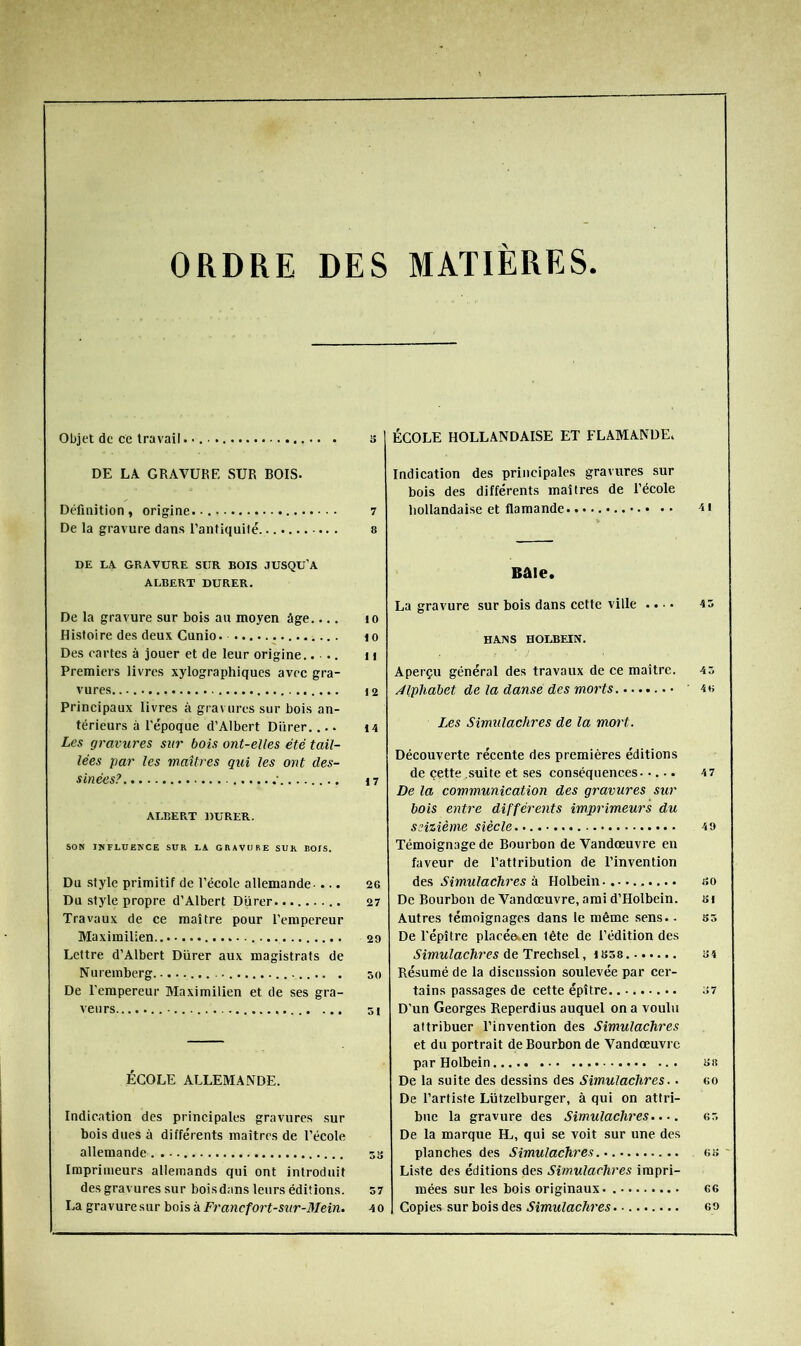 ORDRE DES MATIÈRES. Objet de ce travail. • s DE LA GRAVURE SUR BOIS. Définition, origine 7 De la gravure dans l’antiquité. a DE LA GRAVURE SUR BOIS JUSQU'A ALBERT DURER. De la gravure sur bois au moyen âge.... lo Histoire des deux Cunio i o Des cartes à jouer et de leur origine.. .. n Premiers livres xylographiques avee gra- vures 12 Principaux livres à gravures sur bois an- térieurs à l'époque d’Albert Diirer.... i4 Les gravures sur bois ont-elles été tail- lées par les maîtres qui les ont des- sinées? • 17 ALBERT DURER. SON INFLUENCE SUR LA GRAVURE SUR BOIS. Du style primitif de l’école allemande- ... 26 Du style propre d’Albert Diirer 27 Travaux de ce maître pour l'empereur Maximilien 29 Lettre d’Albert Diirer aux magistrats de Nuremberg 50 De Terapereur Maximilien et de ses gra- veurs 51 ÉCOLE ALLEMANDE. Indication des principales gravures sur bois dues à différents maîtres de l’école allemande 53 Imprimeurs allemands qui ont introduit des gravures sur boisdans leurs éditions. S7 La gravuresur bois à Francfort-sxir-Mein. 40 ÉCOLE HOLLANDAISE ET FLAMANDE. Indication des principales gravures sur bois des différents maîtres de l’école hollandaise et flamande Bâle. La gravure sur bois dans cette ville .. •. H AIN s HOLBEIN. Aperçu général des travaux de ce maître. 4 5 Alphabet de la dansé des morts ’ 4 h Les Simulachres de la mort. Découverte récente des premières éditions de çette suite et ses conséquences..... 47 De la communication des gravures sur bois entre différents imprimeurs du seizième siècle 4 9 Témoignage de Bourbon de Vandœuvre en faveur de l’attribution de l’invention des Simulachres à Holbein. so De Bourbon de Vandœuvre, ami d’Holbein. si Autres témoignages dans le même sens. - 55 De répître placée.en tête de l’édition des Simulachres de TrechstX, S4 Résumé de la discussion soulevée par cer- tains passages de cette épître ;>7 D'un Georges Reperdius auquel on a voulu attribuer l’invention des Simulachres et dn portrait de Bourbon de Vandœuvre par Holbein sn De la suite des dessins des Simulachres.. eo De l’artiste Lützelburger, à qui on attri- bue la gravure des Simulachres..-. 65 De la marque IL, qui se voit sur une des planches des Simulachres ou Liste des éditions des Simulachres impri- mées sur les bois originaux. 66 Copies sur bois des Simulachres 69