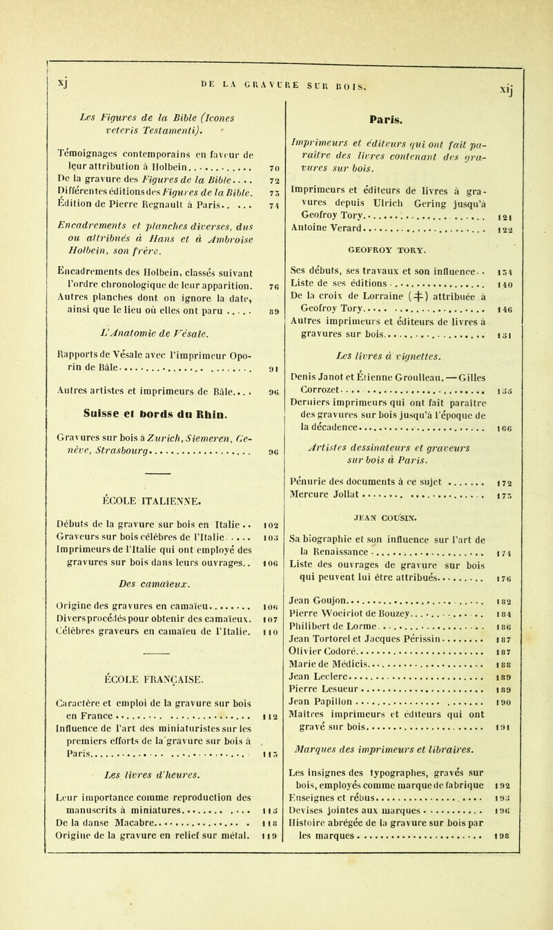 DE LA GRAVURE SUR DOIS. Xli xj Les Figures de la Bible (icônes veteris Testatnenli). ' Témoignages contemporains en faveur de Içur attribution à Holbein. 70 De la gravure des Figures de la Bible.... 72 Différentes éditions des Figrwrcs de laBible. 75 Édition de Pierre Régnault à Paris Encadrements et planches diverses, dus ou attribués à Hans et à Ambroise Holbein, son frère. Encadrements des Holbein, classés suivant l’ordre chronologique de leur apparition. 76 Autres planches dont on ignore la date, ainsi que le lieu où elles ont paru s9 L’Anatomie de Vésale. Rapports de Vésale avec l’imprimeur Opo- rin de Bàle 91 Autres artistes et imprimeurs de Bûle... . 96 Suisse et bords du Rhin. Gravures sur bois à Zurich, Siemeren, Ge- nève, Strasbourg 96 ÉCOLE ITALIENNE. Débuts de la gravure sur bois en Italie .. 102 Graveurs sur bois célèbres de l’Italie lOo Imprimeurs de l’Italie qui ont employé des gravures sur bois dans leurs ouvrages.. t06 Des camaïeux. Origine des gravures en camaïeu 106 Divers procédés pour obtenir des camaïeux. 107 Célèbres graveurs en camaïeu de l’Italie. 110 ÉCOLE FRANÇAISE. Caractère et emploi de la gravure sur bois en France 112 Influence de Fart des miniaturistes sur les premiers efforts de la'gravure sur bois à , Paris H 5 Les livres d’heures. Leur importance comme reproduction des manuscrits à miniatures us De la danse Macabre n a Origine de la gravure en relief sur métal. 119 Paris. Imprimeurs et éditeurs qui ont fait pa- raître des livres contenant des gra- vures sur bois. Imprimeurs et éditeurs de livres à gra- vures depuis Ulrich Gering jusqu’à Geofroy Tory. Antoine Verard GEOFROY TORY. Ses débuts, ses travaux et son influenee.. iô4 Liste de ses éditions ■ 140 De la croix de Lorraine (4^) attribuée à Geofroy Tory 146 Autres imprimeurs et éditeurs de livres à gravures sur bois isi Les livres à vignettes. Denis Janot et Étienne Groulleau. — Gilles Corrozet us Derniers imprimeurs qui ont fait paraître des gravures sur bois jusqu’à l’époque de la décadence ic,6 Artistes dessinateurs et graveurs sur bois à Paris. Pénurie des documents à ce sujet 172 Mercure Jollat 475 JEAN COUSIN. Sa biographie et son influence sur l’art de la Renaissance 174 Liste des ouvrages de gravure sur bois qui peuvent lui être attribués i76 Jean Goujon.. I82 Pierre Woeiriot de Bouzey. .. 184 Pliilibert de Lorme. . I86 Jean Tortorel et Jacques Périssin 187 Olivier Codoré i87 Marie de Médicis. i88 Jean Leclerc i89 Pierre Lesueur lao Jean Papillon 190 Maîtres imprimeurs et éditeurs qui ont gravé sur bois I9i Marques des impi'imeurs et libraires. Les insignes des typographes, gravés sur bois, employés comme marque de fabrique 192 Enseignes et rébus .... t9.'> Devises jointes aux marques i96 Histoire abrégée de la gravure sur bois par les marques tas