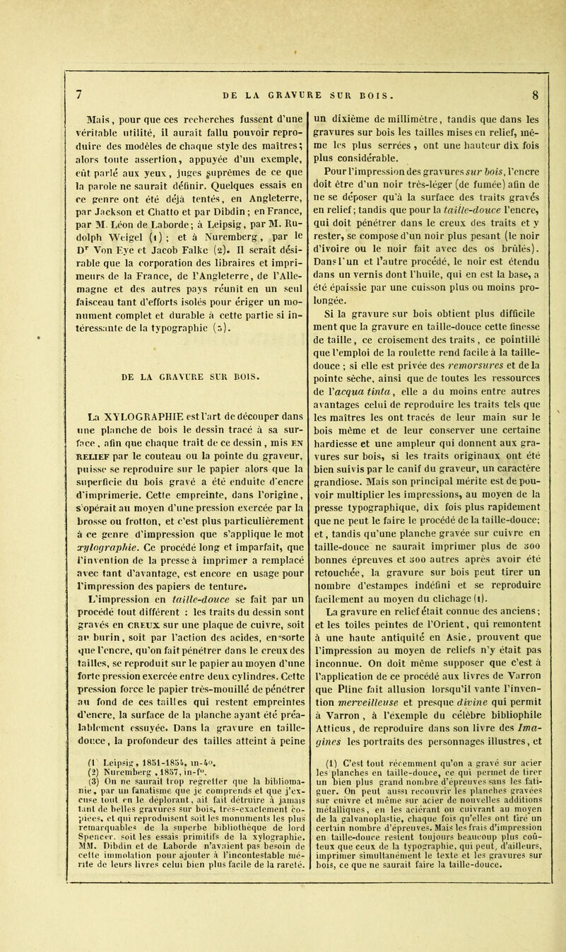 Mais, pour que ces recherches fussent d’une véritable utilité, il aurait fallu pouvoir repro- duire des modèles de chaque style des maîtres; alors toute assertion, appuyée d’un exemple, eût parlé aux yeux, juges suprêmes de ce que la parole ne saurait définir. Quelques essais en ce genre ont été déjà tentés, en Angleterre, par Jackson et Chatto et par Dibdin ; en France, par M. Léon de Laborde; à Leipsig, par M. Ru- dolph Weigel (i ) ; et à Nuremberg, par le D'' Von Eye et Jacob Falkc (2). Il serait dési- rable que la corporation des libraires et impri- meurs de la France, de l’Angleterre, de l’Alle- magne et des autres pays réunît en un seul faisceau tant d’efforts isolés pour ériger un mo- nument complet et durable à cette partie si in- téressante de la typographie (0). DE LA GRAVURE SUR BOIS. La XYLOGRAPHIE est l’art de découper dans une planche de bois le dessin tracé à sa sur- face , afin que chaque trait de ce dessin , mis en RELIEF par le couteau ou la pointe du graveur, puisse se reproduire sur le papier alors que la superficie du bois gravé a été enduite d'encre d'imprimerie. Cette empreinte, dans l’origine, s'opérait au moyen d’une pression exercée par la brosse ou frotton, et c’est plus particulièrement à ce genre d’impression que s’applique le mot x7jlographie. Ce procédé long et imparfait, que l’invention de la presse à imprimer a remplacé avec tant d’avantage, est encore en usage pour l’impression des papiers de tenture. L’impression en taille-douce se fait par un procédé tout différent : les traits du dessin sont gravés en creux sur une plaque de cuivre, soit au burin, soit par Faction des acides, en'sorte que l’encre, qu’on fait pénétrer dans le creux des tailles, se reproduit sur le papier au moyen d’une forte pression exercée entre deux cylindres. Cette pression force le papier très-mouillé de pénétrer au fond de ces tailles qui restent empreintes d’encre, la surface de la planche ayant été préa- lablement essuyée. Dans la gravure en taille- douce , la profondeur des tailles atteint à peine fr Leipsig, 1851-1851, in-V>. (2) Nureiiiberg . 1857, in-f. (3) On ne saurait trop regretter que la biblioma- nie, par un fanatisme que je comprends et que j’ex- cuse tout en le. déplorant, ait fait détruire à jamais tant de belles gravures sur bois, très-exactement co- piées, et qui reproduisent soit les monuments les plus remarquables de la superbe bibliolbèque de lord Spencer, soit les essais primitifs de la xylographie. MM. Dibdin et de Laborde n’avaient pas besoin de celte immolation pour ajouter à l’incontestable mé- rite de leurs livres celui bien plus facile de la rareté. un dixiéme de millimètre, tandis que dans les gravures sur bois les tailles mises en relief, mê- me les plus serrées , ont une hauteur dix fois plus considérable. Pour l’impression des gravures hois, l’encre doit être d’un noir très-léger (de fumée) afin de ne se déposer qu’à la surface des traits gravés en relief ; tandis que pour la taille-douce l’encre, qui doit pénétrer dans le creux des traits et y rester, se compose d’un noir plus pesant (le noir d’ivoire ou le noir fait avec des os brûlés). Dan?l'un et l’autre procédé, le noir est étendu dans un vernis dont l’huile, qui en est la base, a été épaissie par une cuisson plus ou moins pro- longée. Si la gravure sur bois obtient plus difficile ment que la gravure en taille-douce cette finesse de taille, ce croisement des traits , ce pointillé que l’emploi de la roulette rend facile à la taille- douce ; si elle est privée des remorsures et de la pointe sèche, ainsi que de toutes les ressources de l'acqua tinta, elle a du moins entre autres a\ antages celui de reproduire les traits tels que les maîtres les ont tracés de leur main sur le bois même et de leur conserver une certaine hardiesse et une ampleur qui donnent aux gra- vures sur bois, si les traits originaux ont été bien suivis par le canif du graveur, un caractère grandiose. Mais son principal mérite est de pou- voir multiplier les impressions, au moyen de la presse typographique, dix fois plus rapidement que ne peut le faire le procédé de la taille-douce; et, tandis qu’une planche gravée sur cuivre en taille-douce ne saurait imprimer plus de soo bonnes épreuves et oOO autres après avoir été retouchée, la gravure sur bois peut tirer un nombre d’estampes indéfini et se reproduire facilement au moyen du clichage (1). La gravure en relief était connue des anciens; et les toiles peintes de l’Orient, qui remontent à une haute antiquité en Asie, prouvent que l’impression au moyen de reliefs n’y était pas inconnue. On doit même supposer que c’est à l’application de ce procédé aux livres de Varron que Pline fait allusion lorsqu’il vante l’inven- tion merveilleuse et presque divine qui permit à Varron , à l’éxemple du célèbre bibliophile Atticus, de reproduire dans son livre des Ima- gines les portraits des personnages illustres, et (1) C’est tout récemment qu’on a gravé sur acier les planches en taille-douce, ce qui permet de tirer un bien plus grand nombre d’épreuves sans les fati- guer. On peut aussi recouvrir les planches gravées sur cuivre et même sur acier de nouvelles additions métalliques, en les aciérant ou cuivrant au moyen de la galvanoplastie, chaque fois qu’elles ont tiré un certain nombre d’épreuves. Mais les frais d’impression en taille-douce restent toujours beaucoup plus coû- teux que ceux de la typographie, qui peut, d’ailleurs, imprimer simultanément le texte et les gravures sur bois, ce que ne saurait faire la taille-douce.