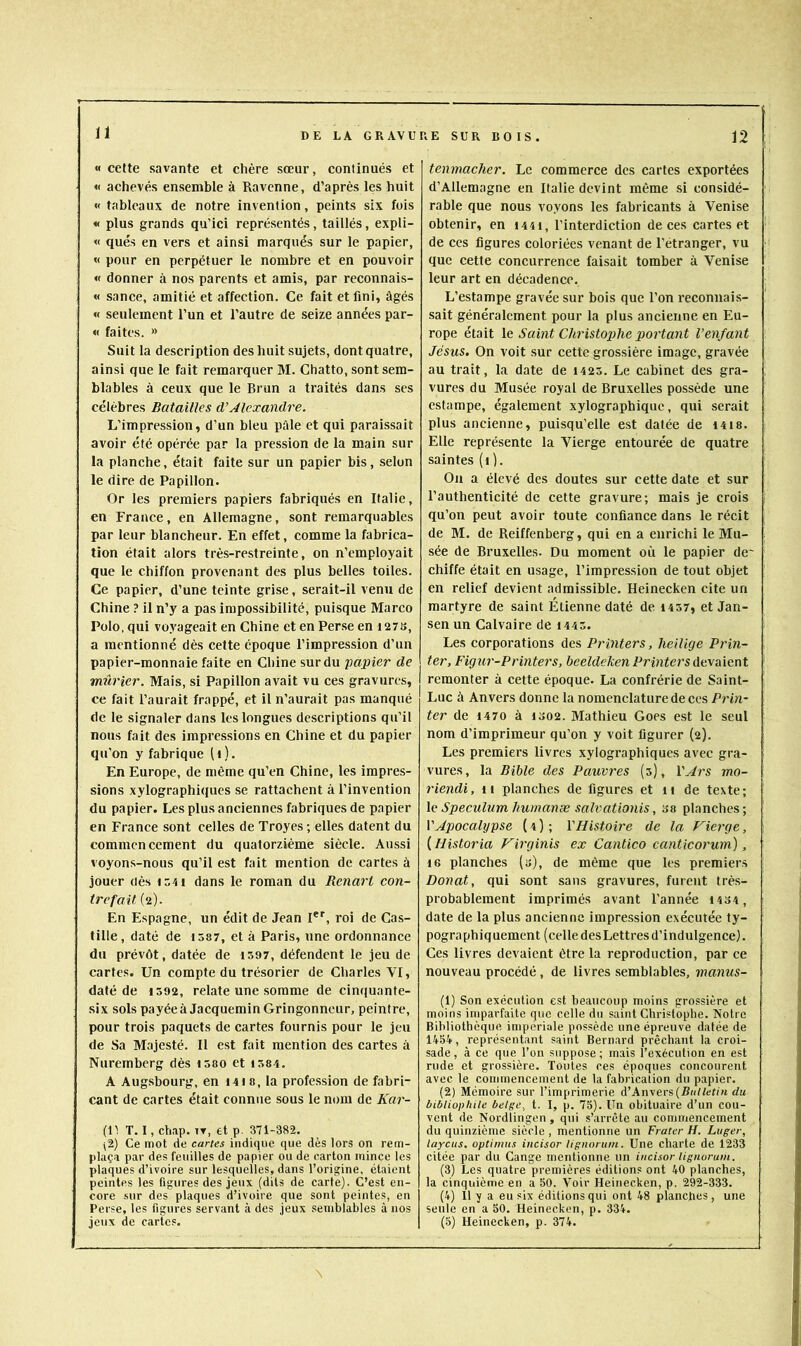 n «cette savante et chère sœur, continués et « achevés ensemble à Ravenne, d’après les huit « tableaux de notre invention, peints six fois « plus grands qu’ici représentés, taillés, expli- « qués en vers et ainsi marqués sur le papier, « pour en perpétuer le nombre et en pouvoir « donner à nos parents et amis, par reconnais- « sance, amitié et affection. Ce fait et fini, âgés « seulement l’un et l’autre de seize années par- « faites. » Suit la description des huit sujets, dont quatre, ainsi que le fait remarquer M. Chatto, sont sem- blables à ceux que le Brun a traités dans ses célèbres Batailles d’Alexandre. L'impression, d’un bleu pâle et qui paraissait avoir été opérée par la pression de la main sur la planche, était faite sur un papier bis, selon le dire de Papillon. Or les premiers papiers fabriqués en Italie, en France, en Allemagne, sont remarquables par leur blancheur. En effet, comme la fabrica- tion était alors très-restreinte, on n’employait que le chiffon provenant des plus belles toiles. Ce papier, d’une teinte grise, serait-il venu de Chine ? il n’y a pas impossibilité, puisque Marco Polo, qui voyageait en Chine et en Perse en i27S, a mentionné dès cette époque l’impression d’un papier-monnaie faite en Chine sur du papier de mûrier. Mais, si Papillon avait vu ces gravures, ce fait l’aurait frappé, et il n’aurait pas manqué de le signaler dans les longues descriptions qu’il nous fait des impressions en Chine et du papier qu’on y fabrique (i). En Europe, de même qu’en Chine, les impres- sions xylographiques se rattachent à l’invention du papier. Les plus anciennes fabriques de papier en France sont celles de Troyes ; elles datent du commencement du quatorzième siècle. Aussi voyons-nous qu’il est fait mention de cartes à jouer oès \ z'i\ dans le roman du Renart con- trefait (2). En Espagne, un édit de Jean I', roi de Cas- tille, daté de 1587, et à Paris, une ordonnance du prévôt, datée de 1597, défendent le jeu de cartes. Un compte du trésorier de Charles VI, daté de is92, relate une somme de cinquante- six sols payéeà JacqueminGringonneur, peintre, pour trois paquets de cartes fournis pour le jeu de Sa Majesté. Il est fait mention des cartes à Nuremberg dès 1580 et 1584. A Augsbourg, en I4i 8, la profession de fabri- cant de cartes était connue sous le nom de Kar- (U. T. I, chap. TT, et p. 371-382. (i.) Ce mot de cartes indique que dès lors on rem- plaça par des feuilles de papier ou de carton mince les plaques d’ivoire sur lesquelles, dans l’origine, étaient peintes les figures des jeux (dits de carte). C’est en- core .sur des plaques d’ivoire que sont peintes, en Perse, les figures servant à des jeux semblables à nos jeux de cartes. tenmacher. Le commerce des cartes exportées d’Allemagne en Italie devint même si considé- rable que nous voyons les fabricants à Venise obtenir, en i44i, l’interdiction de ces cartes et de ces figures coloriées venant de l’étranger, vu que cette concurrence faisait tomber à Venise leur art en décadence. L’estampe gravée sur bois que l’on reconnais- sait généralement pour la plus ancienne en Eu- rope était Saint Christophe portant l’enfant Jésus. On voit sur cette grossière image, gravée au trait, la date de 1425. Le cabinet des gra- vures du Musée royal de Bruxelles possède une estampe, également xylographique, qui serait plus ancienne, puisqu’elle est datée de 14is. Elle représente la Vierge entourée de quatre saintes (i ). Ou a élevé des doutes sur cette date et sur l’authenticité de cette gravure; mais je crois qu’on peut avoir toute confiance dans le récit de M. de Reiffenberg, qui en a enrichi le Mu- sée de Bruxelles. Du moment où le papier de* chiffe était en usage, l’impression de tout objet en relief devient admissible. Heinecken cite un martyre de saint Étienne daté de 1457, et Jan- sen un Calvaire de 1445. Les corporations des Printers, heilige Prin- ter, Figur-Printers, beeldehen Printers âe.\a\mt remonter à cette époque. La confrérie de Saint- Luc à Anvers donne la nomenclature de ces Prin- ter de 4470 à 1302. Mathieu Goes est le seul nom d’imprimeur qu’on y voit figurer (2). Les premiers livres xylographiques avec gra- vures, la Bible des Pauvres (3), l’^rs mo- riendi, 11 planches de figures et 11 de texte; \e Spéculum humanæ salvationis, sa planches; VApocalypse ( 4 ) ; l’Histoire de la Vierge, {Historia Virginis ex Cantico canticorum), 16 planches (3), de même que les premiers Donat, qui sont sans gravures, furent très- probablement imprimés avant l’année 1434, date de la plus ancienne impression exécutée ty- pographiquement (celle des Lettres d’indulgence). Ces livres devaient être la reproduction, par ce nouveau procédé, de livres semblables, manus- (1) Son exécution est beaucoup moins grossière et moins imparfaite que celle du saint Christophe. Notre Bibliothèque impériale possède une épreuve datée de 1454, représentant saint Bernard prêchant la croi- sade, à ce que l’on suppose; mais l’exécution en est rude et grossière. Toutes ces époques concourent avec le commencement de la fabrication du papier. (2) Mémoire sur l’imprimerie à’kn'iexs{Bttlletin du bibliophile belge^ t. I, p. 75). Un obituaire d’un cou- vent de Nordlingen , qui s’arrête au commencement du quinzième siècle , mentionne un Frater H. Loger, layeus, optimos incisor lignoruin. Une charte de 1233 citée par du Gange mentionne un incisor lignorum. (3) Les quatre premières éditions ont 40 planches, la cinquième en a 50. Voir Heinecken, p. 292-333. (4) Il y a eu six’ éditions qui ont 48 planches, une seule en a 50. Heinecken, p. 334. (5) Heinecken, p. 374.