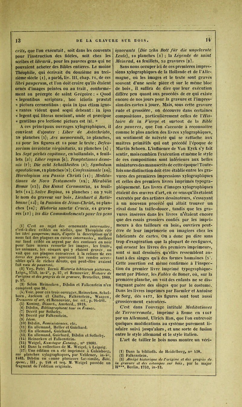 crits, que l’on exécutait, soit dans les couvents pour l'instruction des fidèles, soit chez les scribes et librarii, pour les pauvres gens qui ne pouvaient acheter des Bibles entières. Le moine Théophile, qui écrivait du douzième au trei- zième siècle (i), aparlé, liv. III, chap. 7i, de ces libri paiiperum, et l’on doit croire qu’ils étaient ornés d’images peintes ou au trait, conformé- ment au précepte de saint Grégoire : « Quod « legentibus scriptura, hoc idiotis præstat « pictura cernentibus : quia in ipsa etiam igno- « rantes vident quod sequi debeant : in ipsa « logent qui literas nesciunt, unde et præcipue « gentibus pro lectione pictura est (a). » A ces principaux ouvrages xylographiques, il convient d’ajouter : Liber de Jnlecliristo, 59 planches (s); Jrs viemorandi, 50 planches, liî pour les figures«t is pour le texte; Defen- sorium inviolatœ virginitatis, as planches (4) ; les Sept péchés capitaux, en hollandais, s feuil- lets (s); Liber regutn (e); Temptationes demo- nis (7); Die acht Schalkheiten (a); Symbolum ffj)05fofjcî<m,iaplanches (9); Confessionale (lo); Horologium seu Passio Christi (i\) ; Medita- tioncs de Noco Testamento (la); 3Iirabilia Romæ (13); Die Kunst Ciromantia, 34 feuil- lets [ï'i)\Salve Kegina, I6 planches : on y voit le nom du graveur sur bois, LienUart à Ratis- bonne ( 1 s) ; fa Passion de Jésus-Christ., te plan- ches (le); Historia sanctæ Crucis, 64 gravu- res (17) ; les dix Commandements pour les gens (1) C’est au sujet des ornements intcn-asiles, e’est-à-dire criblés ou niellés, que Théophile cite les libri pauperurn; mais, d’après la description qu’il nous fait des plaques en cuivre interrasiles , niellées sur fond criblé en argent par des contours en noir pour faire mieux ressortir les images, les fruits, les animaux, les oiseaux qui y étaient gravés , on voit que ces plaques consacrées à la reliure de ces livres des pauvres, ne pouvaient les rendre acces- sibles qu’à de riches dévots, qui peut-être avaient fait vœu de pauvreté. (2) Voy. Pétri Zornii Historia bibliorum pictorum. Leips., 1743, in-4'’, p. 57, et Renouvier, Histoire de l’origine et des progrès de la gravure, Bruxelles, 1860, p. 57. (3) Selon Heinecken, Dibdin et Falkenstein n’en comptent que 26. (4) Voir, pour ces trois ouvrages, Heinecken, Schel- horn, Jackson et Chatto, Falkenstein, Waagen, Treasures of art, et Renouvier, loc. cil., p. 94-101. fs) Koning, Uissert., Amsterd., 1819. (6) Dibdin, Bibliographical tour in France. 7) Décrit par Sotheby. 8) Décrit par Falkens'tein. f9) Idem. (10) Dibdin, Réminiscences, etc. (lli En allemand, Heller et Guichard. 12) En allemand, Guichard. 13) En allemand, Guichard, Dibdin et Sotheby. (14) Heinecken et Falkenstein. (15) Weigel, Kunstager jCatalog., n 19081. (16) Dans la collection de M. Weigel, à Leipzig. (17) Une édition en a été imprimée à Culenborsr, sur planches xylographiques, par Veldener, in-4'u, 1483. Dibdin en conne plusieurs fac-similé, Bibl. spenc., III, p. 148 et seq. )fi. Weigel possède un fragment de l’édition originale. ignorants [Die zelin Bott für die ungclernte Leute), 10 planches (1) ; la Légende de saint Meinrad, 48 feuillets, 33 gravures (2). Sans nous occuper ici de ces premières impres- sions xylographiques de la Hollande et de l’Alle- magne, où les images et le texte sont gravés souvent d’une seule pièce et sur le même bloc de bois, il suffira de dire que leur exécution diffère peu quant aux procédés de ce qui existe encore de nos jours pour la gravure et l’impres- sion des cartes à jouer. Mais, sous cette gravure rude et grossière, on découvre dans certaines compositions, particulièrement celles de YHis- toire de la Vierge et surtout de la Bible des pauvres, que l’on s’accorde à reconnaître comme le plus ancien des livres xylographiques, un sentiment de naïveté qui se rattache aux maîtres primitifs qui ont précédé l’époque de Martin Schoen. L’influence de Van Eyck s’y fait sentir, mais combien l’exécution et même le .style de ces compositions sont inférieurs aux belles miniatures des manuscrits de cette époque ! Toute- fois nnedistinction doit être établie entre les gra- vures des premières impressions xylographiques et celles des premiers livres imprimés typogra- phiquement. Les livres d’images xylographiques étaient des œuvres d’art, en ce .sensqu’ilsétaient exécutés par des artistes dessinateurs, .s’essayant à un nouveau procédé qui allait trouver un rival dans' la taille-douce, tandis que les gra- vures insérées dans les livres n’étaient encore que des essais grossiers confiés par les impri- meurs à des tailleurs en bois, ouvriers peut- être de leur imprimerie ou imagiers chez les fabricants de cartes. On a donc pu dire sans trop d’exagération que la plupart de ees figures, qui ornent les livres des premiers imprimeurs, sont si mal dessinées qu'elles ressemblent au- tantàdes singes qu’à des formes humaines {3'. Cette assertion est même confirmée à l’inspec- tion du premier livre imprimé typographique- ment par Pfister, les Fables de Boner, où, sur la première planche, on voit des enfants ne se dis- tinguant guère des singes que par le costume. Dans les livres imprimés par Baemler et Antoine de Sorg, dès 1477, les figures sont tout aussi grossièrement exécutées. C’est dans l’ouvrage intitulé 3Ieditationes de Turrerremata, imprimé à Rome en i4 67 par un Allemand, Ulrich Han, que l’on entrevoit quelques modifications au système purement li- néaire suivi jusqu’alors, et une sorte de fusion entre le style allemand et le style italien. L’art de tailler le bois nous montre un véri- (1) Dans la biblioth. de Heidelberg, no 438. (2) Falkenstein. (3) Abrégé historique de l’oiigine et des progrès de la gravure et des estampes sur bois, par le major Berlin, 1752, in-12. /