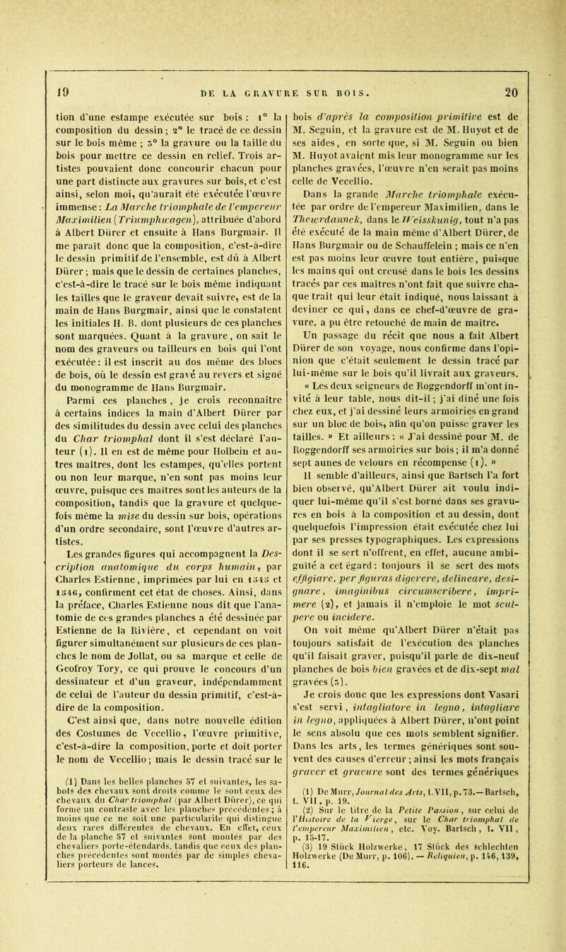 tion d'une estampe exécutée sur bois : i° la composition du dessin ; 2“ le tracé de ce dessin sur le bois même ; 5“ la gravure ou la taille du bois pour mettre ce dessin en relief. Trois ar- tistes pouvaient donc concourir chacun pour une part distincte aux gravures sur bois, et c’est ainsi, selon moi, qu’aurait été exécutée l’œuvre immense : La Marche triomphale de Vempereur Maximilien [Triumpliu:agen), attribuée d’abord à Albert Durer et ensuite à Hans Burgmair. Il me paraît donc que la composition, c’est-à-dire le dessin primitif de l’ensemble, est dû à Albert Durer; mais que le dessin de certaines planches, c’est-à-dire le tracé sur le bois même indiquant les tailles que le graveur devait suivre, est de la main de Hans Burgmair, ainsi que le constatent les initiales H. B. dont plusieurs de ces planches sont marquées. Quant à la gravure, on sait le nom des graveurs ou tailleurs en bois qui l’ont exécutée : il est inscrit au dos même des blocs de bois, où le dessin est gravé au revers et signé du monogramme de Hans Burgmair. Parmi ces planches, je crois reconnaître à certains indices la main d’Albert Durer par des similitudes du dessin avec celui des planches du Char triomphal dont il s’est déclaré l’au- teur (t). H en est de même pour Holbein et au- tres maîtres, dont les estampes, qu’elles portent ou non leur marque, n’en sont pas moins leur œuvre, puisque ces maîtres sont les auteurs de la composition, tandis que la gravure et quelque- fois même la mise du dessin sur bois, opérations d’un ordre secondaire, sont l’œuvre d’autres ar- tistes. Les grandes figures qui accompagnent la Des- cription anatomique du corps humain, par Charles Estienne, imprimées par lui en I34iî et 1S46, confirment cet état de choses. Ainsi, dans la préface, Charles Estienne nous dit que l’ana- tomie de ces grandes planches a été dessinée par Estienne de la Rivière, et cependant on voit figurer simultanément sur plusieurs de ces plan- ches te nom de Jollat, ou sa marque et celte de Geofroy Tory, ce qui prouve le concours d’un dessinateur et d’un graveur, indépendamment de celui de l’auteur du dessin primitif, c’est-à- dire de la composition. C’est ainsi que, dans notre nouvelle édition des Costumes de Vecellio, l’œuvre primitive, c’est-à-dire la composition, porte et doit porter le nom de Vecellio ; mais le dessin tracé sur le d) Dans les belles planches o7 et suivantes, les sa- bots des chevaux sont droits coiniiie le sont ceux des chevaux du Char triomphal i par Albert Dürer), ce qui forme un contraste avec les planches précédentes; à moins que ce ne soit une particularité qui distinguo deux races différentes de chevaux. En clTet, ceux de la planche 57 et suivantes sont montés par des chevaliers porte-étendards, tandis que c.eux des plan- ches précédentes sont montés par de simples cheva- liers porteurs de lances. bois d'après la composition primitive est de M. Seguin, et la gravure est de M. Huyot et de ses aides, en sorte que, si M. Seguin ou bien M. Huyot avaient mis leur monogramme sur les planches gravées, l’œuvre n’en serait pas moins celle de Vecellio. Dans la grande Marche triompihale exécu- tée par ordre de l’empereur Maximilien, dans le Thewrdannek, dans le JFeisskunig, tout n’a pas été exécuté de la main même d’Albert Dürer, de Hans Burgmair ou de Schauffelein ; mais ce n’en est pas moins leur œuvre tout entière, puisque les mains qui ont creusé dans le bois les dessins tracés par ces maîtres n’ont fait que suivre cha- que trait qui leur était indiqué, nous laissant à deviner ce qui, dans ce chef-d’œuvre de gra- vure, a pu être retouché de main de maître. Un passage du récit que nous a fait Albert Dürer de son voyage, nous confirme dans l’opi- nion que c’était seulement le dessin tracé par lui-même sur le bois qu’il livrait aux graveurs. « Les deux seigneurs de Roggendorff m'ont in- vité à leur table, nous dit-il; j’ai diné une fois chez eux, et j’ai dessiné leurs armoiries en grand sur un bloc de bois, afin qu’on puisse graver les tailles. » Et ailleurs : « J’ai dessiné pour M. de Roggendorff ses armoiries sur bois ; il m’a donné sept aunes de velours en récompense (1). » H semble d’ailleurs, ainsi que Bartsch l’a fort bien observé, qu’Albert Dürer ait voulu indi- quer lui-même qu’il s’est borné dans ses gravu- res en bois à la composition et au dessin, dont quelquefois l’impression était exécutée chez lui par ses presses typographiques. Les expressions dont il se sert n’offrent, en effet, aucune ambi- guïté à cet égard: toujours il se sert des mots efflgiare, p>er figuras digerere, delineare, desi- gnare, imaginibus circumseribere, impri- mere (2), et jamais il n’emploie le mot scul- pere ou incidere. On voit même qu’Albert Dürer n’était pas toujours satisfait de l’exécution des planches qu’il faisait graver, puisqu’il parle de dix-neuf planches de bois bien gravées et de dix-sept mal gravées (5). Je crois donc que les expressions dont Vasari s’est .servi, intagliatore in legno, intagliare in legno, appliquées à Albert Dürer, n’ont point le sens absolu que ces mots semblent signifier. Dans les arts, les termes génériques sont sou- vent des causes d’erreur ; ainsi les mots français graver et ejravure sont des termes génériques (1) De Murr, Journal des Arts, t.VII, p. 73.—Bartsch, t. VII, p. 19. (*2) Sur le titre de la Petite Passion , sur celui de VHistoire de la Cierge, sur le Char triomphal de l’empereur Maximilien , etc. A’oy. Bartsch , t. VH , p. 15-17. (3) 19 Stiick Holzwerke, 17 Sliick des schlechten Holzwerke (De Murr, p. 106). — Reliqiiien, p. 146,139, 116.