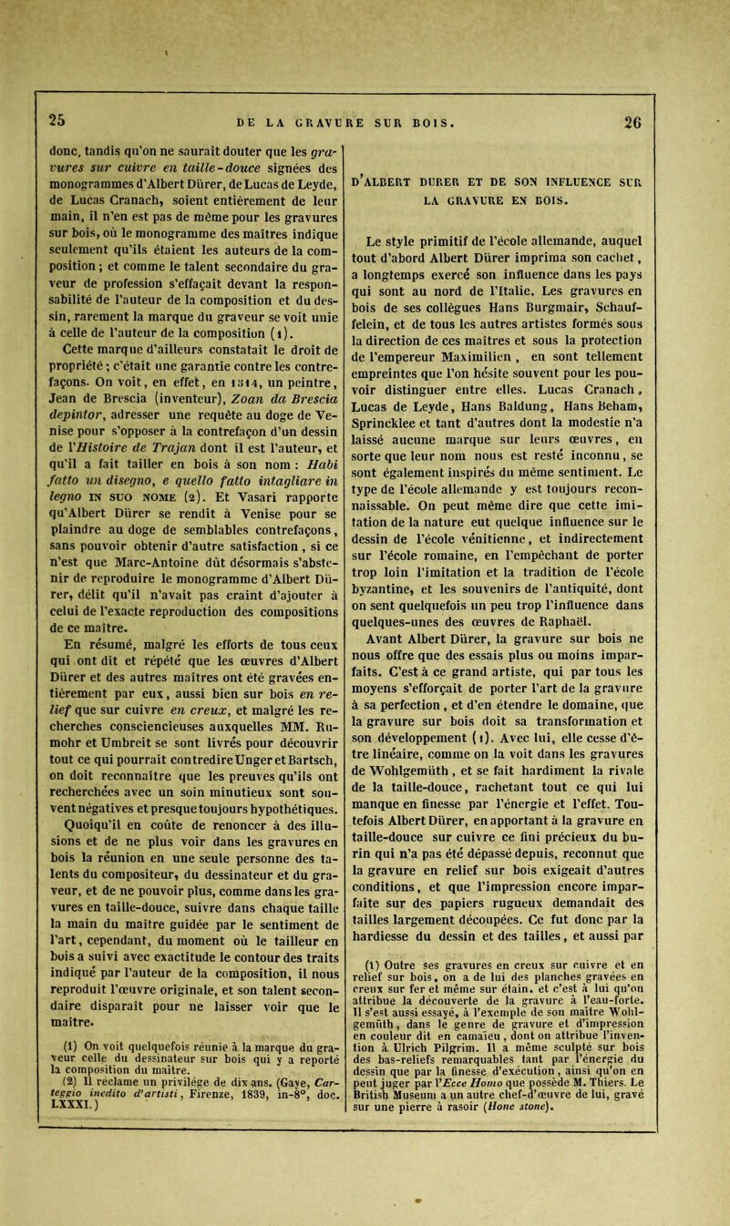 donc, tandis qii’on ne saurait douter que les gra- vures sur cuivre en taille-douce signées des monogrammes d’Albert Dürer, de Lucas de Leyde, de Lucas Cranach, soient entièrement de leur main, il n’en est pas de môme pour les gravures sur bois, où le monogramme des maîtres indique seulement qu’ils étaient les auteurs de la com- position ; et comme le talent secondaire du gra- veur de profession s’effaçait devant la respon- sabilité de l’auteur de la composition et du des- sin, rarement la marque du graveur se voit unie à celle de l’auteur de la composition (i). Cette marque d’ailleurs constatait le droit de propriété ; c’était une garantie contre les contre- façons. On voit, en effet, en isi4, un peintre, Jean de Brescia (inventeur), Zoan da Brescia depintor, adresser une requête au doge de Ve- nise pour s’opposer à la contrefaçon d’un dessin de YHistoire de Trajan dont il est l’auteur, et qu’il a fait tailler en bois à son nom : Habi fatto un disegno, e quello fatto intagliare in legno in suo nome (2). Et Vasari rapporte qu’Albert Dürer se rendit à Venise pour se plaindre au doge de semblables contrefaçons, sans pouvoir obtenir d’autre satisfaction , si ce n’est que Marc-Antoine dût désormais s’abste- nir de reproduire le monogramme d’Albert Dü- rer, délit qu’il n’avait pas craint d’ajouter à celui de l’exacte reproduction des compositions de ce maître. En résumé, malgré les efforts de tous ceux qui ont dit et répété que les œuvres d’Albert Dürer et des autres maîtres ont été gravées en- tièrement par eux, aussi bien sur bois en re- lief que sur cuivre en creux, et malgré les re- cherches consciencieuses auxquelles MM. Ru- mohr et Umbreit se sont livrés pour découvrir tout ce qui pourrait contredireUnger etBartsch, on doit reconnaître que les preuves qu’ils ont recherchées avec un soin minutieux sont sou- vent négatives et presque toujours hypothétiques. Quoiqu’il en coûte de renoncer à des illu- sions et de ne plus voir dans les gravures en bois la réunion en une seule personne des ta- lents du compositeur, du dessinateur et du gra- veur, et de ne pouvoir plus, comme dans les gra- vures en taille-douce, suivre dans chaque taille la main du maître guidée par le sentiment de l’art, cependant, du moment où le tailleur en boisa suivi avec exactitude le contour des traits indiqué par l’auteur de la composition, il nous reproduit l’œuvre originale, et son talent secon- daire disparaît pour ne laisser voir que le maître. (1) On voit quelquefois réunie à la marque du gra- veur celle du dessinateur sur bois qui y a reporté la composition du maître. (2) Il réclame un privilège de dix ans. (Gave, Car- teggio inedito d’artisti, Firenze, 1839, in-8°, doc. LXXXI.) > . . d’aLBERT DERER et de son INFLEENCE SER LA GRAVERE EN BOIS. Le style primitif de l’école allemande, auquel tout d’abord Albert Dürer imprima son cacliet, a longtemps exercé son influence dans les pays qui sont au nord de l’Italie. Les gravures en bois de ses collègues Hans Burgmair, Schauf- felein, et de tous les autres artistes formés sous la direction de ces maîtres et sous la protection de l’empereur Maximilien , en sont tellement empreintes que l’on hésite souvent pour les pou- voir distinguer entre elles. Lucas Cranach, Lucas de Leyde, Hans Baldung, Hans Beham, Sprincklee et tant d’autres dont la modestie n’a laissé aucune marque sur leurs œuvres, en sorte que leur nom nous est resté inconnu, se sont également inspirés du même sentiment. Le type de l’école allemande y est toujours recon- naissable. On peut même dire que cette imi- tation de la nature eut quelque influence sur le dessin de l’école vénitienne, et indirectement sur l’école romaine, en l’empêchant de porter trop loin l’imitation et la tradition de l’école byzantine, et les souvenirs de l’antiquité, dont on sent quelquefois un peu trop l’influence dans quelques-unes des œuvres de Raphaël. Avant Albert Dürer, la gravure sur bois ne nous offre que des essais plus ou moins impar- faits. C’est à ce grand artiste, qui par tous les moyens s’efforçait de porter l’art de la gravure à sa perfection, et d’en étendre le domaine, (lue la gravure sur bois doit sa transformation et son développement {i). Avec lui, elle cesse d’ê- tre linéaire, comme on la voit dans les gravures de Wohlgemüth , et se fait hardiment la rivale de la taille-douce, rachetant tout ce qui lui manque en finesse par l’énergie et l’effet. Tou- tefois Albert Dürer, en apportant à la gravure en taille-douce sur cuivre ce fini précieux du bu- rin qui n’a pas été dépassé depuis, reconnut que la gravure en relief sur bois exigeait d’autres conditions, et que l’impression encore impar- faite sur des papiers rugueux demandait des tailles largement découpées. Ce fut donc par la hardiesse du dessin et des tailles, et aussi par (1) Outre ses gravures en creux sur cuivre et en relief sur bois, on a de lui des planches gravées en creux sur fer et même sur étain, et c’est à lui qu’on attribue la découverte de la gravure à l’eau-forte. 11 s’est aussi essayé, à l’exemple de son maître Wohl- gemüth, dans le genre de gravure et d’impression en couleur dit en camaïeu , dont on attribue l’inven- tion à Ulrich Pilgrim. Il a même sculpté sur bois des bas-reliefs remarquables tant par l’énergie du dessin que par la finesse d’exécution, ainsi qu’on en peut juger par VEcce Homo que possède M. Thiers. Le British Muséum a un autre chef-d’œuvre de lui, gravé sur une pierre à rasoir {Hone stoné).
