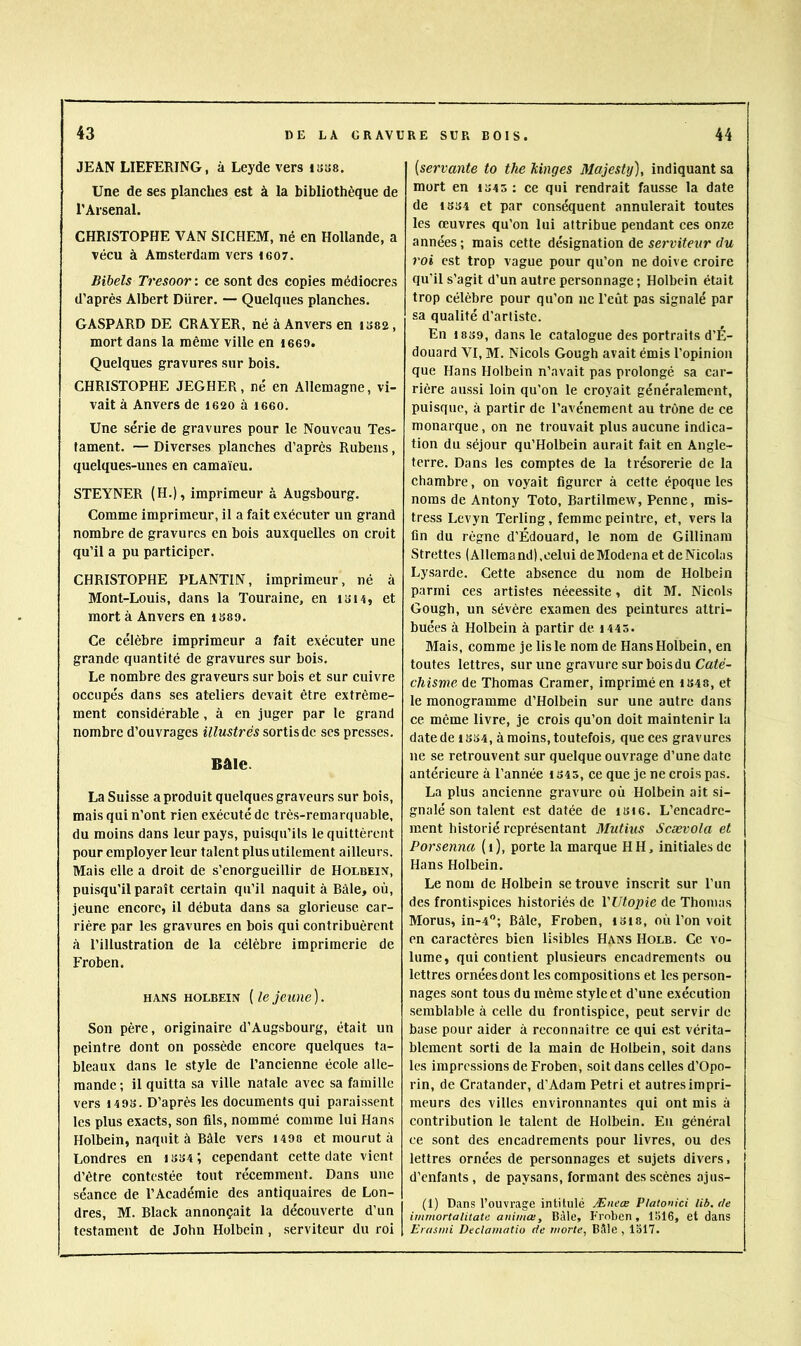 JEAN LIEFERING, à Leyde vers isse. Une de ses planches est à la bibliothèque de l'Arsenal. CHRISTOPHE VAN SICHEM, né en Hollande, a vécu à Amsterdam vers igo7. Bibels Tresoor: ce sont des copies médiocres d’après Albert Durer. — Quelques planches. GASPARD DE CR AVER, né à Anvers en 1S82, mort dans la même ville en 1660. Quelques gravures sur bois. CHRISTOPHE JEGHER, né en Allemagne, vi- vait à Anvers de 1620 à leeo. Une série de gravures pour le Nouveau Tes- tament. — Diverses planches d’après Rubens, quelques-unes en camaïeu. STEYNER (H.), imprimeur à Augsbourg. Comme imprimeur, il a fait exécuter un grand nombre de gravures en bois auxquelles on croit qu’il a pu participer. CHRISTOPHE PLANTIN, imprimeur, né à Mont-Louis, dans la Touraine, en lai^î, et mort à Anvers en IS89. Ce célèbre imprimeur a fait exécuter une grande quantité de gravures sur bois. Le nombre des graveurs sur bois et sur cuivre occupés dans ses ateliers devait être extrême- ment considérable, à en juger par le grand nombre d’ouvrages sortis de scs presses. Bâle. La Suisse aproduit quelques graveurs sur bois, mais qui n’ont rien exécuté de très-remarquable, du moins dans leur pays, puisqu’ils le quittèrent pour employer leur talent plus utilement ailleurs. Mais elle a droit de s’enorgueillir de Holbein, puisqu’il paraît certain qu'il naquit à Bâle, où, jeune encore, il débuta dans sa glorieuse car- rière par les gravures en bois qui contribuèrent à l’illustration de la célèbre imprimerie de Froben. HANS HOLBEiN {le jeune ). Son père, originaire d’Augsbourg, était uu peintre dont on possède encore quelques ta- bleaux dans le style de l’ancienne école alle- mande; il quitta sa ville natale avec sa famille vers 149S. D’après les documents qui paraissent les plus exacts, son fils, nommé comme lui Hans Holbein, naquit à Bâle vers 1498 et mourut à Londres en 1334’, cependant cette date vient d’étre contestée tout récemment. Dans une séance de l’Académie des antiquaires de Lon- dres, M. Black annonçait la découverte d’un testament de John Holbein , serviteur du roi [servante to the kinges Majesty), indiquant sa mort en 1345 ; ce qui rendrait fausse la date de 1334 et par conséquent annulerait toutes les œuvres qu’on lui attribue pendant ces onze années ; mais cette désignation de serviteur du roi est trop vague pour qu’on ne doive croire qu’il s’agit d’un autre personnage ; Holbein était trop célèbre pour qu’on ne l’eût pas signalé par sa qualité d’artiste. En 1839, dans le catalogue des portraits d’É- douard VI, M. Niçois Gough avait émis l’opinion que Hans Holbein n’avait pas prolongé sa car- rière aussi loin qu’on le croyait généralement, puisque, à partir de l’avénement au trône de ce monarque, on ne trouvait plus aucune indica- tion du séjour qu’Holbein aurait fait en Angle- terre. Dans les comptes de la trésorerie de la chambre, on voyait figurer à cette époque les noms de Antony Toto, Bartilmew, Penne, mis- tress Levyn Terling, femme peintre, et, vers la fin du règne d’Édouard, le nom de Gillinara Strettes (Allemand),celui deModenaet de Nicolas Lysarde. Cette absence du nom de Holbein parmi ces artistes nécessite, dit M. Niçois Gough, un sévère examen des peintures attri- buées à Holbein à partir de 1443. Mais, comme je lis le nom de Hans Holbein, en toutes lettres, sur une gravure sur bois du Cate- chisme de Thomas Cramer, imprimé en 1348, et le monogramme d’Holbein sur une autre dans ce même livre, je crois qu’on doit maintenir la date de 1334, à moins, toutefois, que ces gravures ne se retrouvent sur quelque ouvrage d’une date antérieure à l’année iS45, ce que je ne crois pas. La plus ancienne gravure où Holbein ait si- gnalé son talent est datée de i3ie. L’encadre- ment historié représentant Mutins Scævola et Porsenna (i), porte la marque HH, initiales de Hans Holbein. Le nom de Holbein se trouve inscrit sur l’un des frontispices historiés de l'Utopie de Thomas Morus, in-4; Bâle, Froben, i3i8, où l’on voit en caractères bien lisibles Hans Holb. Ce vo- lume, qui contient plusieurs encadrements ou lettres ornées dont les compositions et les person- nages sont tous du même style et d’une exécution semblable à celle du frontispice, peut servir de base pour aider à reconnaître ce qui est vérita- blement sorti de la main de Holbein, soit dans les impressions de Froben, soit dans celles d’Opo- rin, de Cratander, d’Adam Pétri et autres impri- meurs des villes environnantes qui ont mis à contribution le talent de Holbein. Eu général ce sont des encadrements pour livres, ou des lettres ornées de personnages et sujets divers, d’enfants, de paysans, formant des scènes ajus- (1) Dans l’ouvrage intitulé Æneœ Platonici lib. de irnmortalitate auiiiiaiy Bàle, Froben, 1516, et dans Erasmi Declamatio rie viorte, Bâle, 1517.