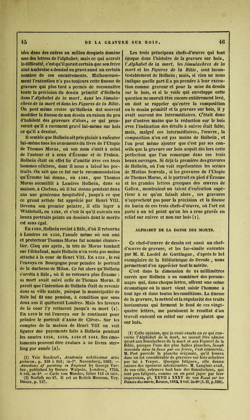 tées dans des cadres au milieu desquels domine une des lettres de l’alphabet; mais ce qui accroît la difficulté, c’est qu’il paraît certain que son frère aîné Ambroise a dessiné ou gravé aussi un certain nombre de ces encadrements. Malheureuse- ment l’exécution n’a pas toujours cette finesse de gravure qui plus tard a permis de reconnaître toute la précision du dessin primitif d’Holbein dans VAlphabet de la mort, dans les Simula- chres de la mort et dans les Figures de la Bible, On peut même croire qu’Holbein dut souvent modifier la finesse de son dessin en raison du peu d’habileté des graveurs d’alors, ce qui prou- verait qu’il a rarement gravé lui-mème sur bois ce qu’il a dessiné. 11 semble que Holbein aitpris plaisir à exécuter lui-mème tous les ornements du livre de l’Utopie de Thomas Morus, où son nom s’unit à celui de l’auteur et à ceux d’Érasme et de Froben. Holbein était en effet lié d’amitié avec ces trois hommes célèbres, dont il nous a laissé les por- traits. On sait que ce fut sur la recommandation qu’Erasme lui donna, en i(>26, que Thomas Morus accueillit à Londres Holbein, dans sa maison, à Chelsea, où il lui donna pendant deux ans une généreuse hospitalité, jusqu’à ce que ce grand artiste fut apprécié par Henri VIII. Devenu son premier peintre, il alla loger à Whitehall, en tS28, et c’est là qu’il exécuta ces beaux portraits peints ou dessinés dont le mérite est sans égal. En 1B29, Holbein revint à Bâle, d’où il retourna à Londres en isso, l’année même où son ami et protecteur Thomas Morus fut nommé chance- lier. Cinq ans après, la tête de Morus tombait sur l’échafaud, mais Holbein n’en resta pas moins attaché à la cour de Henri VIII. En isôa , le roi l’envoya en Bourgogne pour peindre le portrait de la duchesse de Milan. Ce fut alors qu’Holbein s’arrêta à Bâle, où il ne retrouva plus Érasme : sa mort avait suivi celle de Thomas Morus. Il paraît que l’intention de Holbein était de revenir dans sa ville natale, puisque la municipalité de Bâle lui fit une pension, à condition que sous deux ans il quitterait Londres. Mais les faveurs de la cour l’y retinrent jusqu’à sa mort (i). En 1859 le roi l’envoya sur le continent pour peindre le portrait d’Anne de Clèves. Sur les comptes de la maison de Henri VIII on yoit figurer des payements faits à Holbein pendant les années 1858, i859, i340 et i84i. Ses émo- luments peuvent être évalués à 50 livres ster- ling par année (2). (1) Voir Sandrart, Academia nobilUsimœ artis pictoriœ, p. 238 à 242; in-f“. Nuremberg-, 1683. — Anecdotes of painting in England by George Ver- tue, published by Horace Walpole. Londres, 1762, 4 vol. in-4°. — Carie von Mander, folios 143 et suiv. (2) Norfolk ms 97. 11 est au Biitish Muséum. Voy. Douce, p. 127. Les trois principaux chefs-d’œuvre qui font époque dans l’histoire de la gravure sur bois. Alphabet de la mort, les Simulachres de la mort et les Figures de la Bible, sont incon- testablement de Holbein ; mais, si rien ne nous indique quelle part il a pu prendre à leur exécu- tion comme graveur et pour la mise du dessin sur le bois, et si le voile qui enveloppe cette question ne saurait être encore entièrement levé, on doit se rappeler qu’entre la composition ou le dessin primitif et la gravure sur bois, il y avait souvent des intermédiaires. C’était donc par d’autres mains que la réduction sur le bois avec l’indication des détails à suivre était faite; mais, malgré ces intermédiaires, l’œuvre, la composition n’en est pas moins de Holbein , et l’on peut même ajouter que c’est par ses con- seils que la gravure sur bois acquit dès lors cette perfection que l’on remarque dans ces trois beaux ouvrages. Si déjà la première des gravures de Holbein, où Ton voit représentées les scènes de Mutins Scævola, si les gravures de l’Utopie de Thomas Morus, si le portrait en pied d’Érasme et les grandes lettres grecques des œuvres de Galien, montraient un talent d’exécution supé- rieur à ce qu’on faisait alors , ces gravures n’approchent pas pour la précision et la finesse du burin de ces trois chefs-d’œuvre, où l’art est porté à un tel point qu’on les a crus gravés en relief sur cuivre et non sur bois ( i ). ALPHABET DE LA DANSE DES MORTS. Ce chef-d’œuvre de dessin est aussi un chef- d’œuvre de gravure, et les fac-similé exécutés par M. H. Loedel de Gœttingue, d’après le bel exemplaire de la Bibliothèque de Dresde , nous permettent d’en apprécier tout le mérite. C’est dans la dimension de 24 millimètres carrés que Holbein a su combiner des person- nages qui, dans chaque lettre, offrent une scène dramatique où la mort vient saisir l’homme à tout âge et dans toutes les conditions. La finesse de la gravure, la netteté et la régularité des traits horizontaux qui forment le fond de ces vingt- quatre lettres, me paraissent le résultat d’un travail exécuté en relief sur cuivre plutôt que sur bois. (1) Cette opinion, que je crois exacte en ce qui con - cerne l’Alphabet de la mort, ne saurait être admise quint aux Simulachres de la mort et aux Figures de la Bible, puisque l’une des plus belles planches, Joseph descendu, dans la fosse par ses fr'eres, s’est conservée. M. Piot possède la planche originale, qu’il trouva dans un lot considérable de gravures sur bois achetées par lui à Troyes. Quoique fatiguée, elle donne encore des épreuves satisfaisantes. M. Langlois avait, de son côté, retrouvé huit bois des Simulachres, qui sont peu fatigués, comme on en peut juger par leur impression, pl. XXVII à XXXV de son Essai sur les Danses des morts, Rouen, 1852,2 vol. in-8° ( t. Il, p.lOO).