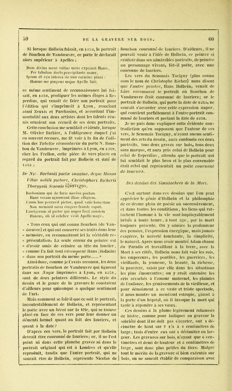 59 Si lorsque Holbein faisait, en liîoa, le portrait de Bourbon de Vandœuvre, ce poütc le déclarait alors supérieur à Apelles ; Diim divina mcos viiltus mens exprimit Hansi, Per tabulait! doela præcipitantc manu , Ipsum et ego interea sic uno carminc pinxL : Hansus me piiigeiis major Apclle fuit; ce même sentiment de reconnaissance lui fai- sait, en 1S58, prodiguer les mêmes éloges à Re- perdius, qui venait de faire son portrait pour l'édition qui s’imprimait à Lyon, associant ainsi Zeuxis et Parrhasius, et accordant l’im- mortalilé aux deux artistes dont les talents réu- nis ornaient son recueil de scs deux portraits. Cette conclusion me semblait évidente, lorsque 31. Olivier Barbier, à l’obligeance duquel j’ai eu souvent recours, me lit voir à la fin de l’édi- tion des TabcUfc eiementariæ du poide N. Bour- bon de Vandœuvre, imprimées à Lyon, en luso, chez les Frellon, cette pièce de vers placée en regard du portrait fait par Holbein et daté de i o5i> • Üe Nie. liorbonii poclæ imagine, deque Ilanso IJlbio nobili pictore, Christophori Richerii Thorijgnii Senonis è^ôi.aviyp'j, Boi'boiiium qui de facie iiovCre poelam liane veiam agnoscunt illius efligiem. Umirn hoc peccavit pictor, quod vatis honestum Non meminit sacra cingere fronde caput. I.aurigerum at pictor qui nuper fecit eiindcm llansus, ob id celeber vivil Apclle magi'. « Tous ceux qui ont connu Bourbon (de Van- <i dœuvre) et qui ont conservé ses traits dans leur « mémoire, en reconnaîtront ici la véritable rc- « présentation. La seule erreur du peintre est « d’avoir omis de ceindre sa tête du laurier, <i comme l’a fait tout 7'écemment Hans (Holbein) « dans son portrait du même poète..... '* Ainsi donc, comme je l’avais reconnu, les deux portraits de Bourbon de Vandœuvre qui figurent dans ses Nugæ imprimées à Lyon, en IS58, . sont de deux peintres différents. Le style du | dessin et le genre de la gravure le constatent ! d’ailleurs pour quiconque a quelque sentiment de l’art. ftlais comment se fait-il que ce soit le portrait, incontestablement de Holbein, et représentant le poète avec un béi'et sur la tête, qui se trouve placé en face de ces vers pour leur donner un démenti formel quant au fait des lauriers, et ! quant à la date ? D’après ces vers, le portrait fait par Holbein devrait être couronné de lauriers ; or, il ne l’est point ni dans cette planche gravée ni dans le portrait original qui est à Londres et qu’elle reproduit, tandis que l’autre portrait, qui ne saurait être de Holbein, représente Nicolas de Bourbon couronné de lauriers. D’ailleurs, il ne pouvait venir à l’idée de Holbein, ce peintre si réaliste dans ses admirables portraits, de peindre un personnage vivant, fùt-il poète, avec une couronne de lauriers. Les vers du Senonais Torigny (plus connu sous le nom de Christophe Richer) nous disent que Vautre peintre, Hans Holbein, venait de faire récemment le portrait où Bourbon de Vandœuvre était couronné de lauriers; or le portrait de Holbein, qui porte la date de luss, ne saurait s’accorder avec cette expression nuper, qui convient parfaitement à l’autre portrait cou- ronné de lauriers et portant la date de isas. Je ne puis donc expliquer cette évidente con- tradiction qu’en supposant que l’auteur de ces vers, le Senonais Torigny, n’ayant aucun senti- ment des arts du dessin, aura confondu ces deux portraits, tous deux gravés sur bois, tous deux sans marque, et aura pris celui de Holbein pour celui de Reperdius , attendu que le portrait qui lui semblait le plus beau et le plus convenable était celui qui représentait un poète couronné de lauriers. Des dessins des Simulachres de la Mort. C’est surtout dansées dessins que l’on peut apprécier le génie d’Holbein et la philosophie de ce drame plein de poésie où successivement, et dans toutes les conditions, les liens qui rat- tachent l’homme à la vie sont impitoyablement brisés à toute heure, à tout âge, par la mort toujours présente. On y admire la profondeur des pensées, l'expression énergique, mais jamais exagérée, la naïveté touchante, la simplicité, le naturel. Après nous avoir montré Adam chassé du Paradis et travaillant à la terre, avec la Mort à scs côtés, Holbein nous fait voir les rois, les empereurs, les pontifes, les guerriers, les vieillards, la jeunesse, la beauté, la ricliessc, la pauvreté, saisis par elle dans les situations les plus émouvantes; on y croit entendre les cris arrachés à l’amour maternel, les plaintes de l’enfance, les gémissements de la vieillesse, et pour dénoiïmcnt à ce vaste et triste spectacle, il nous montre un mendiant estropié, gisant à la porte d’un hôpital, où il invoque la mort qui tarde à répondre à ses vœux. Ces dessins à la plume légèrement rehaussés de bistre, comme pour indiquer au graveur la sobriété dont Une doit pas s’écarter, ont i dé- cimètre de haut sur 7 i/*2 à s centimètres de large; trois d’entre eux ont i décimètre eu lar- geur. Les gravures sur bois, n’ayant que c cen- limêtres et demi de hauteur et b centimètres de large, sont donc plus petites du tiers. Malgré tout le mérite de la gravure si bien exécutée sur bois, on ne saurait établir de comparaison avec