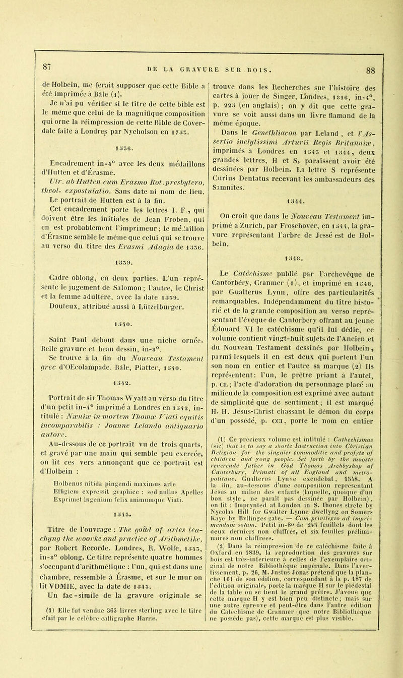 DE LA GRAVURE SUR BOIS. 88 de Holbein, me ferait supposer que cette Bible a été imprimée à Bâle (i). Je n’ai pu vérifier si le titre de cette bible est le même que celui de la magnifique composition qui orne la réimpression de celte Bible de Cover- dale faite à Londres par N3'cholson en i7i>5. 1356. Encadrement in-4“ avec les deux médaillons d’Hutten et d’Érasme. Ulr. ab Hutten cum Erasmo Rot.prcsbytero, theol. expostulatlO. Sans date ni nom de lieu. Le portrait de Hutten est à la fin. Cet encadrement porte les lettres I. F., qui doivent être les initiales de Jean Froben, qui en^ est probablement l’imprimeur; le méJaillon d’Érasme semble le même que celui qui se trouve au verso du titre des Erasmi Adagia de 1356. 1359. Cadre oblong, en deux parties. L’un repré- sente le jugement de Salomon; l’autre, le Christ et la femme adultère, avec la date 1359. Douteux, attribué aussi à Lützelburger. 1340. Saint Paul debout dans une niche ornée. Belle gravure et beau dessin, in-8“. Se trouve à la fin du Nouveau Testameiit grec d’OEcolampade. Bâle, Flatter, 1340. 1342. Portrait de sir Thomas Wyatt au verso du titre d’un petit in-4® imprimé à Londres en 1342, in- titulé : Nseniæ in mortcvi Thomæ Fiati equitis incomparabilis : Joanne Lelando antiquavio autore. Au-dessous de ce portrait vu de trois quarts, et gravé par une main qui semble peu exercée, on lit ces vers annonçant que ce portrait est d’Holbein ; Holbenus nitida pingendi maximus artc Effigiciii expressit graphicc : sed nulliis Apellcs Expriiiiet ingeniuni felix aiiimuiuquc Viati. 1 ^ Titre de l’ouvrage : The goüd of avies tea- chyng the woorhe and practice of Arithmctlke, par Robert Recorde. Londres, R. Wolfe, 1345, in-8“ oblong. Ce titre représente quatre hommes s’occupant d’arithmétique : l’un, qui est dans une chambre, ressemble à Érasme, et sur le mur on lit VDMIE, avec la date de 1345. Un fac-similé de la gravure originale se (1) Elle fut vendue 365 livres sterling avec le titre était par le célébré calligraphe Harris. trouve dans les Recherches sur l’histoire des cartes à jouer de Singer, L'ondres, I8I6, in-4”, p. 223 (en anglais) ; on y dit que cette gra- vure se voit aussi dans un livre flamand de la même époque. Dans le Cenethliacon par Leland , et VAs- sertio inclytissimi Arturii Régis Britanniæ, imprimés à Londres en 1343 et 1344, deux grandes lettres, H et S, paraissent avoir été dessinées par Holbein. La lettre S représente Ciirius Dentatus recevant les ambassadeurs des Samnites. 1344. On croit que dans le Nouveau Testament im- primé à Zurich, par Froschover, en i344, la gra- vure représentant l’arbre de Jessé est de Hol- bein. 1348. Le Catéchisme publié par l’archevêque de Cantorbéry, Cranmer (1), et imprimé en i34 8, par Gualterus Lynn, offre des particularités remarquables. Indépendamment du titre histo- rié et de la grande composition au verso repré- sentant l’évêque de Cantorbéry offrant au jeune Édouard VI le catéchisme qu’il lui dédie, ce volume contient vingt-huit sujets de l’Ancien et du Nouveau Testament dessinés par Holbein, parmi lesquels il en est deux qui portent l’un son nom en entier et l’autre sa marque (2) Ils représentent: l’un, le prêtre priant à l’autel, p. cl; Pacte d’adoration du personnage placé au milieude la composition est exprimé avec autant de simplicité que de sentiment ; il est marqué H. H. Jésus-Christ chassant le démon du corps d’un possédé, p. CCI, porte le nom en entier (1) Ce précieux volume est intitulé : Ceuhechismus fsic) Oitit is to sny a sliorte Instruction into Christian Religion for the singii/er commoditie and profyte of children and yong peopic. Set Jorth by the inooste reverende father in Ood Thomas Archbyshop of Canterbury, Primati of ail England and metro- politane. Gualtenis Lyime excudebat, 1548. A la lin, au-dessous d’une eoinposiiion représentant .Icsus au milieu des enfants (laquelle, quoique d’un bon style, ne paraît pas dessinée par Holbein), on lit ; Iiiiprynted at London in S. Ihoncs strete by Nycolas Hill for Gwaller Lynne dvellyng on Soniers Kaye by Byllinges gâte. — Cum privilegto ad impri- inendum solum. Petit in-8o de 245 feuillets dont les oeux derniers non chiffrés, et six feuilles prélimi- naires non chiffrées. (2) Dans la réimpression de ce catéchisme faite à Oxford en 1839, la reproduction des gravures sur bois est très-inferieure à celles de l’exemplaire ori- ginal de notre Bibliolboque impériale. Dans l’aver- tissement, p. 26, M. Justus Jonas prétend que la plan- che 161 de son édition, correspondant à la p. 187 de l’édition originale, porte la marque H sur le piédestal de la table où se tient le grand prêtre, .l’avoue que cette marque H y est bien peu distincte ; mais sur une autre épreuve et peut-être dans l’autre édition du Catéchisme de Cranmer iqiie notre Bibliothèque ne possède pas), cette marque est plus visible.