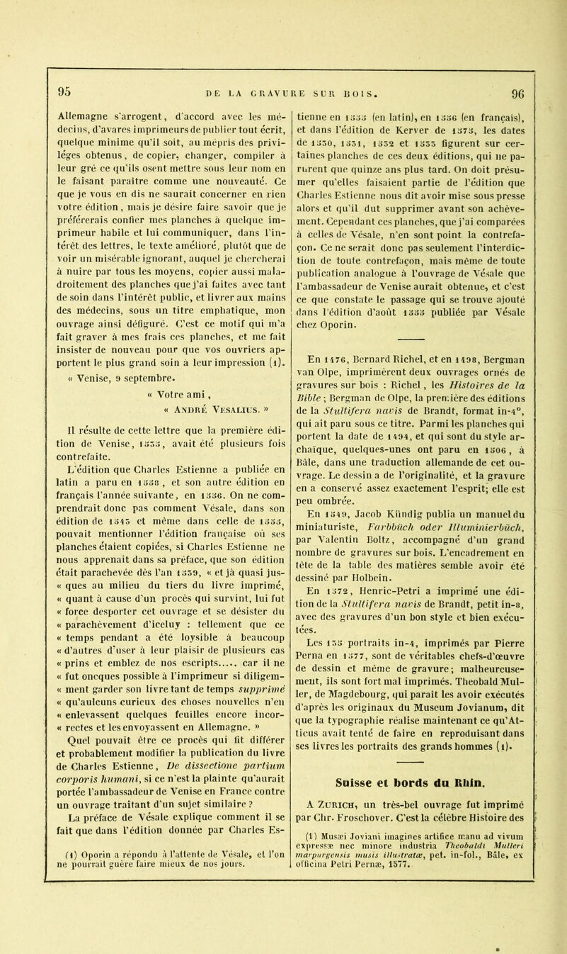 Allemagne s'arrogent, d’accord avec les mé- decins, d’avares imprimeurs de publier tout écrit, quelque minime qu’il soit, au mépris des privi- lèges obtenus, de copier, changer, compiler à leur gré ce qu’ils osent mettre sous leur nom en le faisant paraître comme une nouveauté. Ce que je vous en dis ne saurait concerner en rien votre édition , mais je désire faire savoir que je préférerais confier mes planches à quelque im- primeur habile et lui communiquer, dans l’in- térêt des lettres, le texte amélioré, plutôt que de voir un misérable ignorant, auquel je chercherai à nuire par tous les moyens, co[ûer aussi mala- droitement des planches que j’ai faites avec tant de soin dans l’intérêt public, et livrer aux mains des médecins, sous un titre emphatique, mon ouvrage ainsi défiguré. C’est ce motif qui m’a fait graver à mes frais ces planches, et me fait insister de nouveau pour que vos ouvriers ap- portent le plus grand soin à leur impression (i). « Venise, 9 septembre. « Votre ami, « André Vesalius. » 11 résulte de cette lettre que la première édi- tion de Venise, 1553, avait été plusieurs fois contrefaite. L’édition que Charles Estienne a publiée en latin a paru en i55a, et son autre édition en français l’année suivante, en i536. On ne com- prendrait donc pas comment Vésale, dans son édition de 1545 et même dans celle de 1355, pouvait mentionner l’édition française où ses planches étaient copiées, si Charles Estienne ne nous apprenait dans sa préface, que son édition était parachevée dès l’an 1359, « et jà quasi ju.s- « ques au milieu du tiers du livre imprimé, « quant à cause d’un procès qui survint, lui fut « force desporter cet ouvrage et se désister du « parachèvement d’iceluy : tellement que ce « temps pendant a été loysible à beaucoup «d’autres d’user à leur plaisir de plusieurs cas « prins et emblez de nos escripts car il ne « fut oneques possible à l’imprimeur si diligem- « ment garder son livre tant de temps supprimé « qu’aulcuns curieux des choses nouvelles n’en « enlevassent quelques feuilles encore incor- « rcctes et les envoyassent en Allemagne. » Quel pouvait être ce procès qui lit différer et probablement modifier la publication du livre de Charles Estienne, De dissectione partium corporis humani, si ce n’est la plainte qu’aurait portée l’ambassadeur de Venise en France contre un ouvrage traitant d’un sujet similaire ? La préface de Vésale explique comment il se fait que dans l’édition donnée par Charles Es- fl) Oporin a répondu à l’attente de Vésale, et l’on ne pourrait guère faire mieux de nos jours. tienne en 1333 (en latin), en i336 (en français), et dans l’édition de Kerver de 1373, les dates de 1350, 1351, 1352 et 1355 figurent sur cer- taines planches de ces deux éditions, qui ne pa- rurent que quinze ans plus tard. On doit présu- mer qu’elles faisaient partie de l’édition que Charles Estienne nous dit avoir mi.se sous presse alors et qu’il dut supprimer avant son achève- ment. Cependant ces planches, que j’ai comparées à celles de Vésale, n’en sont point la contrefa- çon. Ce ne serait donc pas seulement l’interdic- tion de toute contrefaçon, mais même de toute publication analogue à l’ouvrage de Vésale que l’ambassadeur de Venise aurait obtenue, et c’est ce que constate le passage qui se trouve ajouté dans l’édition d’août 1333 publiée par Vésale chez Oporin. En 1476, Bernard Richel, et en i498, Bergman van Olpe, imprimèrent deux ouvrages ornés de gravures sur bois : Richel, les Histoires de la Bible ; Bergman de Olpe, la prenùère des éditions de la Stultifera navis de Brandt, format in-4”, qui ait paru .sous ce titre. Parmi les planches qui portent la date de 1494, et qui sont du style ar- chaïque, quelques-unes ont paru en 1306 , à Bâle, dans une traduction allemande de cet ou- vrage. Le dessin a de l’originalité, et la gravure en a conservé assez exactement l’esprit; elle est peu ombrée. En 1349, Jacob Kündig publia un manuel du miniaturiste, Farbbilch oder Illuminierbüch, par Valentin Boltz, accompagné d’un grand nombre de gravures sur bois. L’encadrement en tète de la table des matières semble avoir été dessiné par Holbein. En 1372 , flenric-Petri a imprimé une édi- tion de la Stultifera navis de Brandt, petit in-s, avec des gravures d’un bon style et bien exécu- tées. Les 153 portraits in-4, imprimés par Pierre Perna en 1377, sont de véritables chefs-d’œuvre de dessin et même de gravure; malheureuse- ment, ils .sont fort mal imprimés. Theobald Mul- ler, de Magdebourg, qui paraît les avoir exécutés d’après les originaux du Muséum Jovianum, dit que la typographie réalise maintenant ce qu’At- ticus avait tenté défaire en reproduisant dans ses livres les portraits des grands hommes (1). Suisse et bords du Rhin. A Zurich, un très-bel ouvrage fut imprimé par Chr. Froschover. C’est la célèbre Histoire des (1) Musæi Joviani imagines artifice manu ad vivum express® nec minore industria Theobaldi Mulleri marpiirgeiisis imi.us itiustratœ, pet. in-fol., Bâle, ex officiiia Pétri Pernæ, 1577.