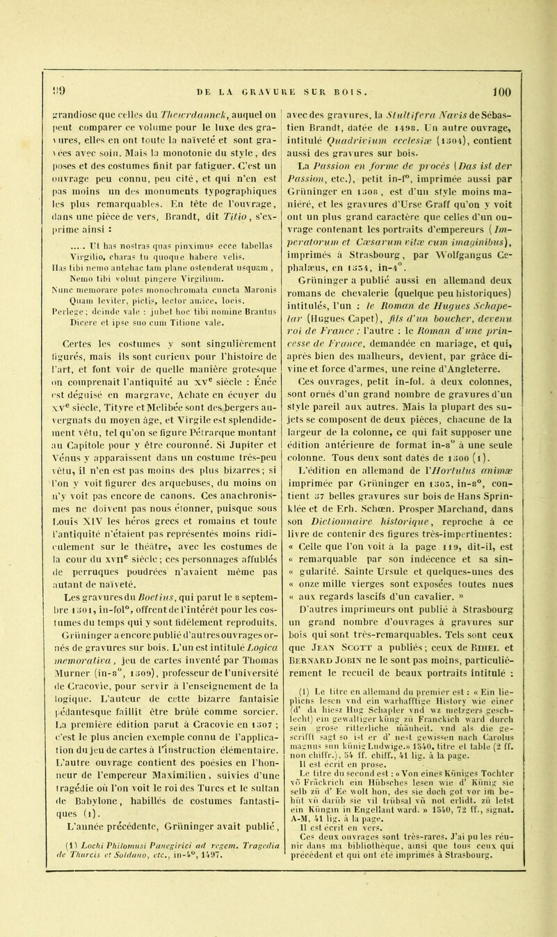 ;rrandiosc que celles du Theicrdannck, auquel ou ' [iciit comparer ce volume pour le luxe des gra- \ lires, elles en ont toute la naïveté et sont gra- u-es avec soin. Mais la monotonie du style, des poses et des costumes finit par fatiguer. C’est un ouvrage peu connu, peu cité, et qui n’en est pas moins un des monuments typographiques les plus remarquables. En tète de l’ouvrage, dans une pièce de vers, Brandt, dit Titio, s’ex- prime ainsi : Ut has nostras cpias pinximn? ecce tabellas Virgilio, cliaras tu quoqiie habere velis. lias tibi iieino anteliac tain plane ostenderat lisquam , Neino tibi voliiit pingere Virgiliiun. Niinc niemorarc potes inonochroinata cnneta Maronis Qiiain leviter, pictis, Icctor ainice, loris, l’erlege ; deinde valc : jnbet boc tibi noinine Brantus Dicere et ipse suo ciun Titione vale. Certes les costumes y sont singnlicremcnt ligures, mais ils .sont curieux pour l’histoire de l’art, et font voir de quelle manière grotesque on comprenait l’antiquité au xv® siècle : Enée est déguisé en margrave, Achate en écuyer du XV® siècle, Tityre etMelibée sont des bergers au- vergnats du moyen âge, et Virgile est splendide- ment vêtu, tel qu’on se figure Pétrarque montant an Capitole pour y être couronné. Si Jupiter et Vénus y apparaissent dans un costume très-peu vêtu, il n’en est pas moins des plus bizarres; si l’on y voit figurer des arquebuses, du moins on u’y voit pas encore de canons. Ces anachronis- mes ne doivent pas nous élonner, puisque sous Louis XIV les héros grecs et romains et toute l’antiquité n’étaient pas représentés moins ridi- culement sur le théâtre, avec les costumes de la cour du xvii® siècle; ces personnages affublés (le perruques poudrées n’avaient même pas autant de naïveté. Les gravures du Boefius, qui parut le 8 .septem- bre 1 itoi, in-fol°, offrent de l’intérêt pour les cos- tumes du temps (]ui y sont fidèlement reproduits. Gril ninger a encore publié d’aul res ouvrages or- nés de gravures sur bois. L’un est intitulé Lopica vicworativa, jeu de cartes inventé par Thomas Murner (in-8“, i ooo), professeur de l’université (le Cracovie, pour servir à l’enseignement de la logique. L’auteur de cette bizarre fantaisie l-édantesque faillit être brûlé comme sorcier. La première édition parut à Cracovie en to07 ; c’est le plus ancien exemple connu de l’applica- tion du jeu de cartes à linstruction élémentaire. L’autre ouvrage contient des poésies en l’hon- neur de l’empereur Maximilien, suivies d’une tragédie où l’on voit le roi des Turcs et le sultan (le Babylone, habillés de costumes fantasti- ques (i). L’année précédente, Grüninger avait publié , (11 Loclii Philomusi Pancgirici ad rege/n. Tragcdia de Thurcis et Suldano, etc,, in-V“, 1497. avec des gravures, la vfem de Sébas- tien Brandt, datée de 14 98. Un autre ouvrage, intitulé Quadrirhm ccclesiæ (1304), contient au.ssi des gravures sur bois. La Passion en forme de procès ( Bas ist der Passion, etc.), petit in-P, imprimée aussi par Grüninger en i3oa, est d’un style moins ma- niéré, et les gravures d’Urse Graff qu’on y voit ont un plus grand caractère que celles d’un ou- vrage contenant les portiaits d’empereurs (Im- peratorum et Cæsarum ritæ cum imaginihus), imprimés à Stra.sbourg, par Wolfgangus Ce- pbalæus, en 1354, in-4°. Grüninger a publié aussi en allemand deux romans de chevalerie (quelque peu historiques) intitulés, l’un : le Roman de Hugues Seliape- lar (Hugues Capet), flls d'un boucher, devenu roi de France ; l’autre ; le Roman d’une prin- cesse de Frcoice, demandée en mariage, et qui, après bien des malheurs, devient, par grâce di- vine et force d’armes, une reine d’Angleterre. Ces ouvrages, petit in-foL à deux colonnes, .sont ornés d’un grand nombre de gravures d’un style pareil aux autres. Mais la plupart des su- jets se composent de deux pièces, chacune de la largeur de la colonne, ce qui fait supposer une édition antérieure de format in-8“ à une seule colonne. Tous deux sont datés de i300 (1). L’édition en allemand de VHortulus animæ imprimée par Grüninger en i305, in-8®, con- tient 37 belles gravures sur bois de Hans Sprin- klée et de Erh. Schœn. Prosper Marchand, dans son Dictionnaire historique, reproche à ce livre de contenir des figures très-impertinentes: « Celle que l’on voit à la page iia, dit-il, e.st « remarquable par son indécence et sa sin- « gularité. Sainte Ursule et quelques-unes des « onze mille vierges sont exposées toutes nues « aux regards lascifs d’un cavalier. » D'autres imprimeurs ont publié à Strasbourg un grand nombre d’ouvrages à gravures sur bois qui sont trè.s-remarquables. Tels sont ceux que Jean Scott a publiés ; ceux de Rihel et Bernard Jobin ne le sont pas moins, particuliè- rement le recueil de beaux portraits intitulé ; (1) Le litre en allemand du premier est : « Ein lie- pliciis lesen vnd ein warhafftige Ilistory wie einer (d’ da liiesz Hiig Scliapler vnd vvz metzgers geseh- lecht) ein gewalliger küng zü Franckich vard dnrch sein grose ritterliche nïanheit. vnd als die ge- sc.ril'l't sagt so iû er d’ nesl gewissen nach Carolus magnus son kiinigLiuhvige.» 1540, titre et table (2 ff. non cliitlV.), 54 if. chil'f., 41 lig. à la page. 11 est écrit en prose. Le titre dn second est ; «V'on eines Küniges Tochter v(~ Fràckricli ein Ilübsches lesen wie d’ Kiïnig sie selb zii d’Ee wolt lion, des sie doch got vor iin be- biil vïi darüb sie vil tiiibsal vu not erlidt. zii letst ein Küngin in Engellant vvard. » 1540, 72 ff., signât. A-M, 41 lig. à la page. II est écrit en vers. Ces deux ouvrages sont très-rares. J’ai pu les réu- nir dans ma bibliothèque, ainsi que tous ceux qui précèdent et qui ont été imprimés à Strasbourg.