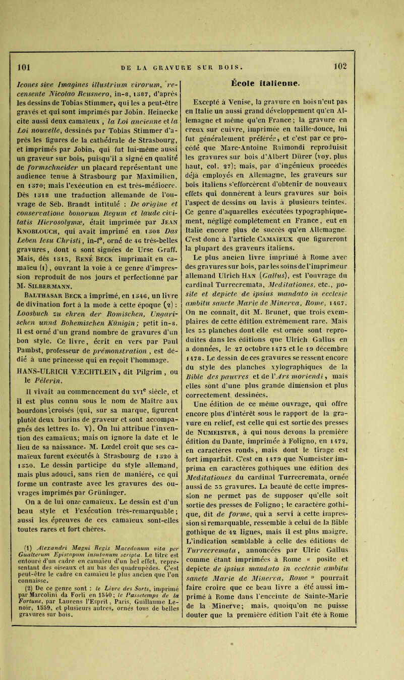 Icônes site Imagines illuslrium virorum., re- censente Nicolao Reusnero, in-«, i387, d’après les dessins de Tobias Stimmer, qui les a peut-être gravés et qui sont imprimés par Jobin. Heinecke cite aussi deux camaïeux , la Loi ancienne et la Loi nouvelle, dessinés par Tobias Stimmer d’a- près les figures de la cathédrale de Strasbourg, et imprimés par Jobin, qui fut lui-même aussi un graveur sur bois, puisqu’il a signé en qualité de formschneider un placard représentant une audience tenue à Strasbourg par Maximilien, en 1370; mais l’exécution en est très-médiocre. Dès 1318 une traduction allemande de l’ou- vrage de Séb. Brandt intitulé : De origine et conservatione bo7iorum Regum et laude civi- tatis Hicrosolymæ, était imprimée par Je.xn Knobloüch, qui avait imprimé en i308 Das Leben lesu Christi, in-f°, orné de 46 très-belles gravures, dont 6 sont signées de Urse Graff. Mais, dès i8i5, René Beck imprimait en ca- maïeu (i), ouvrant la voie à ce genre d’impres- sion reproduit de nos jours et perfectionné par M. SiLBERMANN. Balthasar Beck a imprimé, en i346, un livre de divination fort à la mode à cette époque (2) ; Loosbuch %u eliren der Romisclien, Ungaià- scheii unnd Rohemischen Kûnigin; petit in-a. Il est orné d’un grand nombre de gravures d’un bon style. Ce livre, écrit en vers par Paul Pamb.st, professeur de prémonstration , est dé- dié à une princesse qui en reçoit l’hommage. HANS-ULRICH VÆCHTLEIN, dit Pilgrim , ou le Pèlerin. Il vivait au commencement du xvi® siècle, et il est plus connu sous le nom de Maître aux bourdons icroisés (qui, sur sa marque, figurent plutôt deux burins de graveur et sont accompa- gnés des lettres lo. V). On lui attribue l’inven- tion des camaïeux; mais on ignore la date et le lieu de sa naissance. M. Lœdel croit que ses ca- maïeux furent exécutés à Strasbourg de 1320 à 1330. Le dessin participe du style allemand, mais plus adouci, sans rien de maniéré, ce qui forme un contraste avec les gravures des ou- vrages imprimés par Grüninger. On a de lui onze camaïeux. Le dessin est d’un beau style et l’exécution très-remarquable ; aussi les épreuves de ces camaïeux sont-elles toutes rares et fort chères. (1) Alexandri Magni Regis Macedonum vita per Gualterum Episcnpurn insnlrumm scripta. Le titre est entouré d’un cadre en camaïeu d’un bel effet, repré- sentant des oiseaux et au bas des quadrupèdes. C’est peut-être le cadre en camaïeu le plus ancien que l’on connaisse. (2) De ce genre sont : le Livre des Sorts, imprimé parMarcolini da Forli en 1540; le Passetemps de la Fortune, par Laurens l’Esprit, Paris, Guillaume Le- noir, 1559, et plusieurs autres, ornés tous de belles gravures sur bois. École îtalieDiie. Excepté à Venise, la gravure en bois n’eut pas en Italie un aussi grand développement qu’en Al- lemagne et même qu’en France ; la gravure en creux sur cuivre, imprimée en taille-douce, lui fut généralement préférée, et e’est par ce pro- cédé que Marc-Antoine Raimondi reproduisit les gravures sur bois d’Albert Diïrer (voy. plus haut, col. 27); mais, par d’ingénieux procédés déjà employés en Allemagne, les graveurs sur bois italiens s’efforcèrent d’obtenir de nouveaux effets qui donnèrent à leurs gravures sur bois l’aspect de dessins ou lavis à plusieurs teintes. Ce genre d’aquarelles exécutées typographique- ment, négligé complètement en France, eut en Italie encore plus de succès qu’en Allemagne. C’est donc à l’article Camaïeux que figureront la plupart des graveurs italiens. Le plus ancien livre imprimé à Rome avec des gravures sur bois, parles soinsdel’iraprimeur allemand Ulrich Han (Gallus), est l’ouvrage du cardinal Turrecremata, Meditationes, etc., po- site et depicte de ipsius mandato in ecclesie ambitu sancte Marie de Minerva, Rome, i467. On ne connaît, dit M. Brunet, que trois exem- plaires de cette édition extrêmement rare. Mais les 33 planehes dont elle est ornée sont repro- duites dans les éditions que Ulrich Gallus en a données, le 27 octobre 1475 et le i9 décembre 1478. Le dessin deces gravures se ressent eneore du style des planches xylographiques de la Rible des pauvres et de YArs moriendi, mais elles sont d’une plus grande dimiension et plus correctement dessinées. Une édition de ce même ouvrage, qui offre encore plus d’intérêt sous le rapport de la gra- vure eu relief, est celle qui est sortie des presses de Numeister, à qui nous devons la première édition du Dante, imprimée à Foligno, en 1472, en caractères ronds, mais dont le tirage est fort imparfait. C’est en 1479 que Numeister im- prima en caractères gothiques une édition des 31editationes du cardinal Turrecremata, ornée aussi de 35 gravures. La beauté de cette impres- sion ne permet pas de supposer qu’elle soit sortie des presses de Foligno; le caractère gothi- que, dit de forme, qui a servi à cette impres- sion .si remarquable, ressemble à celui de la Bible gothique de 42 ligues, mais il est plus maigre. L’indication semblable à celle des éditions de Turrecremala, annoncées par Ulric Gallus comme étant imprimées à Rome « posite et depicte de ipsius mandato in ecclesie ambitu sancte Marie de Minerva, Rome » pourrait faire croire que ce beau livre a été aussi im- primé à Rome dans l’enceinte de Sainte-Marie de la Minerve; mais, quoiqu’on ne puisse douter que la première édition l’ait été à Rome