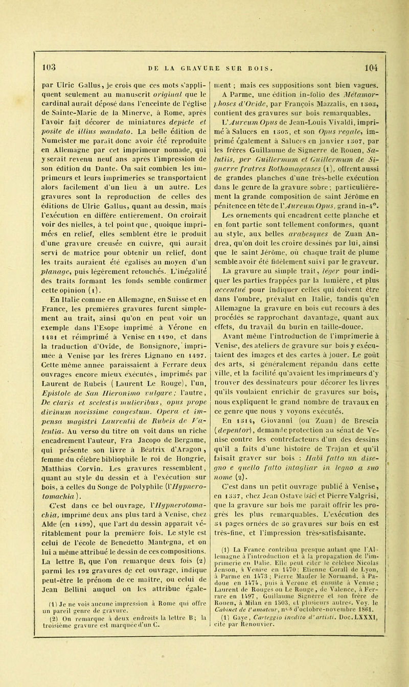 par Ulric Gallus, je crois que ces mots s'appli- quent seulement au manuscrit original que le cardinal aurait déposé dans l’enceinte de l’église de Saintc-3Iarie de la Minerve, à Rome, après l’avoir fait décorer de miniatures depicte et posite de illius inandato. La belle édition de Numeister me parait donc avoir élé reproduite en Allemagne par cet imprimeur nomade, qui y serait revenu neuf ans après l’impression de son édition du Dante. Ou sait combien les im- primeurs et leurs imprimeries se transportaient alors facilement d’un lieu à un autre. Les gravures sont la reproduction de celles des éditions de Ulric Gallus, quant au dessin, mais l’exécution en diffère entièrement. On croirait voir des nielles, à tel point que, quoique impri- mées en relief, elles semblent être le produit (l’une gravure creusée en cuivre, qui aurait -servi de matrice pour obtenir un relief, dont les traits auraient été égalisés au moyen d’un planage^, puis légèrement retouchés. L’inégalité des traits formant les fonds semble confirmer cette opinion ( i). En Italie comme en Allemagne, en Suisse et en France, les premières gravures furent simple- ment au trait, ainsi qu’on en peut voir un exemple dans l’Esope imprimé à Vérone en 1481 et réimprimé à Venise en 1490, et dans la traduction d’Ovide, de Bonsignore, ' impri- mée à Venise par les frères Lignano en 1497. Cette mètne année paraissaient à Ferrare deux ouvrages encore mieux exécutés, imprimés par Laurent de Rubeis (Laurent Le Rouge), l’un, Epistole de Sun. Hieroninio vulgare; l’autre, De Claris et scelestis inulieribus, opus j^^'ope divinum novissinie congestuni. Opéra et im- pensa mugistri Laurentii de Rubeis de Va- lentia. Au verso du titre on voit dans un riche encadrement l’auteur, Fra Jacopo de Bergame, qui présente son livre à Béatrix d’Aragon, femme du célèbre bibliophile le roi de Hongrie, Matthias Corvin. Les gravures ressemblent, quant au style du dessin et à l’exécution sur bois, à celles du Songe de Polyphile [VHypnero- tomachia ). C’est dans ce bel ouvrage, Vllypnerotoma- chia, imprimé deux ans plus tard à Venise, chez Alde (en 1499), que l’art du dessin apparaît vé- ritablement pour la première fois. Le style est celui de l’école de Benedetto Mantegna, et on lui a même attribué le dessin de ces compositions. La lettre B, que l’on remarque deux fois (ü) parmi les 192 gravures de cet ouvrage, indique peut-être le prénom de ce maître, ou celui de Jean Bellini auquel on les attribue (‘gale- fil Je ne vois ancunc impression à Rome qui offre un pareil genre de giavure. (2) On remarque à deux endroits la lettre B ; la troisième gravure est marejuée d’un C. ment ; mais ces suppositions sont bien vagues. A Parme, une édition in-folio des Métainor- j.hoses d’Ovide, par François Mazzalis, en isos, contient des gravures sur bois remarquables. VAureum Opus de Jean-Louis Vivaldi, impri- mé à Saluées en isor., et .son Opus régalé, im- primé également à Saluces en janvier iiî07, par les frères Guillaume de Signerre de Rouen, Sa- lutiis, per Guiller'nwm et Guillermum de Si- gnerre frutres Rotho)uagenses (1), offrent aussi de grandes planches d’une très-belle exécution dans le genre de la gravure sobre; particulière- ment la grande composition de .saint Jérôme en pénitence en tête de VAureum Opus, grand in-4®. Les ornements qui encadrent cette planche et en font partie sont tellement conformes, quant au style, aux belles arabesques de Zuan An- drea, qu’on doit les croire de.ssinés par lui, ainsi que le saint Jérôme, où chaque trait de plume sembleavoir été fidèlement suivi par le graveur. La gravure au simple trait, léger pour indi- quer les parties frappées par la lumière , et plus accentué pour indiquer celles qui doivent être dans l’ombre, prévalut en Italie, tandis qu’en Allemagne la gravure en bois eut recours à des procédés se rapprochant davantage, quant aux effets, du travail du burin en taille-douce. Avant même l’introduction de l’imprimerie à Venise, des ateliers de gravure sur bois y exécu- taient des images et des cartes à jouer. Le goût des arts, si généralement répandu dans cette ville, et la facilité qu’avaient les imprimeurs d'y trouver des dessinateurs pour décorer les livres qu’ils voulaient enrichir de gravures sur bois, nous expliquent le grand nombre de travaux en ce genre que nous y voyons exécutés. En 1314, Giovanni (ou Zuan) de Bre.scia [depentor], demande protection au .sénat de Ve- nise contre les contrefacteurs d’un des dessins qu’il a faits d’une histoire de Trajan et qu’il faisait graver sur bois : Habi fafto un dise- gno e quello futto intagliar in legno a suo nome (2). C’est dans un petit ouvrage publié à Venise, en 1337, chez Jean Ostave (.sic) et Pierre Valgrisi, que la gravure .sur bois me parait offrir les pro- grès les plus remarquables. L’exécution des 34 pages ornées de 30 gravures sur bois en est très-fine, et l’impression très-satisfaisante. (1) La France contribua presque autant que l'Al - leniagne à rintroductiou et à la propagation de l’im- primerie en Pâlie. Elle peut citer le célébré Nicolas Jenson, à Venise en 1470; Etienne Corail de Lyon, à Parme en 1473 ; Pierre Manier le Normand, à Pa- doue en 1474, puis à Verone et ensuite à Venise; Laurent de Rouges ou Le Rouge, de Valence, à Fer- rare en 1497, Guillaume Signerre et son frère de Rouen, à Milan en 1503, et plusieurs autres. Voy. le Cabinet de l’amateur, n<-s d’octobre-novembre 1861. (1) Gaye, Carteggio inedito d’artisti. Doc.LXXXl, cité par Renouvier.