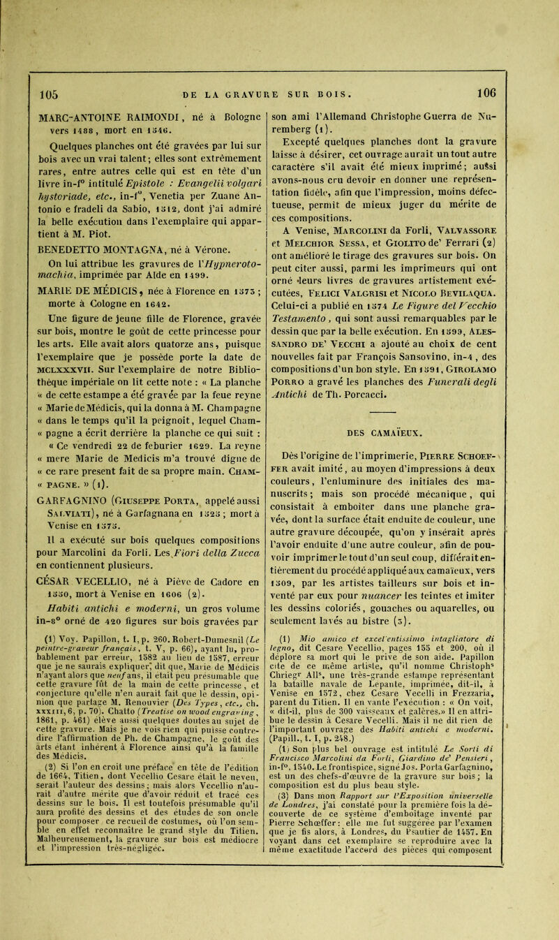 MARC-ANTOINE RAIMOND!, né à Bologne vers 1488 , mort en iS4«. Quelques planches ont été gravées par lui sur bois avec un vrai talent; elles sont extrêmement rares, entre autres celle qui est en tète d’un livre in-f° inlïinlé Epistole : Evangeliivohjari hijstoriade, etc., in-f“, Venetia per Zuane An- tonio e fradeli da Sabio, isi2, dont j’ai admiré la belle exécution dans l’exemplaire qui appar- tient à M. Piot. ! BENEDETTO MONTAGNA, né à Vérone. On lui attribue les gravures de VHypncroto- machia, imprimée par Aide en 1499. MARIE DE MEDICIS^ née à Florence en 1373 ; morte à Cologne en i642. Une figure de jeune fille de Florence, gravée sur bois, montre le goût de cette princesse pour les arts. Elle avait alors quatorze ans, puisque l’exemplaire que je possède porte la date de MCLXXXVii. Sur l’exemplaire de notre Biblio- thèque impériale on lit cette note : « La planche « de cette estampe a été gravée par la feue reyne « MariedeMédicis, qui la donna àM. Champagne « dans le temps qu’il la pcignoit, lequel Cham- « pagne a écrit derrière la planche ce qui suit : « Ce vendredi 22 de feburier 1629. La reyne « mere Marie de Medicis m’a trouvé digne de « ce rare présent fait de sa propre main. Cham- « pagne. » (i). GARFAGNINO (Giuseppe Porta, appelé aussi Saeviati) , né à Garfagnana en 1323 ; mort à Venise en 1373. H a exécuté sur bois quelques compositions pour Marcolini da Forli. Lesdelta Zucca en contiennent plusieurs. CÉSAR VECELLIO, né à Piève de Cadore en 1330, mort à Venise en leoe (2). Habiti antichi e moderni, un gros volume in-8® orné de 420 figures sur bois gravées par G) Voy. Papillon, t. I,p. 260. Robert-Duniesnil (L<; peintre-graveur français, t. V, p. 66), ayant lu, pro- bablement par erreur, 1582 au lieu de 1587, erreur que je ne saurais expliquer^ dit que, Marie de Médicis n’ayant alors que neuf ans, il était peu présumable que cette gravure fût de la main de cette princesse, et conjecture qu’elle n’en aurait fait que le dessin, opi- nion que partage M. Renouvier {Des Types, etc., ch. XXXIII, 6, p. 70). Chatto {Treatise on wood engraving, 1861, p. 461) élève aussi quelques doutes au sujet de l'ette gravure. Mais je ne vois rien qui puisse contre- dire l’affirmation de Pb. de Champagne, le goût des arts étant inhérent à Florence ainsi qu’à la famille des Médicis. (2) Si l’on en croit une préface en tête de l’édition de 1664, Titien, dont Vecellio Cesare était le neveu, serait l’auteur des dessins; mais alors Vecellio n’au- rait d’autre mérite que d’avoir réduit et tracé ces dessins sur le bois. Il est toutefois présumable qu’il aura profité des dessins et des études de son oncle our composer ce recueil de costumes, où l’on sem- le en effet reconnaître le grand style du Titien. Malheureusement, la gravure sur bois est médiocre et l’impression très-négligée. son ami l’Allemand Christophe Guerra de Nu- remberg (i). Excepté quelques planches dont la gravure laisse à désirer, cet ouvrage aurait un tout autre caractère s’il avait été mieux imprimé ; auési avons-nous cru devoir en donner une représen- tation fidèle, afin que l’impression, moins défec- tueuse, permit de mieux juger du mérite de ces compositions. A Veni.se, Marcolini da Forli, Valvassore et Melchior Sessa, et GiOLiTode’ Ferrari (2) ont amélioré le tirage des gravures sur bois. On peut citer aussi, parmi les imprimeurs qui ont orné leurs livres de gravures artistement exé- cutées, Felici Valgrisi et Nicolo Bevilaqüa. Celui-ci a publié en 1374 Le figure del Vecchio Testarnento , qui sont aussi remarquables par le dessin que par la belle exécution. En i399, Ales- sandro de’ Vecchi a ajouté au choix de cent nouvelles fait par François Sansovino, in-4 , des compositions d’un bon style. En 1391, Girolamo PORRO a gravé les planches des Funerali degli Antichi de Th. Porcacci. DES CAMAÏEUX. Dès l’origine de l’imprimerie, Pierre Schoef- FER avait imité, au moyen d’impressions à deux couleurs, l’enluminure des initiales des ma- nuscrits ; mais son procédé mécanique, qui consistait à emboîter dans une planche gra- vée, dont la surface était enduite de couleur, une autre gravure découpée, qu’on y insérait après l’avoir enduite d’une autre couleur, afin de pou- voir imprimerie tout d’un seul coup, différaiten- tièrement du procédé appliqué aux camaïeux, vers 1309, par les artistes tailleurs snr bois et in- venté par eux pour nuancer les teintes et imiter les dessins coloriés, gouaches ou aquarelles, ou seulement lavés au bistre (0). (1) Mio amico et excel'entissimo intagliatore di legno, dit Cesare Vecellio, pages 155 et 200, où il déplore sa mort qui le prive de son aide. Papillon cite de ce même artiste, qu’il nomme Christophe Chriegr AlP, une très-grande estampe représentant la bataille navale de Lepante, imprimée, dit-il, à Venise en 1572, chez Cesare Vecelli in Frezzaria, parent du Titien. Il en vante l’exécution ; « On voit, « dit-il, plus de 300 vaisseaux et galères.» Il en attri- bue le dessin à Cesare Vecelli. Mais il ne dit rien de l’important ouvrage des Habiti antichi e moderni, (Papill., t. I, p. 248.) (!) Son plus bel ouvrage est intitulé Le Sorti di Francisco Marcolini da Forli, Giardino de' Pensieri, in-f“, 1540. Le frontispice, signé Jos. Porta Garfagnino, est un des chefs-d’œuvre de la gravure sur bois ; la composition est du plus beau style. (3) Dans mon Rapport sur l’Exposition universelle de Londres, j’ai constaté pour la première fois la dé- couverte de ce système d’emboitage inventé par Pierre Schœffer ; elle me fut suggérée par l’examen que je fis alors, à Londres, du Psautier de 1457. En voyant dans cet exemplaire se reproduire avec la i même exactitude l’accord des pièces qui composent