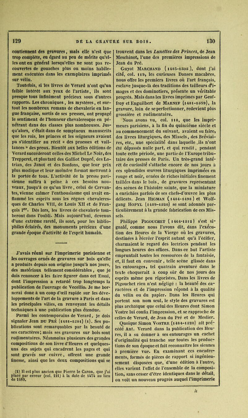 contiennent des gravures, mais elle n’est que trop complète, eu égard au peu de mérite qu’el- les ont en général lorsqu’elles ne sont pas re- couvertes de gouaches plus ou moins habile- ment exécutées dans les exemplaires imprimés sur vélin. Toutefois, si les livres de Verard n’ont qu’un faible intérêt aux yeux de l’artiste, ils sont presque tous infiniment précieux sous d’autres rapports. Les chroniques , les mystères, et sur- tout les nombreux romans de chevalerie en lan- gue française, sortis de ses presses, ont propagé le sentiment de l’honneur chevaleresque en pé- nétrant dans des classes plus nombreuses. Jus- qu’alors, c’était dans de somptueux manuscrits que les rois, les princes et les seigneurs avaient pu s’identifier au récit « des proesses et vail- lances » des preux. Bientôt aux belles éditions de Verard succéderont celles des Michel Le Noir, des Trepperel, et plus tard des Galliot Dupré, des Lo- trian, des Janot et des Bonfons, que leur prix plus modique et leur moindre format mettront à la portée de tous. L'activité de la presse pari- sienne suffira à peine à ces besoins nou- veaux, jusqu’à ce qu’un livre, celui de Cervan- tes, vienne calmer l’enthousiasme qui avait en- flammé les esprits sous les règnes chevaleres- ques de Charles VIII, de Louis XII et de Fran- çois I®''. Dès lors, les livres de chevalerie tom- beront dans l’oubli. Mais aujourd’hui, devenus d’une extrême rareté, ils sont, pour les biblio- philes éclairés, des monuments précieux d’une grande époque d’activité de l’esprit humain. J’avais réuni sur l’imprimerie parisienne et les ouvrages ornés de gravures sur bois qu’elle a produits depuis son origine jusqu’à nos jours, des matériaux tellement considérables, que je dois renoncer à les faire figurer dans cet Essai, dont l’impression a retardé trop longtemps la publication de l'ouvrage de Vecellio. Je me bor- nerai donc à un coup d’œil rapide sur les déve- loppements de l’art de la gravure à Paris et dans les principales villes, en renvoyant les détails techniques à une publication plus étendue. Parmi les contemporains de Verard, je dois signaler Jean du Pré (i481-isoi) (i). Ses pu- blications sont remarquables par la beauté de ses caractères; mais ses gravures sur bois sont rudimentaires. Néanmoins plusieurs des grandes compositions de son livre d'Heures et quelques- uns des sujets qui encadrent les pages et qui sont gravés sur cuivre, offrent une grande finesse, ainsi que les deux compositions qui se (1) 11 est plus ancien que Pierre le Caron, que j’ai placé par erreur (col. 121) à la date de 1474 au lieu de 1489. trouvent dans les Lunettes des Princes, de Jean Meschinot, l’une des premières impressions de Jean du Pré. Guyot Marchand (iiss-isos), dont j’ai cité, col. 119, les curieases Danses macabres, nous offre les premiers livres où l’art français, esclave jusque-là des traditions des tailleurs d'i- mages et des dorainotiers, présente un véritable progrès. Mais dans les livres imprimés par Geof- froy et Enguilbert de Marnef (i48i-1o59), la gravure, loin de se perfectionner, redevient plus grossière et rudimentaire. Nous avons vu, col. lis, que les impri- meurs parisiens, à la fin du quinzième siècle et au commencement du suivant, avaient su faire, des livres liturgiques, des Missels, des Bréviai- res, etc., une spécialité dans laquelle .ils n’ont été dépassés nulle part, et qui rendit, pendant toute cette période, une partie de l’Europe tribu- taire des presses de Paris. Un très-grand inté- rêt de curiosité s’attache encore de nos jours à ces splendides œuvres liturgiques imprimées en rouge et noir, ornées de riches initiales finement taillées dans le bois, de gravures représentant des scènes de l’histoire sainte, que la miniature a enrichies parfois de ses chefs-d’œuvre les plus délicats. Jean Higman ( 1484-1498 ) et Wolf- gang Hopyl (i489-ib2o) se sont adonnés par- ticulièrement à la grande fabrication de ces Mis- sels. Philippe PiGOucHET (i464-isi2) s’est si- gnalé, comme nous l’avons dit, dans l’exécu- tion des Heures de la Vierge où les gravures, destinées à récréer l’esprit autant qu’à l’édifier, charmaient le regard des lectrices pendant les longues heures des offices. Dans ce but l’artiste empruntait toutes les ressources de la fantaisie, et, il faut en convenir , telle scène glissée dans les entourages, tel quatrain aventuré dans le texte choquerait à coup sûr de nos jours des esprits même peu rigoristes. Dans les livres de Pigouchet rien n’est négligé : la beauté des ca- ractères et de l’impression répond à la qualité du vélin ou du papier. Dans les Heures qui portent son nom seul, le style des gravures est plus archaïque que celui des Heures dont Simon Vostre lui confia l’impression, et se rapproche de celles de Verard, de Jean du Pré et de Meslier. Quoique Simon Vostre (i484-is2o) ait pré- cédé Ant. Verard dans la publication des Heu- res, il a su donner à ses entourages un cachet d’originalité qui tranche sur toutes les produc- tions de son époque et fait reconnaître les siennes à première vue. En examinant ces encadre- ments, formés de pièces de rapport si ingénieu- sement disposées que, d’une édition à l’autre, elles varient l’effet de l’ensemble de la composi- tion, sans cesser d’être identiques dans le détail, on voit un nouveau progrès auquel l’imprimerie