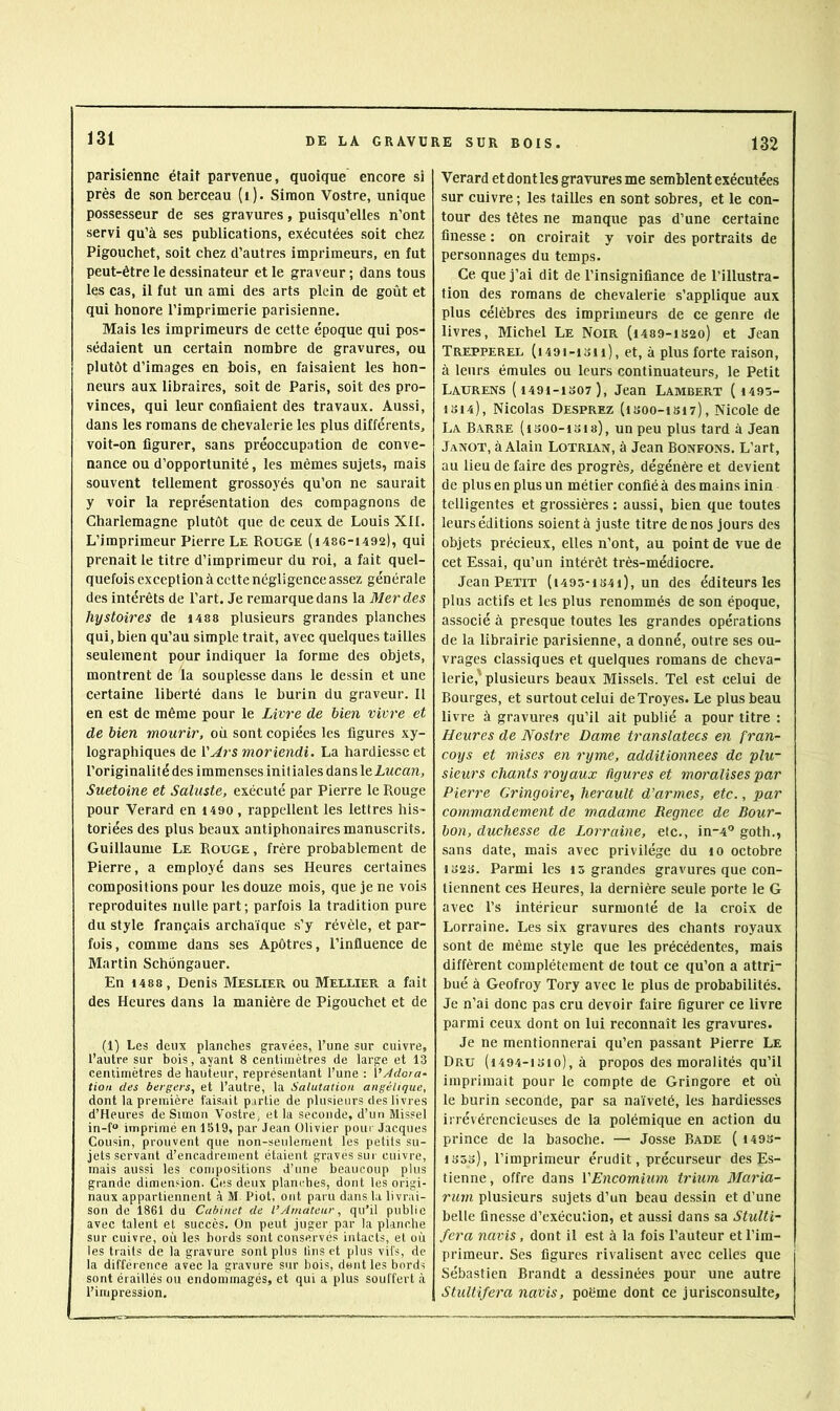 parisienne était parvenue, quoique encore si près de son berceau (i). Simon Vostre, unique possesseur de ses gravures, puisqu’elles n’ont servi qu’à ses publications, exécutées soit chez Pigouchet, soit chez d’autres imprimeurs, en fut peut-être le dessinateur et le graveur ; dans tous les cas, il fut un ami des arts plein de goût et qui honore l’imprimerie parisienne. Mais les imprimeurs de cette époque qui pos- sédaient un certain nombre de gravures, ou plutôt d’images en bois, en faisaient les hon- neurs aux libraires, soit de Paris, soit des pro- vinces, qui leur confiaient des travaux. Aussi, dans les romans de chevalerie les plus différents, voit-on figurer, sans préoccupation de conve- nance ou d’opportunité, les mêmes sujets, mais souvent tellement grossoyés qu’on ne saurait y voir la représentation des compagnons de Charlemagne plutôt que de ceux de Louis XII. L’imprimeur Pierre Le Rouge (i486-1492), qui prenait le titre d’imprimeur du roi, a fait quel- quefois exception à cette négligence assez générale des intérêts de l’art. Je remarque dans la Merdes hystoires de 1488 plusieurs grandes planches qui, bien qu’au simple trait, avec quelques tailles seulement pour indiquer la forme des objets, montrent de la souplesse dans le dessin et une certaine liberté dans le burin du graveur. Il en est de même pour le Livre de bien vivre et de bien mourir, où sont copiées les figures xy- lographiques de i'Jrs moriendi. La hardiesse et l’originalité des immenses init iales dans leLucan, Suetoine et Saluste, exécuté par Pierre le Rouge pour Verard en i490 , rappellent les lettres his- toriées des plus beaux antiphonaires manuscrits. Guillaume Le Rouge , frère probablement de Pierre, a employé dans ses Heures certaines compositions pour les douze mois, que je ne vois reproduites nulle part; parfois la tradition pure du style français archaïque s’y révèle, et par- fois, comme dans ses Apôtres, l’influence de Martin Schôngauer. En 1488 , Denis Meslier ou Mellier a fait des Heures dans la manière de Pigouchet et de (1) Les deux planches gravées, l’une sur cuivre, l’autre sur bois, ayant 8 centimètres de large et 13 centimètres de hauteur, représentant l’une : VAdota- tioii des bergers, et l’autre, la Salutation angélique, dont la première taisait partie de plusieurs des livres d’Heures de Simon Vostre, et la seconde, d’un Missel in-f imprimé en 1519, par Jean Olivier pour Jacques Cousin, prouvent que non-seulement les petits su- jets servant d’encadrement étaient gravés sur cuivre, mais aussi les compositions d’une beaucoup plus grande dimension. Ces deux planches, dont les origi- naux appartiennent à M Piot, ont paru dans la livrai- son de 1861 du Cabinet de l’Amateur, qu’il publie avec talent et succès. On peut juger par la planche sur cuivre, où les bords sont conservés intacts, et où les traits de la gravure sont plus lins et plus vifs, de la différence avec la gravure sur bois, dent les bords sont éraillés ou endommagés, et qui a plus souffert à l’impression. Verard et dont les gravures me semblent exécutées sur cuivre ; les tailles en sont sobres, et le con- tour des têtes ne manque pas d’une certaine finesse : on croirait y voir des portraits de personnages du temps. Ce que j’ai dit de l’insignifiance de l’illustra- tion des romans de chevalerie s’applique aux plus célèbres des imprimeurs de ce genre de livres, Michel Le Noir (i489-ib2o) et Jean Trepperel (i49t-ioii), et, à plus forte raison, à leurs émules ou leurs continuateurs, le Petit Laurens ( 449i-1o07), Jean Lambert ( i495- 1S14), Nicolas Desprez (isoo-isi?), Nicole de La Barre (isoo-isis), un peu plus tard à Jean Janot, à Alain Lotrian, à Jean Bonfons. L’art, au lieu de faire des progrès, dégénère et devient de plus en plus un métier confié à des mains inin telligentes et grossières : aussi, bien que toutes leurs éditions soient à juste titre de nos jours des objets précieux, elles n’ont, au point de vue de cet Essai, qu’un intérêt très-médiocre. Jean Petit (i493-ib4i), un des éditeurs les plus actifs et les plus renommés de son époque, associé à presque toutes les grandes opérations de la librairie parisienne, a donné, outre ses ou- vrages classiques et quelques romans de cheva- lerie,' plusieurs beaux Mis.sels. Tel est celui de Bourges, et surtout celui deTroyes. Le plus beau livre à gravures qu’il ait publié a pour titre : Heures de Nostre Dame translatées en fran- coys et mises en ryme, additionnées de plu- sieurs chants royaux figures et moralises par Pierre Cringoire, herault d’armes, etc., par commandement de madame Regnee de Bour- bon, duchesse de Lorraine, etc., in-4'* goth., sans date, mais avec privilège du lo octobre 1823. Parmi les 15 grandes gravures que con- tiennent ces Heures, la dernière seule porte le G avec l’s intérieur surmonté de la croix de Lorraine. Les six gravures des chants royaux sont de même style que les précédentes, mais différent complètement de tout ce qu’on a attri- bué à Geofroy Tory avec le plus de probabilités. Je n’ai donc pas cru devoir faire figurer ce livre parmi ceux dont on lui reconnaît les gravures. Je ne mentionnerai qu’en passant Pierre Le Dru (i494-isio), à propos des moralités qu’il imprimait pour le compte de Gringore et où le burin seconde, par sa naïveté, les hardiesses irrévérencieuses de la polémique en action du prince de la basoche. — Josse Bade { 1493- 1353), l’imprimeur érudit, précurseur des Es- tienne, offre dans VEncomium trium Blaria- rum plusieurs sujets d’un beau dessin et d’une belle finesse d’exécution, et aussi dans sa Stulti- fera navis, dont il est à la fois l’auteur et l’im- primeur. Ses figures rivalisent avec celles que Sébastien Brandt a dessinées pour une autre Stultifei'a navis, poème dont ce jurisconsulte.