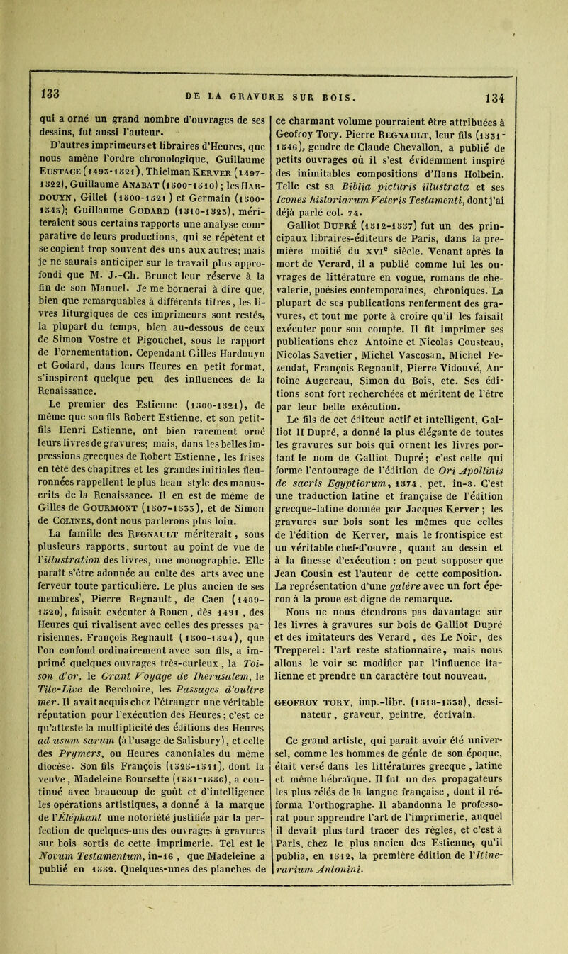 qui a orné un grand nombre d’ouvrages de ses dessins, fut aussi l’auteur. D’autres imprimeurs et libraires d’Heures, que nous amène l’ordre chronologique, Guillaume Eusta CE ( 14 95-1 s 2 0, Thielma n Ker VER ( 14 97- 1S22), Guillaume Anabat (isoo-isio) ; IcsHar- DOUYN, Gillet (i80o-iS2< ) et Germain (isoo- 1845); Guillaume Godard (isio-i825), méri- teraient sous certains rapports une analyse com- parative de leurs productions, qui se répètent et se copient trop souvent des uns aux autres; mais je ne saurais anticiper sur le travail plus appro- fondi que M. J.-Ch. Brunet leur réserve à la fin de son Manuel. Je me bornerai à dire que, bien que remarquables à différents titres, les li- vres liturgiques de ces imprimeurs sont restés, la plupart du temps, bien au-dessous de ceux de Simon Vostre et Pigouchet, sous le rapport de l’ornementation. Cependant Gilles Hardouyn et Godard, dans leurs Heures en petit format, s’inspirent quelque peu des influences de la Renaissance. Le premier des Estienne (i300-i82i), de même que son fils Robert Estienne, et son petit- fils Henri Estienne, ont bien rarement orné leurs livres de gravures; mais, dans les belles im- pressions grecques de Robert Estienne, les frises en tête des chapitres et les grandes initiales fleu- ronnées rappellent le plus beau style des manus- crits de la Renaissance. Il en est de même de Gilles de Gourmont (isot-isss), et de Simon de CoLiNES, dont nous parlerons plus loin. La famille des Régnault mériterait, sous plusieurs rapports, surtout au point de vue de l'illustration des livres, une monographie. Elle paraît s’être adonnée au culte des arts avec une ferveur toute particulière. Le plus ancien de ses membres', Pierre Régnault, de Caen (i489- i82o), faisait exécuter à Rouen, dès i49i , des Heures qui rivalisent avec celles des presses pa- risiennes. François Régnault [1800-1824), que l’on confond ordinairement avec son fils, a im- primé quelques ouvrages très-curieux , la l'oi- son d'or, le Grant Vo%jage de ïherusalem, le Tite-Live de Berohoire, les Passages d’oultre mer. Il avait acquis chez l’étranger une véritable réputation pour l’exécution des Heures ; c’est ce qu’atteste la multiplicité des éditions des Heures ad usum sarum (àl’usage de Salisbury), et celle des Prymers, ou Heures canoniales du même diocèse. Son fils François (i328-i34i), dont la veuVe, Madeleine Boursette (issi-isse), a con- tinué avec beaucoup de goût et d’intelligence les opérations artistiques, a donné à la marque de l'Éléphant une notoriété justifiée par la per- fection de quelques-uns des ouvrages à gravures sur bois sortis de cette imprimerie. Tel est le Novum Testamentum, in-ie , que Madeleine a publié en i8S2. Quelques-unes des planches de ce charmant volume pourraient être attribuées à Geofroy Tory. Pierre Régnault, leur fils (i83i- 1846), gendre de Claude Chevallon, a publié de petits ouvrages où il s’est évidemment inspiré des inimitables compositions d’Hans Holbein. Telle est sa Bïblia picturis illustrata et ses Icônes historiarum Feteris Testamenti, dont j’ai déjà parlé col. 74. Galliot DuprÉ (i812-is37) fut un des prin- cipaux libraires-éditeurs de Paris, dans la pre- mière moitié du xvi® siècle. Venant après la mort de Verard, il a publié comme lui les ou- vrages de littérature en vogue, romans de che- valerie, poésies contemporaines, chroniques. La plupart de ses publications renferment des gra- vures, et tout me porte à croire qu’il les faisait exécuter pour sou compte. Il fit imprimer ses publications chez Antoine et Nicolas Cousteau, Nicolas Savetier, Michel Vascosan, Michel Fe- zendat, François Régnault, Pierre Vidouvé, An- toine Augereau, Simon du Bois, etc. Ses édi- tions sont fort recherchées et méritent de l’être par leur belle exécution. Le fils de cet éditeur actif et intelligent, Gal- liot H Dupré, a donné la plus élégante de toutes les gravures sur bois qui ornent les livres por- tant le nom de Galliot Dupré; c’est celle qui forme l’entourage de l’édition de Ori Apollinis de sacris Egyptiorum., 1S74, pet. in-s. C’est une traduction latine et française de l’édition grecque-latine donnée par Jacques Kerver ; les gravures sur bois sont les mêmes que celles de l’édition de Kerver, mais le frontispice est un véritable chef-d’œuvre, quant au dessin et à la finesse d’exécution : on peut supposer que Jean Cousin est l’auteur de cette composition. La représentation d’une galère avec un fort épe- ron à la proue est digne de remarque. Nous ne nous étendrons pas davantage sur les livres à gravures sur bois de Galliot Dupré et des imitateurs des Verard , des Le Noir, des Trepperel: l’art reste stationnaire, mais nous allons le voir se modifier par l’influence ita- lienne et prendre un caractère tout nouveau. GEOFROY TORY, imp.-libr. (1818-1338), dessi- nateur , graveur, peintre, écrivain. Ce grand artiste, qui paraît avoir été univer- sel, comme les hommes de génie de son époque, était versé dans les littératures grecque , latine et même hébraïque. Il fut un des propagateurs les plus zélés de la langue française, dont il ré- forma l’orthographe. Il abandonna le professo- rat pour apprendre l’art de l’imprimerie, auquel il devait plus tard tracer des règles, et c’est à Paris, chez le plus ancien des Estienne, qu’il publia, en isi2, la première édition de l'Itine- rariicm Antonini.