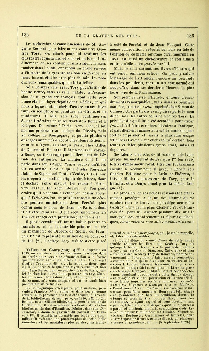 135 Les recherches si consciencieuses de M. Au- guste Bernard pour faire mieux connaître Geo- froy Tory; ses efforts pour lui restituer les œuvres d’art que la modestie de cet artiste et l’in- différence de ses contemporains avaient laissées tomber dans l’oubli, ont rendu un grand service à l’histoire de la gravure sur bols en France, en nous faisant étudier avec plus de soin les pro- ductions remarquables qu’on lui attribue. Né à Bourges vers i48S, Tory put s’initier de bonne heure, dans sa ville natale, à l’expan- sion de ce grand art français dont cette pro- vince était le foyer depuis deux siècles, et qui nous a légué tant de chefs-d’œuvre en architec- ture, en sculpture, en peinture, en vitraux et en miniatures. Il alla, vers isos, continuer ses études littéraires et celles d’artiste à Rome et à Bologne. De retour à Paris, vers isos, il fut nommé professeur au collège du Plessis, puis au collège de Bourgogne , et publia plusieurs ouvrages imprimés d’abord chez Henri Estienne, ensuite à Lyon, et enfin, à Paris, chez Gilles de Gourmont. En ii>i6, il fit un nouveau voyage à Rome, où il s’occupa particulièrement de l’é- tude des antiquités. La manière dont il en parle dans son Champ fleury prouve qu’il les vit en artiste. C’est là qu’il étudia l’ouvrage italien de Sigismond Fanti (Venise, isi4), sur les proportions mathématiques des lettres, dont il déclare s’être inspiré. De retour à Paris, vers 1B18, il fut reçu libraire, et l’on peut croire qu’il s’adonna à l’étude du dessin appli- qué à Y illustration, d’après les conseils du célè- bre peintre miniaturiste Jean Perréal, plus connu sous le nom de Jean de Paris et dont il dit être l’ami (i). Il fut reçu imprimeur en 1S29 et exerça cette profession jusqu’en iS58. Il paraît certain qu’il fut un habile peintre en miniature, et, si l’admirable peinture en tête du manuscrit de Diodore de Sicile, où Fran- çois I®*^ est représenté au milieu de sa cour, est de lui (2), Geofroy Tory mérite d’être placé (1) Dans son Champ fleury, qu’il a imprimé en 1529, on voit deux ligures humaines dessinées dans un cercle pour servir de démonstration à la forme que devraient avoir les lettres I et K. A ce sujet Geofroy Tory nous dit; « ... la sequente figure que iay faicte après celle que ung myen seigneur et bon ami, lean Perreal, autrement dict lean de Paris, var- ie! de chambre et excellent painctre des roys Char- les huiliesme, Louis douziesme, et François premier de ce nom, m’a communiquée et baillee moult bien pourtraicte de sa main. » (2) Ce magnifique exemplaire petit in-folio, pré- senté à François I®” et conservé dans son ancienne reliure toute parsemée des F, a été adjugé, à la vente de la bibliothèque de mon père, en 1810, à M. J.-Cli. Brunet, notre célèbre bibliographe, pour la somme de 1,300 francs. Il est maintenant en Ecosse dans la bi- bliothèque du duc d’Hamilton. Dibdin, dans son De- cameron, a donné la gravure du portrait de Fran- çois !«*', Il serait bien désirable que M. le duc d’Ha- milton fît exécuter une photographie de cette belle miniature et des miniatures plus petites, particuliè- à côté de Perréal et de Jean Fouquet. Cette même composition, exécutée sur bois en tête de l’édition de ce même ouvrage qu’il imprima en 1333, est aussi un chef-d’œuvre et l’on aime à croire qu'elle a été gravée par lui. Mais ce sont surtout ses livres d’Heures qui ont rendu son nom célèbre. On peut y suivre le passage de l’art ancien, encore un peu rude dans les premières, vers un art transformé qui nous offre, dans ses dernières Heures, le plus beau type de la Renaissance. Son premier livre d’Heures, entouré d’enca- drements remarquables, mais dans sa première manière, parut en 1S23, imprimé chez Simon de Colines. Une partie des exemplaires porte le nom de celui-ci, les autres celui de Geofroy Tory. Le privilège dit qu’il lui a été accordé « pour avoir faict et fait faire certaines histoires à l’antique, et pareillement aucunes autres à la moderne pour icelles imprimer et servir à plusieurs usages d’Heures et avoir à cet effet vacqué certain long temps et faict plusieurs grans frais, mises et dépensés. » Ses talents d’artiste, de littérateur et de typo- graphe lui méritèrent de François I®® (en 1329) le titre d’imprimeur royal, titre qui fut transmis ensuite à Néobar pour le grec, à Robert et à Charles Estienne pour le latin et l’hébreu, à Olivier Mallard, successeur de Tory, pour le français, et à Denys Janot pour la même lan- gue (i). La propriété de ses belles créations fut effica- cement protégée. A la, fin des Heures du 20 octobre iS3i se trouve un privilège accordé à Geofroy Tory par le pape Clément Vil et Fran- çois I®®, pour lui assurer pendant dix ans le monopole des encadrements et figures quelcon- ques, coronamenta cum suis omnibus aliis qui- rement celle des ichthyophages, qui, je me le rappelle, était des plus admirables. (1) Le privilège du Champ fleury de cette année semble résumer les titres que Geofroy Tory n’a qu’imparfaitement transmis à la postérité « Fran- « çoys, par la grâce de Dieu, etc. Notre cher et bien « ame maistre Geofroy Tory de Bourges, libraire de- « mourant a Paris, nous a faict dire et remonstrer « comme pour toujours divulguer, accroistre et de- « corer la Langue latine et françoise, il a puis cer- « tain temps ença faict et compose un Livre en prose « en langaige François, intitulé. Lart et science, etc.. « nous suppliant et requérante cette fin luy donner « et ottroyer Privilège, permission et licence d’icel- « luy Livre imprimer ou faire imprimer : ensemble « certaines Vignettes a Lantique et a la Moderne. « Pareillement Frises, Bordeures, Coronemens et F.n- « trelas, pour faire imprimer Heures en telz usages « et grandeurs que bon lui semblera, durant le « temps et terme de Dix ans, etc. Savoir vous fai- « sons que ayant regard et considérations aux « peines, labeurs, Iraiz et despens qu’il lui a convenu « porter et soustenir, tant a la composition dudit Li- « vre, que pour la taille desdites Histoires, Vignettes, « Frises, Bordeures, Coronemens et Entrelas, pour « faire imprimer Heures, comme dit est, en plusieurs « usages et grandeurs, etc... » (5 septembre 1529.)