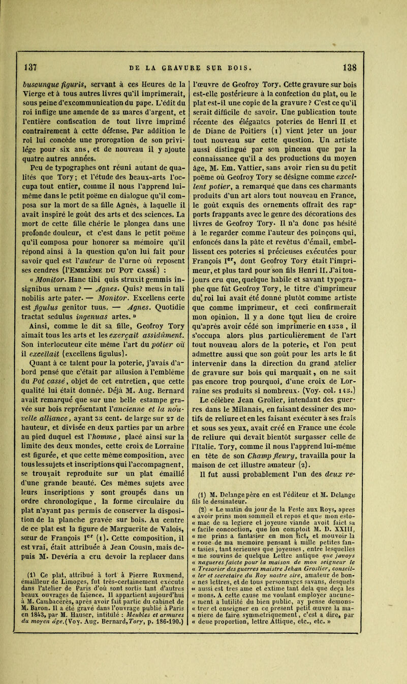 buscunqm figuris, servant à ces Heures de la Vierge et à tous autres livres qu'il imprimerait, sous peine d’excommunication du pape. L’édit du roi inflige une amende de 2S marcs d’argent, et l’entière confiscation de tout livre imprimé contrairement à cette défense. Par addition le roi lui concède une prorogation de son privi- lège pour six ans, et de nouveau il y ajoute quatre autres années. Peu de typographes ont réuni autant de qua- lités que Tory ; et l’étude des beaux-arts l’oc- cupa tout entier, comme il nous l’apprend lui- même dans le petit poëme en dialogue qu’il com- posa sur la mort de sa fille Agnès, à laquelle il avait inspiré le goût des arts et des sciences. La mort de cette fille chérie le plongea dans une profonde douleur, et c’est dans le petit poëme qu’il composa pour honorer sa mémoire qu’il répond ainsi à la question qu’on lui fait pour savoir quel est l'auteur de l’urne où reposent ses cendres (I’EmblÈme du Pot casse) : « Monitor. Hanc tibi quis struxit gemmis in- signibus urnam ? — Agnes- Quis? meus in tali nobilis arte pater. — Monitor. Excellens certe est flgulus genitor tuus. — Agnes. Quotidie tractat sedulus ingenuas artes. » Ainsi, comme le dit sa fille, Geofroy Tory aimait tous les arts et les exerçait assidûment. Son interlocuteur cite même l’art du 'potier où il excellait (excellens figulus). Quant à ce talent pour la poterie, j’avais d’a- bord pensé que c’était par allusion à l’emblème du Pot cassé, objet de cet entretien, que cette qualité lui était donnée. Déjà M. Aug. Bernard avait remarqué que sur une belle estampe gra- vée sur bois représentant l'ancienne et la nou- velle alliance, ayant ss cent, de large sur 27 de hauteur, et divisée en deux parties par un arbre au pied duquel est l'homme, placé ainsi sur la limite des deux mondes, cette croix de Lorraine est figurée, et que cette même composition, avec tous les sujets et inscriptions qui l’accompagnent, se trouvait reproduite sur un plat émaillé d’une grande beauté. Ces mêmes sujets avec leurs inscriptions y sont groupés dans un ordre chronologique, la forme circulaire du plat n’ayant pas permis de conserver la disposi- tion de la planche gravée sur bois. Au centre de ce plat est la figure de Marguerite de Valois, sœur de François 1®“' (i). Cette composition, il est vrai, était attribuée à Jean Cousin, mais de- puis M. Devéria a cru devoir la replacer dans (Il Ce plat, attribué à tort à Pierre Ruxmend, éniailleur de Limoges, fut très-certainement exécuté dans l’atelier de Paris d’où sont sortis tant d’autres beaux ouvrages de faïence. Il appartient aujourd’hui à M. Cambacérès, après avoir fait partie du cabinet de M. Baron. Il a été gravé dans l’ouvrage publié à Paris en 1843, par M. Hauser, intitulé : Meubles et armures du moyen dge.{VoY. Aug. Bernard,Tor/, p. 186-190.) l’œuvre de Geofroy Tory. Cette gravure sur bois est-elle postérieure à la confection du plat, ou le plat est-il une copie de la gravure î C’est ce qu’il serait difficile de savoir. Une publication toute récente des élégantes poteries de Henri II et de Diane de Poitiers (1) vient jeter un jour tout nouveau sur cette question. Un artiste aussi distingué par son pinceau que par la connaissance qu’il a des productions du moyen âge, M- Em. Vattier, sans avoir rien su du petit poëme où Geofroy Tory se désigne comme excel- lent potier, a remarqué que dans ces charmants produits d’un art alors tout nouveau en France, le goût exquis des ornements offrait des rap- ports frappants avec le genre des décorations des livres de Geofroy Tory. Il n’a donc pas hésité à le regarder comme l’auteur des poinçons qui, enfoncés dans la pâte et revêtus d’émail, embel- lissent ces poteries si précieuses exécutées pour François I®*', dont Geofroy Tory était l’impri- meur, et plus tard pour son fils Henri IL J’ai tou- jours cru que, quelque habile et savant typogra- phe que fût Geofroy Tory, le titre d’imprimeur du’ roi lui avait été donné plutôt comme artiste que comme imprimeur, et ceci confirmerait mon opinion. 11 y a donc tqut lieu de croire qu’aprês avoir cédé son imprimerie en IS58 , il s’occupa alors plus particulièrement de l’art tout nouveau alors de la poterie, et l’on peut admettre aussi que son goût pour les arts le fit intervenir dans la direction du grand atelier de gravure sur bois qui marquait, on ne sait pas encore trop pourquoi, d’une croix de Lor- raine ses produits si nombreux. (Voy- col. i4s.) Le célèbre Jean Grolier, intendant des guer- res dans le Milanais, en faisant dessiner des mo- tifs de reliure et en les faisant exécuter à ses frais et sous ses yeux, avait créé en France une école de reliure qui devait bientôt surpasser celle de l’Italie. Tory, comme il nous l’apprend lui-même en tête de son Champ fleury, travailla pour la maison de cet illustre amateur (2). Il fut aussi probablement l’un des deux re- (1) M. Delangepère en est l’éditeur et M. Delange fils le dessinateur. (2) « Le matin du jour de la Feste aux Roys, apres « avoir prins mou sommeil et repos et que mon esto- « mac de sa legiere et joyeuse viande avoit faict sa « facile concoction, que Ion comptoit M. D. XXIII, « me prins a fantasier en mon tict, et mouvoir la « roue de ma mémoire pensant à mille petites fan- « tasies, tant serieuses que joyeuses, entre lesquelles « me souvins de quelque Lettre antique que javoys « nagueres faicte pour la maison de mon seigneur le « Trésorier des guerres maistre Jehan Groslier, conseil- « 1er et secrétaire du Roy nostre sire, amateur de bon- « nés lettres, et de tous personnages savans, desquels « aussi est très ame et extime tant delà que deçà les « mons. A cette cause me voulant employer aucune- « ment a lutilité du bien public, ay pense demons- « trer et enseigner en ce présent petit œuvre la ma- « niere de faire symmetriquement, c’est a dire, par « deue proportion, lettre Attique, etc., etc. »