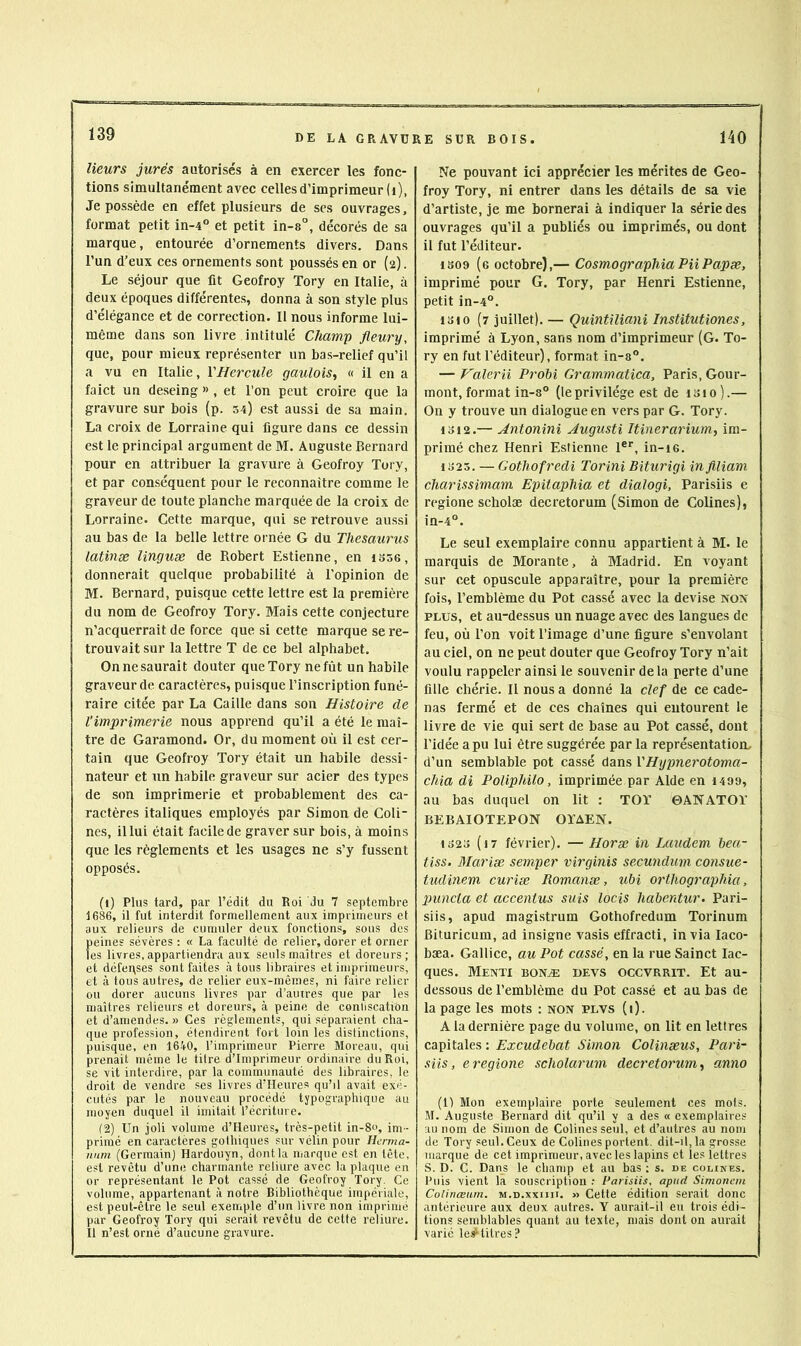 Heurs jurés autorisés à en exercer les fonc- tions simultanément avec cellesd’imprimeur (i), dépossédé en effet plusieurs de scs ouvrages, format petit in-4° et petit in-8°, décorés de sa marque, entourée d’ornements divers. Dans l’un d’eux ces ornements sont poussés en or (2). Le séjour que fit Geofroy Tory en Italie, à deux époques différentes, donna à son style plus d’élégance et de correction. Il nous informe lui- même dans son livre intitulé Champ fleury, que, pour mieux représenter un bas-relief qu’il a vu en Italie, VHercule gaulois^ « il en a faict un deseing » , et l’on peut croire que la gravure sur bois (p. 54) est aussi de sa main. La croix de Lorraine qui figure dans ce dessin est le principal argument de M. Auguste Bernard pour en attribuer la gravure à Geofroy Tory, et par conséquent pour le reconnaître comme le graveur de toute planche marquée de la croix de Lorraine. Cette marque, qui se retrouve aussi au bas de la belle lettre ornée G du Thésaurus latinee linguæ de Robert Estienne, en iS36, donnerait quelque probabilité à l’opinion de M. Bernard, puisque cette lettre est la première du nom de Geofroy Tory. Mais cette conjecture n’acquerrait de force que si cette marque se re- trouvait sur la lettre T de ce bel alphabet. On ne saurait douter que Tory ne fût un habile graveur de caractères, puisque l’inscription funé- raire citée par La Caille dans son Histoire de l’imprimerie nous apprend qu’il a été le maî- tre de Garamond. Or, du moment où il est cer- tain que Geofroy Tory était un habile dessi- nateur et un habile graveur sur acier des types de son imprimerie et probablement des ca- ractères italiques employés par Simon de Coli- nes, il lui était facile de graver sur bois, à moins que les règlements et les usages ne s’y fussent opposés. (1) Plus tard, par l’édit du Roi du 7 septembre 1686, il fut interdit formellement aux imprimeurs et aux relieurs de cumuler deux fonctions, sous des peines sévères : « La faculté de relier, dorer et orner les livres,appartiendra aux seuls maîtres et doreurs; et défenses sont faites à tous libraires et imprimeurs, et à tous autres, de relier eux-mêmes, ni faire relier ou dorer aucuns livres par d’auires que par les maîtres relieurs et doreurs, à peine de conliscation et d’amendes. » Ces règlements, qui séparaient cha- que profession, étendirent fort loin les distinctions, puisque, en 1640, l’imprimeur Pierre Moreau, qui prenait même le titre d’imprimeur ordinaire du Roi, se vit interdire, par la communauté des libraires, le droit de vendre ses livres d’Heures qu’il avait exé- cutés par le nouveau procédé typographique au moyen duquel il imitait l’écriture. (2) Un joli volume d’Heures, très-petit in-8«, im - primé en caractères gothiques sur vélin pour Ilerma- num (Germainj Hardouyn, dont la marque est en tête, est revêtu d’une charmante reliure avec la plaque en or représentant le Pot cassé de Geofroy Tory. Ce volume, appartenant à notre Bibliothèque impériale, est peut-être le seul exemple d’im livre non imprimé par Geofroy Tory qui serait revêtu de cette reliure. Il n’est orné d’aucune gravure. Ne pouvant ici apprécier les mérites de Geo- froy Tory, ni entrer dans les détails de sa vie d’artiste, je me bornerai à indiquer la série des ouvrages qu’il a publiés ou imprimés, ou dont il fut l’éditeur. 1S09 (e octobre),— CosmographiaPiiPapæ, imprimé pour G. Tory, par Henri Estienne, petit in-4°. loi O (7 juillet). — Quintiliani Institutiones, imprimé à Lyon, sans nom d’imprimeur (G. To- ry en fut l’éditeur), format in-a°. — Valerii Prohi Grammatica, Paris, Gour- mont, format in-8° (leprivilège est de isio).— On y trouve un dialogue en vers par G. Tory. 1312.— Antonini Augusti Itinerarium, im- primé chez Henri Estienne 1', in-i6. 1323. — Gothofredi Torini Biturigi in filiam charissimam Epitaphia et dialogi, Parisiis e regione scholæ decretorum (Simon de Colines), in-4°. Le seul exemplaire connu appartient à M. le marquis de Morante, à Madrid. En voyant sur cet opuscule apparaître, pour la première fois, l’emblème du Pot cassé avec la devise non PLUS, et au-dessus un nuage avec des langues de feu, où l’on voit l’image d’une figure s’envolant au ciel, on ne peut douter que Geofroy Tory n’ait voulu rappeler ainsi le souvenir de la perte d’une fille chérie. Il nous a donné la clef de ce cade- nas fermé et de ces chaînes qui entourent le livre de vie qui sert de base au Pot cassé, dont l’idée a pu lui être suggérée par la représentation, d’un semblable pot cassé dans VHypnerotoma- chia di Poliphilo, imprimée par Aide en 1499, au bas duquel on lit : TOT 0ANATOT BEBAIOTEPON OÏAEN. 1323 (i7 février). — Horæ in Laudem bea- tiss. Mariæ semper virginis secundum consue- tudinem curiæ Romanæ, ubi orthographia, inincta et accenius suis locis habentur. Pari- siis, apud magi.strum Gothofredum Torinum Bituricum, ad insigne vasis effracti, in via laco- bæa. Gallice, au Pot cassé, en la rue Sainct lac- ques. Menti bonæ deys occvrrit. Et au- dessous de l’emblème du Pot cassé et au bas de la page les mots ; non plvs (i)- A la dernière page du volume, on lit en lettres capitales : Excudebat Simon Colinæus, Pari- siis, e regione scholarum decretorum anno (1) Mon exemplaire porte seulement ces mots. M. Auguste Bernard dit qu’il y a des « exemplaires au nom de Simon de Colines seul, et d’autres au nom de Tory seul. Ceux de Colines portent. dit-il,la grosse marque de cet imprimeur, avec les lapins et les lettres S. D. C. Dans le champ et au bas ; s. de colines. Puis vient la souscription ; Paiisiis, apud Simonan Colinœum. m.d.xxiiii. » Cette édition serait donc antérieure aux deux autres. Y aurait-il eu trois édi- tions semblables quant au texte, niais dont on aurait varié les^titres?