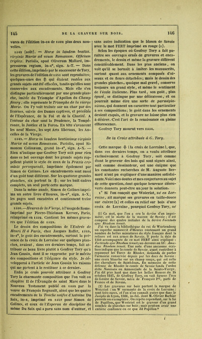 vures de l’édition in-ie de iS22 plus deux nou- velles. 1S42 (août). — Horx in laudem beatiss. virqinis Mariæ ad usum Romanum. Offtcium triplex. Parisiis, apud Oliverum Mallard, im- pressorem regiuni, in-4“, sign. A-T. — Dans cette édition, imprimée par le successeur de Tory, les gravures de l’édition de 1S51 sont reproduites; quelques-unes des 4- Qui étaient restées aux grands sujets ontété effacées, tandis qu’elles sont conservées aux encadrements. Mais elle s’en distingue particulièrement par une grande plan- che, imitée du Triomphe d’Apollon du Champ fleiirij ; elle représente le Triomphe de la vierge Marie. On l’y voit traînée sur un char par des licornes, suivie des Dames captives, et précédée de l’Espérance, de la Foi et de la Charité. A l’entour du char sont la Prudence, la Tempé- rance, la Justice et la Force. En tête s’avancent les neuf Muses, les sept Arts libéraux, les An- celles de la Vierge. 1S45.— Horæ in laudem beatissimæ virginis Mariæ ad usum Romanum. Parisiis, apud Si- monem Colinæum, grand in-4°, sign. A-X. — Rien n’indique que Geofroy Tory soit pour rien dans ce bel ouvrage dont les grands sujets rap- pellent plutôt te style de ceux de la Praxis cri- minis persequendi, imprimée également par Simon de Colines. Les encadrements sont aussi d’un goût tout différent. Sur les quatorze grandes planches, six portent la 4-; sur les huit cadres complets, un seul porte cette marque. Dans la même année, Simon de Colines impri- ma un autre livre d’Heures, in-s”, sign. A-X; les pages sont encadrées et contiennent treize grands sujets. 1B B 0.—Heures de la Vierge, kV usage de Rome. Imprimé par Pierre-Thielman Kerver, Paris; réimprimé en 1BB2. Contient les mêmes gravu- res que l’édition de 1S29. Le dessin des compositions de l’Entrée de Henri II à Paris, chez Jacques Roffet, isîa, in-4°, le goût des encadrements, surtout la pré- sence de la croix de Lorraine sur quelques plan- ches, avaient, dans ces derniers temps, fait at- tribuer ce beau livre plutôt à Geofroy Tory qu’à Jean Cousin, dont il se rapproche par le mérite des compositions et l’élégance du style. Je dé- velopperai à l’article de Jean Cousin les raisons qui me portent à le restituer à ce dernier. Enfin je crois pouvoir attribuer à Geofroy Tory la charmante composition que l’on voit au chapitre II de l’Évangile de saint Marc dans le Nouveau Testament publié en ibb2 par la veuve de François Régnault, ainsi que les quatre encadrements de la Touche naifve à'kntome. Du Saix, in-4, imprimé en iS57 pour Simon de Colines, et ceux de YEsperon de discipline du même Du Saix qui a paru sans nom d’auteur, et sans autre indication que le blason de Savoie avec le mot FERT imprimé en rouge (i ). Selon les époques où Geofroy Tory a fait pa- raître ses ouvrages ornés de gravures et enca- drements, le dessin et même la gravure différent considérablement. Dans les plus anciens, on voit qu’il se bornait à imiter- les manuscrits, surtout quant aux ornements composés d’oi- seaux et de fleurs détachées; mais le dessin des grandes planches, quoique mal gravé, conserve toujours un grand style, et même le sentiment de l’école italienne. Plus tard, son goût, plus épuré, .se distingue par une délicatesse, et on pourrait même dire une sorte de parmégia- nisme, qui donnent un caractère tout particulier à ses compositions ; le goût dans les ornements devient exquis, et la gravure ne laisse plus rien à désirer. C’est l’art de la renai.ssance en pleine efflorescence. Geofroy Tory mourut vers ibs4. De la Croix attribuée à G. Tory, Cette marque 4- ( la croix de Lorraine ), que, dans ces derniers temps, on a voulu attribuer exclusivement à Geofroy Tory, soit comme étant le graveur des bois qui sont signés ainsi, soit comme dessinateur, est une énigme que les constantes recherches de M. Auguste Rer- nard n’ont pu expliquer d’une manière satisfai- sante. Voici mes doutes et mes conjectures au sujet de cette question, dont quelque heureuse décou- verte donnera peut-être un jour la solution. 1° Si l’on conçoit que Woieriot, né en Lor- raine , ait marqué ses gravures en taille-douce sur cuivre (2) et celles en relief sur bois d’une croix de Lorraine, pourquoi Geofroy Tory, né (1) Ce mot, que l’on a cru la devise d’un impri- meur, est le mono de la maison de Savoie ; il est composé des quatre initiales de la devise Forutudo ejus Rhoduin tenait. .l’ai vu dans la bibliothèque du roi de Wurtemberg un superbe manuscrit d’Heures contenant un grand nombre de belles miniatures du style français dont la reliure est aux armes de Savoie. Il porte la date de 1310 accompagnée de ce mot FERT ainsi expliqué : Fortitudo ejus Rhodum fe?nnfy au-dessous on lit : Ama- deus Rhodum tenait. Une note d’une ancienne écri- ture indique que le comte de Savoie, ayant contribué à repousser les Turcs de Rhodes, demanda de porter l’armoirie conservée depuis par les ducs de Savoie; une croix blanche sur un champ rouge, qui est celle des chevaliers de Saint-Jean. En mémoire de cette défense de Rhodes le comte de Savoie fonda l’ordre delta Nunciata ou Annonciade de la Sainte-Vierge. J’ai dit plus haut que dans les belles Heures du 24 octobre 1527, de Ge.ofroy Tory, on voit figurer l’écu de Louise de Savoie, mère de François I^r, parti de France et de Savoie. (2) Les gravures sur bois portant la marque de Woieriot ( un W surmonté de la croix de Lorraine) sont très-rares, et l’on n’en connait guère que dans le Josephe de Lyon, 1566, in-fol. dont M. Olivier Barbier possède un exemplaire. On répète cependant, sur la foi de Papillon, que Woeiriot est le graveur d’un grand nombre de planches sur bois ; mais peut-on avoir une entière confiance en ce que dit Papillon? l
