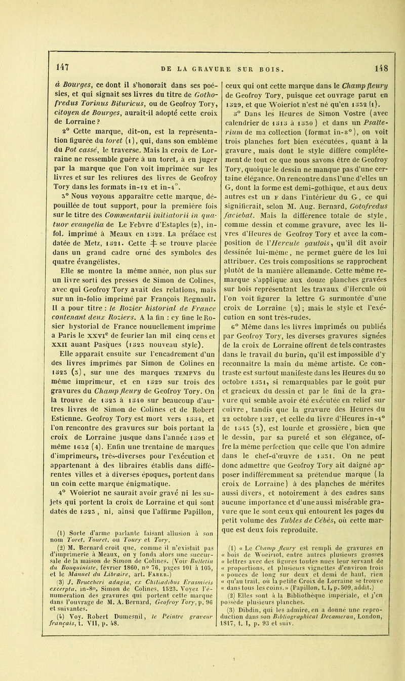 à Bourges, ce dont il s’honorait dans ses poé- sies, et qui signait ses livres du titre de Gotho- fredus Torinus Bituricus, ou de Geofroy Tory, citoyen de Bourges, aurait-il adopté cette croix de Lorraine ? 2“ Cette marque, dit-on, est la représenta- tion figurée du toret (i ), qui, dans son emblème du Pot cassé, le traverse. Mais la croix de Lor- raine ne ressemble guère à un toret, à en juger par la marque que l’on voit imprimée sur les livres et sur les reliures des livres de Geofroy Tory dans les formats in-12 et in-4'’. s® Nous voyons apparaître cette marque, dé- pouillée de tout support, pour la première fois sur le titre des Commentarii initiatorii in qua- tuor evangelia de Le Fcbvre d’Estaples (2), in- fol. imprimé à Meaux en I022. La préface est datée de Metz, iS2i. Cette 4^ se trouve placée dans un grand cadre orné des symboles des quatre évangélistes. Elle se montre la même année, non plus sur un livre sorti des presses de Simon de Colines, avec qui Geofroy Tory avait des relations, mais sur un in-folio imprimé par François Régnault. Il a pour titre : le Rozier historial de France contenant deux Rozier s. A la fin ; cy fine le Ro- sier hystorial de France nouuellement imprime a Paris le xxvi® de feurier lan mil cinq cens et XXII auant Pasques (iS25 nouveau style). Elle apparaît ensuite sur l’encadrement d’un des livres imprimés par Simon de Colines en IS25 (3), sur une des marques tempvs du même imprimeur, et en iS29 sur trois des gravures du Champ fleury de Geofroy Tory. On la trouve de 1323 à iS40 sur beaucoup d’au- tres livres de Simon de Colines et de Robert Estienne. Geofroy Tory est mort vers iss4, et l’on rencontre des gravures sur bois portant la croix de Lorraine jusque dans l’année iS99 et même 1632 {4). Enfin une trentaine de marques d’imprimeurs, très-diverses pour l’exécution et appartenant à des libraires établis dans diffé- rentes villes et à diverses époques, portent dans un coin cette marque énigmatique. 4“ Woieriot ne saurait avoir gravé ni les su- jets qui portent la croix de Lorraine et qui sont datés de io23 , ni, ainsi que l’affirme Papillon, (1) Sorte d’arme parlante faisant .allusion à son nom Toret, Touret, ou Tonry et Tory. (2) M. Bernard croit que, comme il n’existait pas d’imprimerie à Meaux, on y fonda alors une succur- sale de la maison de Simon de Colines. (Voir Bulletin du Bouquiniste, février 1860, n° 76, pages 101 à 105, et le Manuel du Libraire, art. Faber.) (3) J. Bruccheri adagio, ex Chiliadibus Erasrnicis excerpta, in-8‘>, Simon de Colines, 1523. Voyez l’é- numération des gravures qui portent cette marque dans l’ouvrage de M. A. Bernard, Geofroy Tory, et suivantes. (4) Voy. Robert Dumesnil, le Peintre graveur français, t. VII, p. 48. ceux qui ont cette marque dans le Champ fleury de Geofroy Tory, puisque cet ouvrage parut en 1329, et que Woieriot n’est né qu’en I332 (1). 3“ Dans les Heures de Simon Vostre (avec calendrier deisi3ài33o) et dans un Psalte- rium âe ma collection (format in-8°), on voit trois planches fort bien exécutées, quant à la gravure, mais dont le style diffère complète- ment de tout ce que nous savons être de Geofroy Tory, quoique le dessin ne manque pas d’une cer- taine élégance. On rencontre dans l’une d’elles un G, dont la forme est demi-gothique, et aux deux autres est un f dans l’intérieur du G, ce qui signifierait, selon M. Aug. Bernard, Gotofredus faciebat. Mais la différence totale de style, comme dessin et comme gravure, avec les li- vres d’Heures de Geofroy Tory et avec la com- position de VHercule gaulois,, qu’il dit avoir dessinée lui-même, ne permet guère de les lui attribuer. Ces trois compositions se rapprochent plutèt de la manière allemande. Cette même re- marque s’applique aux douze planches gravées sur bois représentant les travaux d’Hercule où l’on voit figurer la lettre G surmontée d’une croix de Lorraine (2); mais le style et l’exé- cution en sont très-rudes. 6“ Même dans les livres imprimés ou publiés par Geofroy Tory, les diverses gravures signées de la croix de Lorraine offrent de tels contrastes dans le travail du burin, qu’il est impossible d’y reconnaître la main du même artiste. Ce con- traste est surtout manifeste dans les Heures du 20 octobre i35i, si remarquables par le goût pur et gracieux du dessin et par le fini de la gra- vure qui semble avoir été exécutée en relief sur cuivre, tandis que la gravure des Heures du 22 octobre is27, et celle du livre d’Heures in-4“ de 1343 (5), est lourde et grossière, bien que le dessin, par sa pureté et son élégance, of- fre la même perfection que celle que l’on admire dans le chef-d’œuvre de 1331. On ne peut donc admettre que Geofroy Tory ait daigné ap- poser indifféremment sa prétendue marque (la croix de Lorraine) à des planches de mérites aussi divers, et notoirement à des cadres sans aucune importance et d’une aussi misérable gra- vure que le sont ceux qui entourent les pages du petit volume des Tables de Cébès, où cette mar- que est deux fois reproduite. (1) « Le Champ fleury est rempli de gravures en « bois de Woeiriot, entre autres plusieurs grosses « lettres avec des ligures toutes nues leur servant de « proportions, et plusieurs vignettes d’environ trois « pouces de long sur deux et demi de haut, rien « qu’au trait, où la petite Croix de Lorraine se trouve « dans tous les coins.» (Papillon, 1.1, p. 509, addit.) (2) F.lles sont à la Bibliothèque impériale, et j’en possède plusieurs planches. (3) Dibdin, qui les admire, en a donné une repro- duction dans son Bibliograpkical üecarneron, London, 1817, t. I, p. 93 et suiv.