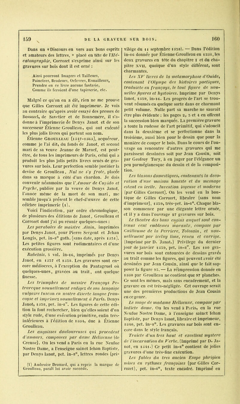 Dans un « Discours en vers aux bons espritz et amateurs des lettres, » placé en tête de r//e- catongraphie, Corrozet s’exprime ainsi sur les gravures sur bois dont il est orné : Ainsi pourront Imagers et Tailleurs, Painctres, Brodeurs, Orfèvres, Esinailleurs, Prendre en ce livre aucune fantasie. Comme ils feroient d’une tapisserie, etc. Malgré ce qu’on en a dit, rien ne me prouve que Gilles Corrozet ait été imprimeur. Je vois au contraire qu’après avoir essayé des presses de Bossozel, de Savetier et de Bonnemère, il s’a- donne à l’imprimerie de Denys Janot et de son successeur Etienne Groulleau, qui ont exécuté les plus jolis livres qui portent son nom. Etienne Groulleau (i347-is63), acquéreur, comme je l’ai dit, du fonds de Janot, et second mari de sa veuve Jeanne de Marnef, est peut- être, de tous les imprimeurs de Paris, celui qui a produit les plus jolis petits livres ornés de gra- vures sur bois. Leur perfection semble justifier la devise de Groulleau, Nul ne s’y frote, placée dans sa marque à côté d’un chardon. Je dois convenir néanmoins que l'Amour de Cupido et Psyché, publiée par la veuve de Denys Janot, l’année même de la mort de son mari, me semble jusqu’à présent le chef-d’œuvre de cette célèbre imprimerie (i). Voici l’indication, par ordre chronologique, de plusieurs des éditions de Janot, Groulleau et Corrozet dont j’ai pu réunir quelques-unes : Les paraboles de maistre Alain, imprimées par Denys Janot, pour Pierre Sergent et Jehan Longis, pet. in-a° goth. (sans date, après i35i). Les petites figures sont rudimentaires et d’une exécution grossière. Rabelais, 5 vol. in-ie, imprimés par Denys Janot, en 1337 et 1358. Les gravures sont en- core médiocres, à l’exception du Pantagruel où quelques-unes, gravées au trait, ont quelque finesse. Les triumplies de messire Françoys Pe- trarcque nouuellement rédigez de son langaige vulgaire tuscan en nostre diserte langue fran- coyse et imprimez nouuellement à Paris. Denys Janot, 1358, pet. in-s. Les figures de cette édi- tion la font rechercher, bien qu’elles soient d’un style rude, d’une exécution primitive, enfin très- inférieures à l’édition de 1334, due à Étienne Groulleau. I.es angoisses douloureuses qui procèdent d’amours, composées par dame Helisenne (de Crenne). On les vend a Paris en la rue Neufue Nostre Dame, a l’enseigne sainct lehan Baptiste, par Denys lanot, pet. in-8°, lettres rondes (pri- (1) Ambroise Drouard, qui a repris la marque de Groulleau, paraît lui avoir succédé. vilége du ii septembre isss). — Dans l’édition in-16 donnée par Étienne Groulleau en i33i,les deux gravures en tête du chapitre i et du cha- pitre XVII, quoique d’un style différent, sont charmantes. Les XV livres de la métamorphosé d’Ouide, contenant l’Olympe des histoires poétiques, traduicte en françoys, le tout figure de nou- uelles figures et hystoires. Imprime par Denys lanot, 1339, in-iG. Les progrès de l’art se trou- vent résumés en quelque sorte dans ce charmant petit volume. Nulle part sa marche ne saurait être plus évidente : les pages 2, 5 et 4 en offrent la succession bien marquée. La première gravure a toute la rudesse de Part primitif, qui s’adoucit dans la deuxième et se perfectionne dans la troisième, aussi bien pour le dessin que pour la manière de couper le bois. Dans le cours de l’ou- vrage on rencontre d’autres gravures qui me paraissent dessinées soit par Jean Cousin, soit par Geofroy Tory, à en juger par l’élégance un peu parmégianesque du dessin et de la composi- tion. Les blasons domestiques, contenantz la déco- ration d'une maison honeste et du mesnage estant en icelle. Invention ioyeuse et moderne (par Gilles Corrozet). On les vend en la bou- tique de Gilles Corrozet, libraire (sans nom d’imprimeur), 1359, très-pet. in-s°. Chaque bla- son commence par une élégante lettre ornée, et il y a dans l’ouvrage 27 gravures sur bois. Ze theatre des bons engins auquel sont con- tenus cent emblèmes moraulx, compose par Guillaume de la Perriere, Tolosain, et nou- uellement par iceluy lime, reueu et corrige. (imprimé par D. Janot.) Privilège du dernier jour de janvier 1339, pet. in-s”. Les loo gra- vures sur bois sont entourées de dessins gravés au trait comme les figures, qui peuvent avoir été dessinées par Jean Cousin, ainsi que le fait sup- poser la figure 93.— La réimpression donnée en 1330 par Groulleau ne contient que 97 planches. Ce sont les mêmes, mais sans encadrement, et la gravure en est très-négligée. Cet ouvrage serait une des premières productions de Jean Cousin en ce genre. Le songe de madame Helisenne, compose par ladicte dame. On les vend à Paris, en la rue Neufue Nostre Dame, à l'enseigne sainct lehan Baptiste, par Denys lanot, libraire et imprimeur, 1340, pet. in-8°. Les gravures sur bois sont en- core dans le style français. Traicte d’un très haut et excellent mystère de l'incarnation du Verbe. (Imprimé par D. Ja- not, en 1341.) Ce petit in-8° contient de jolies gravures d’une très-fine exécution. Les fables du très ancien Esope phrigien mises en rythmes françoises (par Gilles Cor- rozet), pet. in-8°, texte encadré. Imprimé en