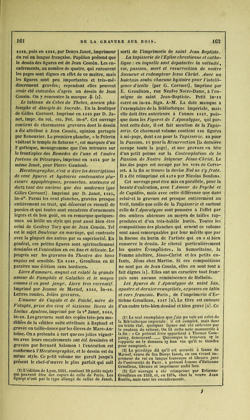 iS42, puis en iS44, par Denys Janot, imprimeur du roi en langue française. Papillon prétend que le dessin des figures est de Jean Cousin. Les en- cadrements, au nombre de quatre, qui entourent les pages sont dignes en effet de ce maitre, mais les figures sont peu importantes et très-mé- diocrement gravées; cependant elles peuvent avoir été exécutées d'après un dessin de Jean Cousin. On y rencontre la marque 4^ (i). Le tableau de Cebes de Thebes, ancien phi- losophe et disciple de Socrate. En la boutique de Gilles Corrozet. Imprimé en is4 5 par D. Ja- not, impr. du roi, etc. Pet. in-s°. Cet ouvrage contient de charmantes gravures dont le dessin a été attribué à Jean Cousin, opinion partagée par Renouvier. La première planche, « le Pèlerin visitant le temple de Saturne ”, est marquée d’un F gothique, monogramme que l’on retrouve sur le frontispice des Remedes de Vune et Vautre fortune de Pétrarque, imprimé en IS54 par le même Janot, pour Pierre Gaudoul. Hecatongraphie, c’est a dire les descriptions de cent figures et hystoires contenantes plu- sieurs appophtegmes, prouerbes, sentences et dictz tant des anciens que des modernes (par Gilles Corrozet). Imprimé par D. Janot, 1S45, in-8°. Parmi les cent planches, gravées presque entièrement au trait, qui décorent ce recueil de poésies et qui toutes sont encadrées d’ornements légers et de bon goût, on en remarque quelques- unes où brille un style qui peut aussi bien être celui de Geofroy Tory que de Jean Cousin. Tel est le sujet Doulceur en mariage, qui contraste avec la plupart des autres par sa supériorité. En général, ces petites figures sont spirituellement dessinées et l’exécution en esc fine et délicate. Le progrès sur les gravures du Theatre des bons engins est sensible. En iS48, Groulleau en fit paraître une édition sans bordures. Livre d’amours, auquel est relaté la grande amour de Pamphile et Galathée et le moyen comme il en peut jouyr. Livre très récréatif. Imprimé par Jeanne de Marnef, i34S, in-ie. Lettres rondes. Jolies gravures. L’amour de Cupido et de Psiché, mère de Volupté, prise des cinq et sixiesme livres de Lucius Apuleus, im'gûmé par la v® Janot, iS43, in-i 6. Les gravures sont des copies très-peu mo- difiées de la célèbre suite attribuée à Raphaël et gravée en taille-douce parles élèves de Marc-An- toine. On a prétendu à tort que ces jolies vignet~ tes avec leurs encadrements ont été dessinées et gravées par Rernard Salomon : l’exécution est conformeà VHecatongraphie, et le dessin est du même style. Ce petit volume me paraît jusqu’à présent le chef-d’œuvre le plus parfait qui soit (1) L’édition de Lyon, 1551, contient 39 petits sujets qui peuvent être des copies de celle de Paris. Les figures n’ont pas le type allongé de celles de Janot. sorti de l’imprimerie de saint Jean Baptiste. La tapisserie de l’Eglise chrestienne et catho- lique : en laquelle sont depainctes la natiuité^ vie, passion, mort et résurrection de nostre Sauueur et rédempteur lesus Christ. Juec un huictain soubz chacune hystoire pour l’intelli- gence d’icelle (par G. Corrozet). Imprimé par E. Groulleau, rue Neufve Notre-Dame, à l’en- seigne de saint Jean-Baptiste. Petit in-i2 carré ou in-24. Sign. A-M. La date manque à l’exemplaire de la Bibliothèque impériale, mais elle doit être antérieure à Tannée iS47, puis- que dans les Eîpwres de l’Apocalypse, qui por- tent cette date, il est fait mention de la Tapis- serie. Ce charmant volume contient i86 figures à mi-page, dont iso pour la Tapisserie, 22 pour la Passion, 4 5 pour la Résurrection (la dernière occupe toute la page), et une gravure en tête d’un petit poëme sur la Contemplation de la Passion de Nostre Seigneur Jésus-Christ. Le bas des pages est occupé par les vers de Corro- zet. A la fin se trouve la devise Nul ne s’y frote. Il a été réimprimé en 1374 par Nicolas Bonfons. Cet ouvrage peut être mis en parallèle, pour la beauté d’exécution, avec VAmour de Psyché et de Cupidon, mais avec cette différence que dans celui-ci la gravure est presque entièrement au trait, tandis que celle de la Tapisserie et surtout celle de T^poca?i/pse sont poussées à l’effet par des ombres obtenues au moyen de tailles rap- prochées et d’un très-habile burin. Toutes les compositions des planches qui ornent ce volume sont aussi remarquables par leur mérite que par la finesse du burin de l’artiste qui en a si bien conservé le dèssin. Je citerai particulièrement les quatre Évangélistes, la Samaritaine, la Femme adultère, Jésus-Christ et les petits en- fants, Jésus chez Marthe. Si ces compositions ne sont pas de Jean Cousin, elles en sont tout à fait dignes (i ). Elles ont un caractère tout fran- çais sans aucune réminiscence de Holbein. L,es figures de V Apocalypse de saint lan, apostre et dernier evangeliste, exposees en latin et vers français. Paris , de l’imprimerie d’Es- tienne Groulleau, 1347 (2). Le titre est entouré d’un cadre très-bien dessiné et bien gravé (5). Ce (1) Le seul exemplaire que j’aie pu voir est celui de la Bibliothèque impériale ; il est complet, mais dans un triste état, quelques lignes ont été enlevées par le couteau du relieur. On lit cette note manuscrite à la fin : « Ce présent livre appartient à Thomas Com- paing, demeurant Quiconque le trouvera sy le rapporte on ly donnera sy bon vin qu’il se tiendra pour comptant. » (2) Le privilège dit qu’il est accordé à lanne de Marnef, veuve de feu Denys lanot, en son vivant im- primeur du roi en langue francoyse et libraire juré de l’université de Paris, à présent femme d’Estienne Groulleau, libraire et imprimeur audit lieu. (3) Cet ouvrage a été réimprimé par Estienne Groulleau en 1552, et, en 1574, chez la veuve Jean Ruelle, mais sans les encadrements. i