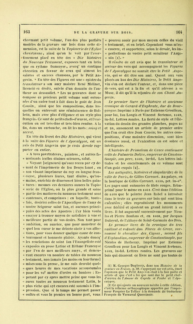 charmant petit volume, l’un des plus parfaits modèles de la gravure sur bois dans cette di- mension, est la suite de la Tapisserie de l’Eglise chresHenne-, ainsi qu’on le voit par l’aver- tissement placé en tète des « Dix histoires du Nouveau Testament, exposées tant en latin que en rythme francoyse, avecq’ un cantique chrestien en favsur de ceux qui aiment les saintes et sacrées chansons, par le Petit An- gevin. » En tète des Figures est une « epistredu translateur a son amy maistre René Melinet, licencié ez droitz, suivie d’un douzain de l’au- theur au dcssusdict. » Les 26 gravures dont se compose ce précieux petit volume sont entou- rées d’un cadre tout à fait dans le goût de Jean Cousin, ainsi que les compositions, dans les- quelles on entrevoit une réminiscence deHol- bein, mais avec plus d’élégance et un style plus français. Ce sont de petits chefs-d’œuvre, et l’exé- cution en est très-fine et très-bien rendue. A la fin, dans un cartouche, on lit les mots : soing et secret. En tête du livret des Dix Histoires, qui vient à la suite des Figures de VApocalypse, est un avis du Petit Angevin que je crois devoir rap- porter en entier. « A tovs povrtratevrs, paintres , et autres fa- « uorisants icelles diuines sciences, salut. « ’Foyant (seigneurs) qu’auez receu par cy de- « uant de l’imprimerie de feu Denys lanot, en (( son viuant imprimeur du roy en langue fran- « coyse, plusieurs liures, tant diuins, qu’liu- « mains, enrichiz de diuerseset bien belles pain- « turcs ; mesmes ces dernieres années la Tapis- « sérié de l’Eglise, où la plus grande et saine « partie des matières du nouueau testament sont K contenues, et comprinses : en laquelle, toiite- « fois, desiriez celles de l’Apocalipse de l’amy de « nostre Seigneur saint lan, et aucunes princi- « pales des actes des Apostres ; i’ay bien voulu « essayer à trouuer moyen de satisfaire à vne et « meilleure partie de vos désirs. Non tant pour « ambition, ou auarice, que pour monstrer de « quel bon cueur ie me delecte obéir à vos affec- « tions, pour vous donner quelque cause de con- « lentement et honneste plaisir. Ayants doncq’ « les reuelations de saint lan l’Euangeliste esté « exposées en prose Latine et Rithme Francoyse « par l’vn de mes meilleurs amys, et demeu- « rant encores vn nombre de tables du nouueau « testament, non iamais (au moins en leur forme) « mises souz la presse, ie me suis desrobé quel- « ques heures de mes vacations accoustumées « pour les vo’ mettre d’ordre en lumière : Es- « perant par cy apres mettre peine que vous les « aurez toutes au nouueau testament Latin, le « plus riche qui ayt encores esté souzmis à l’im- « pression. Que si le temps me permet passer « oultre et vous le preniez en bonne part, vous « pourrez auoir par mon moyen celles du vieil « testament, et en brief. Cependant vous m’ex- « cuserez, et supporterez, selon le devoir, les im- « perfections de vostre petit seruiteur l’Angc- « uin (i). » Il résulte de cet avis que le translateur et auteur des vers qui accompagnent les Figures de l’Apocalypse ne saurait être le Petit Ange- vin, qui se dit être son ami. Quant aux vers placés au bas des Dix Histoires, le Petit Ange- vin s’en est déclaré l’auteur, et, dans une pièce de vers, qui est à la fin et qu’il adresse à sa Muse, il dit qu’il la réjouira de son Chant An- gevin. Le premier Hure de l’histoire et ancienne cronique de Gérard d’Euphrate, duc de Bour- Imprimé à Paris par Estienne Groulleau, pour lui, lan Longis et Vincent Sertenas, in-fol. Lettres rondes. La fierté de style et l’élé- vation du dessin des grandes planches, pages 23 et 28, annoncent un artiste de premier ordre que l’on croit être Jean Cousin; les autres com- positions, d’une moindre dimension, sont bien dessinées aussi, et l’exécution en est sobre et intelligente. L’histoire de Primaleon de Grece continuant celle de Palmerin Dolive, empereur de Constan- tinople, son per e, loso, in-fol. Les lettres ini- tiales et les encadrements do ce volume sont d’un goût exquis (2). Les antiquitez, histoires et singularitez de la ville de Paris, de Gilles Corrozet. Au palays, en lu boutique de Gilles Corrozet. isso, pet. in-s”. Les pages sont entourées de filets rouges. Réim- primé pour le même en i SG t. C’est dans l’édition de 1388 que le peintre Jean Rabel a introduit dans le texte ss gravures sur bois qui sont bien exécutées ; elles reproduisent les monuments avec fidélité et ajoutent un grand intérêt à ce livre. Il fut augmenté successivement par Nico- las et Pierre Bonfons et, en iGOs, par Jacques Dubreul, de l’abbaye de Saint-Germain des Prés. Le premier livre de la cronique du très vaillant et redouté don Flores de Grece, sur- nommé le chevalier des Cignes, second fils d’Esplandian, empereur de Constantinople, par Nicolas de Herberay. Imprimé par Estienne Groulleau pour lan Longis et Vincent Sertenas, 1332, in-fol. Lettres rondes. Les gravures sur bois qui décorent ce livre ne sont pas toutes de 11) M. Georges Duplessis, dans son Histoire de la t’ravure en France, p. 28,s’appuyant sur cet avis, émet l’opinion que le Petit Angevin était à la fois poète et artiste et que c’est à lui que sont dus le petit chef- d’œuvre de VAmour de Cupido et Psiché et VApo- calypse. (2) Ce qui ajoute un nouveau mérite à cette édition, c’est la réforme orthographique apportée par l’impri- meur Pasquier Le Tellier à la demande du traducteur François de Vernassal Quercinois. g