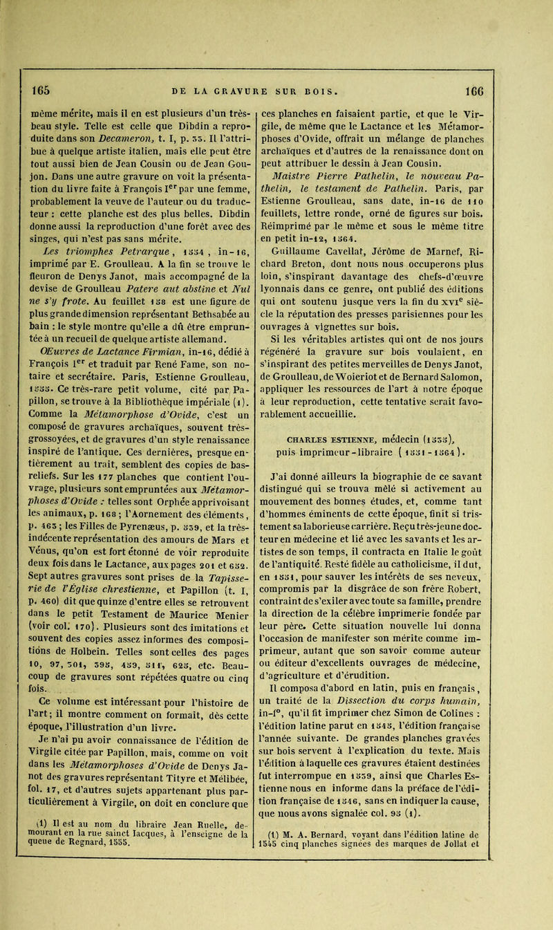 même mérite, mais il en est plusieurs d'un très- beau style. Telle est celle que Dibdin a repro- duite dans son Decameron, t. I, p. 55. Il l’attri- bue à quelque artiste italien, mais elle peut être tout aussi bien de Jean Cousin ou de Jean Gou- jon. Dans une autre gravure on voit la présenta- tion du livre faite à François I®'‘par une femme, probablement la veuve de l’auteur ou du traduc- teur : cette planche est des plus belles. Dibdin donne aussi la reproduction d’une forêt avec des singes, qui n’est pas sans mérite. Les triomphes Pétrarque, ib34 , in-i6, imprimé par E. Groulleau. A la fin se trouve le fleuron de Denys Janot, mais accompagné de la devise de Groulleau Patere aut ahstine et Nul ne s’y frote. Au feuillet i ss est une figure de plus grande dimension représentant Bethsabée au bain : le style montre qu’elle a dû être emprun- tée à un recueil de quelque artiste allemand. OEuvres de Lactance Firmian, in-ie, dédié à François 1®*' et traduit par René Famé, son no- taire et secrétaire. Paris, Estienne Groulleau, 1333. Ce très-rare petit volume, cité par Pa- pillon, se trouve à la Bibliothèque impériale (i). Comme la Métamorphose d’Ovide, c’est un composé de gravures archaïques, souvent très- grossoyées, et de gravures d’un style renaissance inspiré de l’antique. Ces dernières, presque en- tièrement au trait, semblent des copies de bas- reliefs. Sur les 177 planches que contient l’ou- vrage, plusieurs sont empruntées aux Métamor- phoses d’Ovide : telles sont Orphée apprivoisant les animaux, p. les ; l’Aornement des éléments, p. 465 ; les Filles de Pyrenæus, p. 339, et la très- indécente représentation des amours de Mars et Vénus, qu’on est fort étonné de voir reproduite deux fois dans le Lactance, aux pages 201 et 632. Sept autres gravures sont prises de la Tapisse- rie de l’Église chrestienne, et Papillon (t. I, p. 46o) dit que quinze d’entre elles se retrouvent dans le petit Testament de Maurice Menier (voir col. i7o). Plusieurs sont des imitations et souvent des copies assez informes des composi- tions de Holbein. Telles sont celles des pages 10, 97, 501, 398, 439, 311', 623, etc. Beau- coup de gravures sont répétées quatre ou cinq fois. Ce volume est intéressant pour l’histoire de Part ; il montre comment on formait, dès cette époque, l’illustration d’un livre. Je n’ai pu avoir connaissance de l’édition de Virgile citée par Papillon, mais, comme on voit dans les Métamorphoses d’Ovide de Denys Ja- not des gravures représentant Tityre et Mélibée, fol. 17, et d’autres sujets appartenant plus par- ticulièrement à Virgile, on doit en conclure que il) Il est au nom du libraire Jean Ruelle, de - meurant en la rue sainct Lacques, à l’enseigne de la queue de Regnard, 1535. ces planches en faisaient partie, et que le Vir- gile, de même que le Lactance et les Métamor- phoses d’Ovide, offrait un mélange de planches archaïques et d’autres de la renaissance dont on peut attribuer le dessin à Jean Cousin. Maistre Pierre Pathelin, le nouveau Pa- thelin, le testament de Pathelin. Paris, par Estienne Groulleau, sans date, in-i6 de iio feuillets, lettre ronde, orné de figures sur bois. Réimprimé par le même et sous le même titre en petit in-12, i364. Guillaume Cavellat, Jérôme de Marnef, Ri- chard Breton, dont nous nous occuperons plus loin, s’inspirant davantage des chefs-d’œuvre lyonnais dans ce genre, ont publié des éditions qui ont soutenu jusque vers la fin duxvi® siè- cle la réputation des presses parisiennes pour les ouvrages à vignettes sur bois. Si les véritables artistes qui ont de nos jours régénéré la gravure sur bois voulaient, en s’inspirant des petites merveilles de Denys Janot, de Groulleau, de’Woieriot et de Bernard Salomon, appliquer les ressources de l’art à notre époque à leur reproduction, cette tentative .serait favo- rablement accueillie. CHARLES ESTIENNE, médecin (1333), puis imprimeur-libraire (1331-1S64). J’ai donné ailleurs la biographie de ce savant distingué qui se trouva mêlé si activement au mouvement des bonnes études, et, comme tant d’hommes éminents de cette époque, finit si tris- tement sa laborieuse carrière. Reçu très-jeune doc- teur en médecine et lié avec les savants et les ar- tistes de son temps, il contracta en Italie le goi’it de l’antiquité. Resté fidèle au catholicisme, il dut, en 1331, pour sauver les intérêts de ses neveux, compromis par la disgrâce de son frère Robert, contraint de s’exiler avec toute sa famille, prendre la direction de la célèbre imprimerie fondée par leur père. Cette situation nouvelle lui donna l’occasion de manifester son mérite comme im- primeur, autant que son savoir comme auteur ou éditeur d’excellents ouvrages de médecine, d’agriculture et d’érudition. Il composa d’abord en latin, puis en français, un traité de la Dissection du corps humain, in-f, qu’il fit imprimer chez Simon de Colines : l’édition latine parut en 134S, l’édition française l’année suivante. De grandes planches grai ées sur bois servent à l’explication du texte. Mais l’édition à laquelle ces gravures étaient destinées fut interrompue en 1359, ainsi que Charles Es- tienne nous en informe dans la préface de l'édi- tion française de 1346, sans en indiquer la cause, que nous avons signalée col. 93 (i). (l) M. A. Bernard, voyant dans l’édition latine de 1545 cinq planches signées des marques de Jollat et