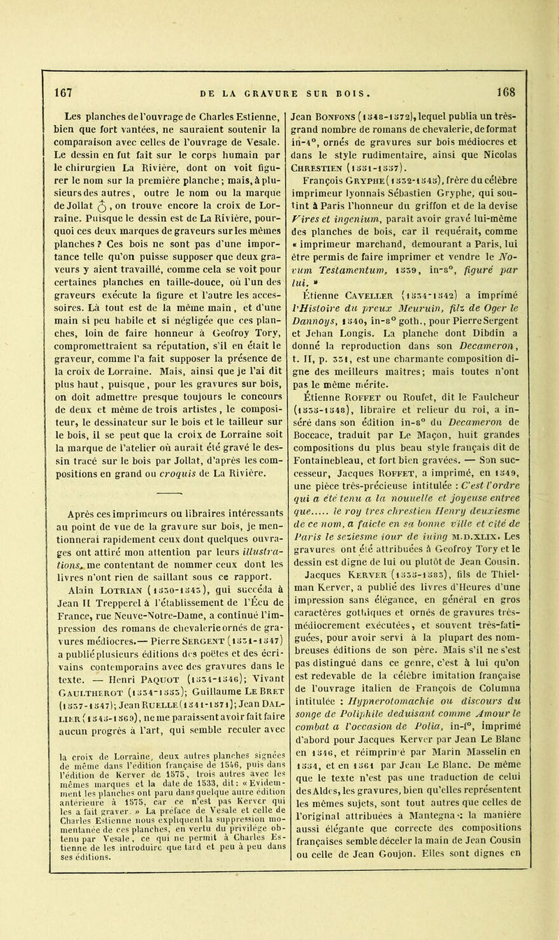 Les planches de l’ouvrage de Charles Estienne, bien que fort vantées, ne sauraient soutenir la comparaison avec celles de l’ouvrage de Vesale. Le dessin en fut fait sur le corps humain par le chirurgien La Rivière, dont on voit figu- rer le nom sur la première planche; mais, à plu- sieurs des autres, outre le nom ou la marque Ide Jollat ^ , on trouve encore la croix de Lor- raine. Puisque le dessin est de La Rivière, pour- quoi ces deux marques de graveurs sur les mêmes planches ? Ces bois ne sont pas d’une impor- tance telle qu’on puisse supposer que deux gra- veurs y aient travaillé, comme cela se voit pour certaines planches en taille-douce, où l’un des graveurs exécute la figure et l’autre les acces- soires. Là tout est de la même main, et d’une main si peu habile et si négligée que ces plan- ches, loin de faire honneur à Geofroy Tory, compromettraient sa réputation, s’il en était le graveur, comme l’a fait supposer la présence de la croix de Lorraine. Mais, ainsi que je l’ai dit plus haut, puisque , pour les gravures sur bois, on doit admettre presque toujours le concours de deux et même de trois artistes , le composi- teur, le dessinateur sur le bois et le tailleur sur le bois, il se peut que la croix de Lorraine soit la marque de l’atelier ori aurait été gravé le des- I sin tracé sur Je bois par Jollat, d’après les com- positions en grand ou croquis de La Rivière. Après ces imprimeurs ou libraires intéressants au point de vue de la gravure sur bois, je men- Itionnerai rapidement ceux dont quelques ouvra- ges ont attiré mon attention par leurs illustra- tions^ me contentant de nommer ceux dont les livres n’ont rien de saillant sous ce rapport. Alain Lotrian (1350-1345), gui succéda à Jean II Trepperel à l’établissement de l’Écu de France, rue Neuve-Notre-Dame, a continué l’im- pression des romans de chevalerie ornés de gra- vures médiocres.— Pierre Sergent (1351-1347) a publié plusieurs éditions des poètes et des écri- vains contemporains avec des gravures dans le texte. — Henri Paquot (i354-1346); Vivant I Gaultherot (i354“1335); Guillaume LeBret (1357-1347); Jean Ruelle (i 34 i-iS7i); Jean Dal- HER ( 1 s 43-1369), ne me paraissent avoir fait faire aucun progrès à l’art, qui semble reculer avec la croix de Lorraine, deux autres planches signées de même dans l’édition française de 15ti-6, puis dans l’édition de Kerver de 1575, trois autres avec les mêmes marques et la date de 1533, dit: «Evidem- ment les planches ont paru dans quelque autre édition antérieure à 1575, car ce n’est pas Kerver qui les a fait graver. » La préface de Vesale et celle de Charles Estienne nous expliquent la suppression mo- mentanée de ces planches, en vertu du privilège ob- tenu par Vesale , ce qui ne permit à Charles Es- tienne de les introduire que taid et peu à peu dans ses éditions. Jean Bonfons (is48-i 372), lequel publia uu très- grand nombre de romans de chevalerie,déformât iii-4, ornés de gravures sur bois médiocres et dans le style rudimentaire, ainsi que Nicolas Chrestien ( 1331-1337). François Gryphe ( i S52-i 343), frère du célèbre imprimeur lyonnais Sébastien Gryphe, qui sou- tint à Paris l’honneur du griffon et de la devise foires et ingenium, paraît avoir gravé lui-même des planches de bois, car il requérait, comme « imprimeur marchand, demeurant a Paris, lui être permis de faire imprimer et vendre le A^o- vum Testamentum, 1359, in-8®, figuré par lui. * Étienne Caveller (1354-1342) a imprimé l'Histoire du jjrcux Alewuin, filz de Oger le Dannoys, i340, in-8° goth., pour PierreSergent et Jehan Longis. La planche dont Dibdin a donné la reproduction dans son Decameron, t. II, p. 551, est une charmante composition di- gne des meilleurs maîtres; mais toutes n’ont pas le même mérite. Étienne Roffet ou Roufet, dit le Faulcheur (iS5S-i348), libraire et relieur du roi, a in- séré dans son édition in-8° du Decameron de Boccace, traduit par Le Maçon, huit grandes compositions du plus beau style français dit de Fontainebleau, et fort bien gravées. — Son suc- cesseur, Jacques Roffet, a imprimé, en 1349, une pièce très-précieuse intitulée : C’est l’ordre qui a été tenu a la nouuelle et joyeuse entree que le roy très chrestien Henry deuxiesme de ce nom, a faicte en sa bonne ville et cité de Paris le sciiesme iour de iuing m.d.xlix. Les gravures ont élé attribuées à Geofroy Tory et le dessin est digne de lui ou plutôt de Jean Cousin. Jacques Kerver (1353-1385), fils de Thiel- man Kerver, a publié des livres d’Heures d’une impression sans élégance, en général en gros caractères gothiques et ornés de gravures très- médiocrement exécutées, et souvent très-fati- guées, pour avoir servi à la plupart des nom- breuses éditions de son père. Mais s’il ne s’est pas distingué dans ce genre, c’est à lui qu’on est redevable de la célèbre imitation française de l’ouvrage italien de François de Columna intitulée ; Hypnerotomachie ou discours du songe de Poliphile déduisant comme Amour le combat a l'occasion de Polia, in-f°, imprimé d'abord pour Jacques Kerver par Jean Le Blanc en 1346, et réimprin é par Marin Masselin en 1334, et en I36i par Jean Le Blanc. De même que le texte n’est pas une traduction de celui des Aides, les gravures, bien qu’elles représentent les mêmes sujets, sont tout autres que celles de l’original attribuées à Mantegna*: la manière aussi élégante que correcte des compo-sitions françaises semble déceler la main de Jean Cousin ou celle de Jean Goujon. Elles sont dignes en